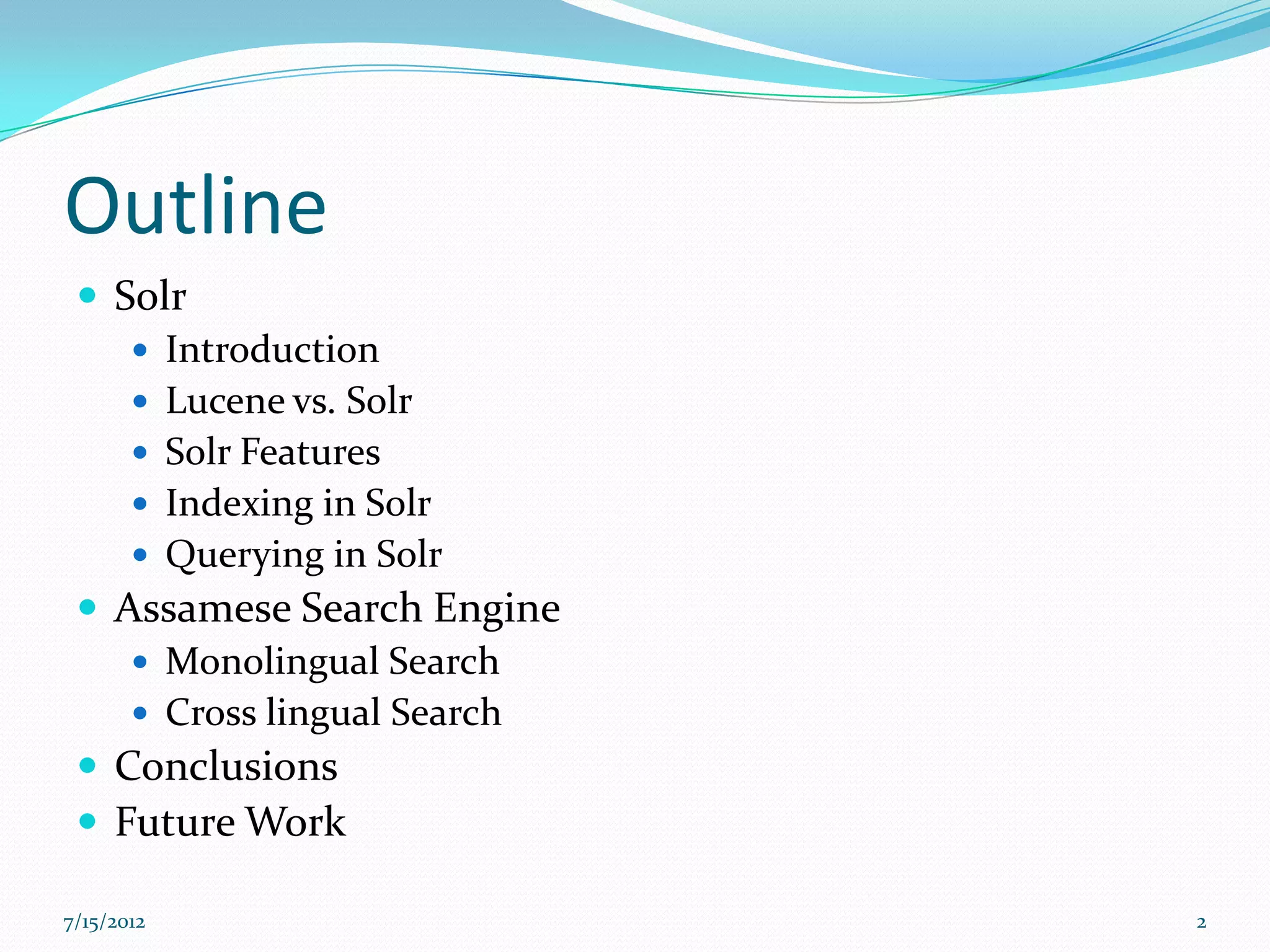 Outline
  Solr
     Introduction
     Lucene vs. Solr
     Solr Features
     Indexing in Solr
     Querying in Solr
  Assamese Search Engine
     Monolingual Search
     Cross lingual Search
  Conclusions
  Future Work

7/15/2012                    2
 