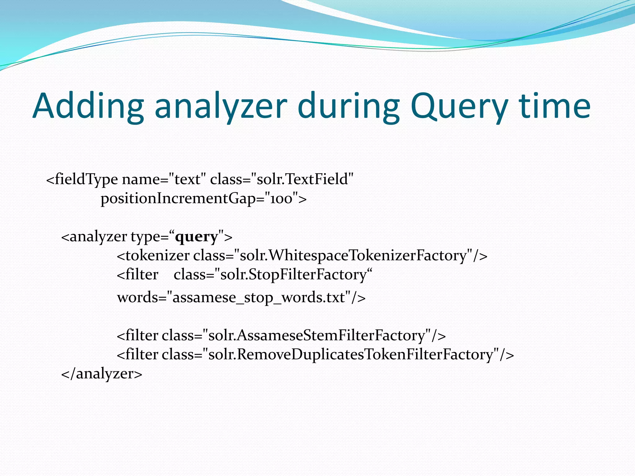 Adding analyzer during Query time
<fieldType name="text" class="solr.TextField"
        positionIncrementGap="100">

  <analyzer type=“query">
         <tokenizer class="solr.WhitespaceTokenizerFactory"/>
         <filter class="solr.StopFilterFactory“
         words="assamese_stop_words.txt"/>

          <filter class="solr.AssameseStemFilterFactory"/>
          <filter class="solr.RemoveDuplicatesTokenFilterFactory"/>
  </analyzer>
 