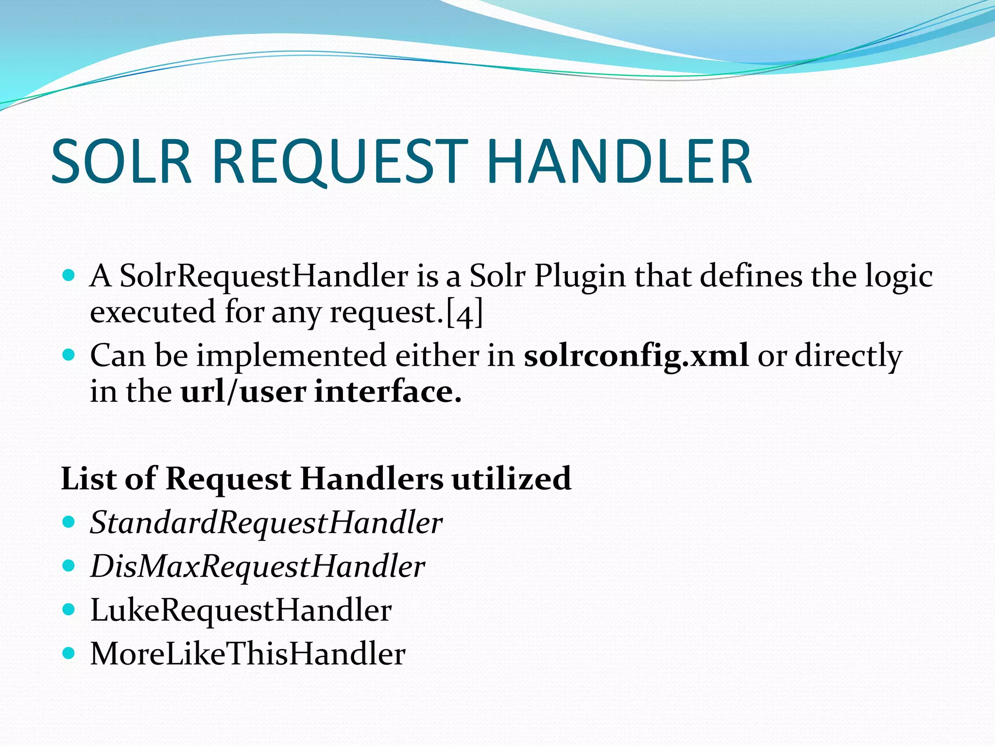 SOLR REQUEST HANDLER
 A SolrRequestHandler is a Solr Plugin that defines the logic
  executed for any request.[4]
 Can be implemented either in solrconfig.xml or directly
  in the url/user interface.

List of Request Handlers utilized
 StandardRequestHandler
 DisMaxRequestHandler
 LukeRequestHandler
 MoreLikeThisHandler
 