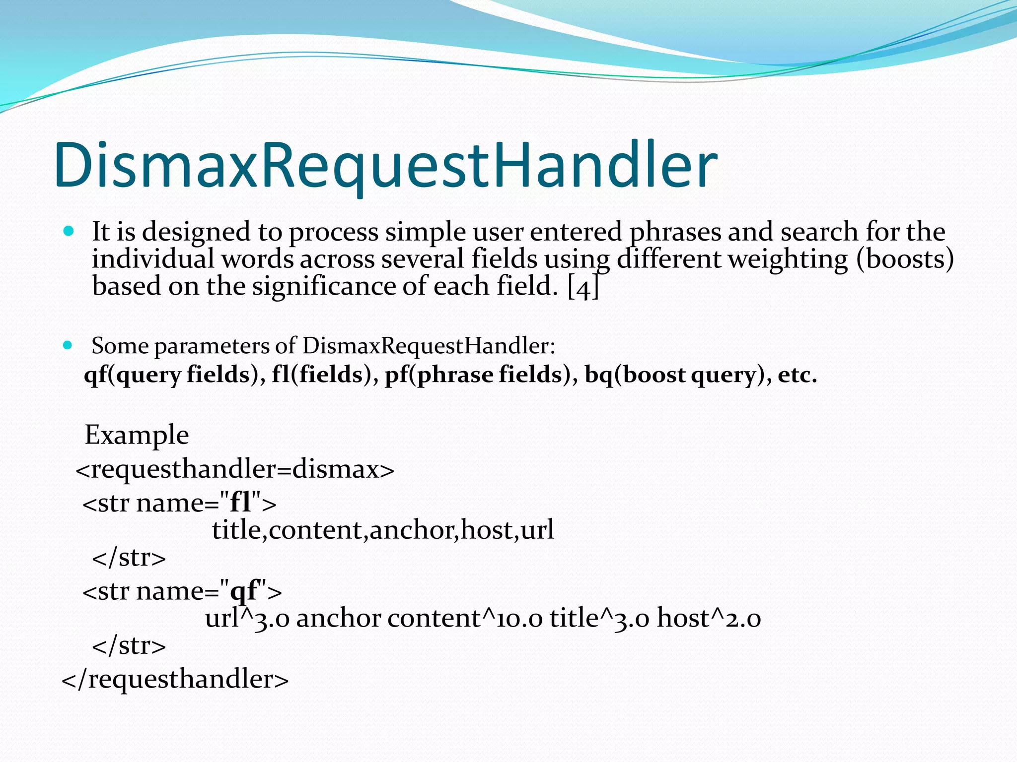 DismaxRequestHandler
 It is designed to process simple user entered phrases and search for the
  individual words across several fields using different weighting (boosts)
  based on the significance of each field. [4]

 Some parameters of DismaxRequestHandler:
 qf(query fields), fl(fields), pf(phrase fields), bq(boost query), etc.

  Example
 <requesthandler=dismax>
 <str name="fl">
           title,content,anchor,host,url
  </str>
 <str name="qf">
           url^3.0 anchor content^10.0 title^3.0 host^2.0
  </str>
</requesthandler>
 