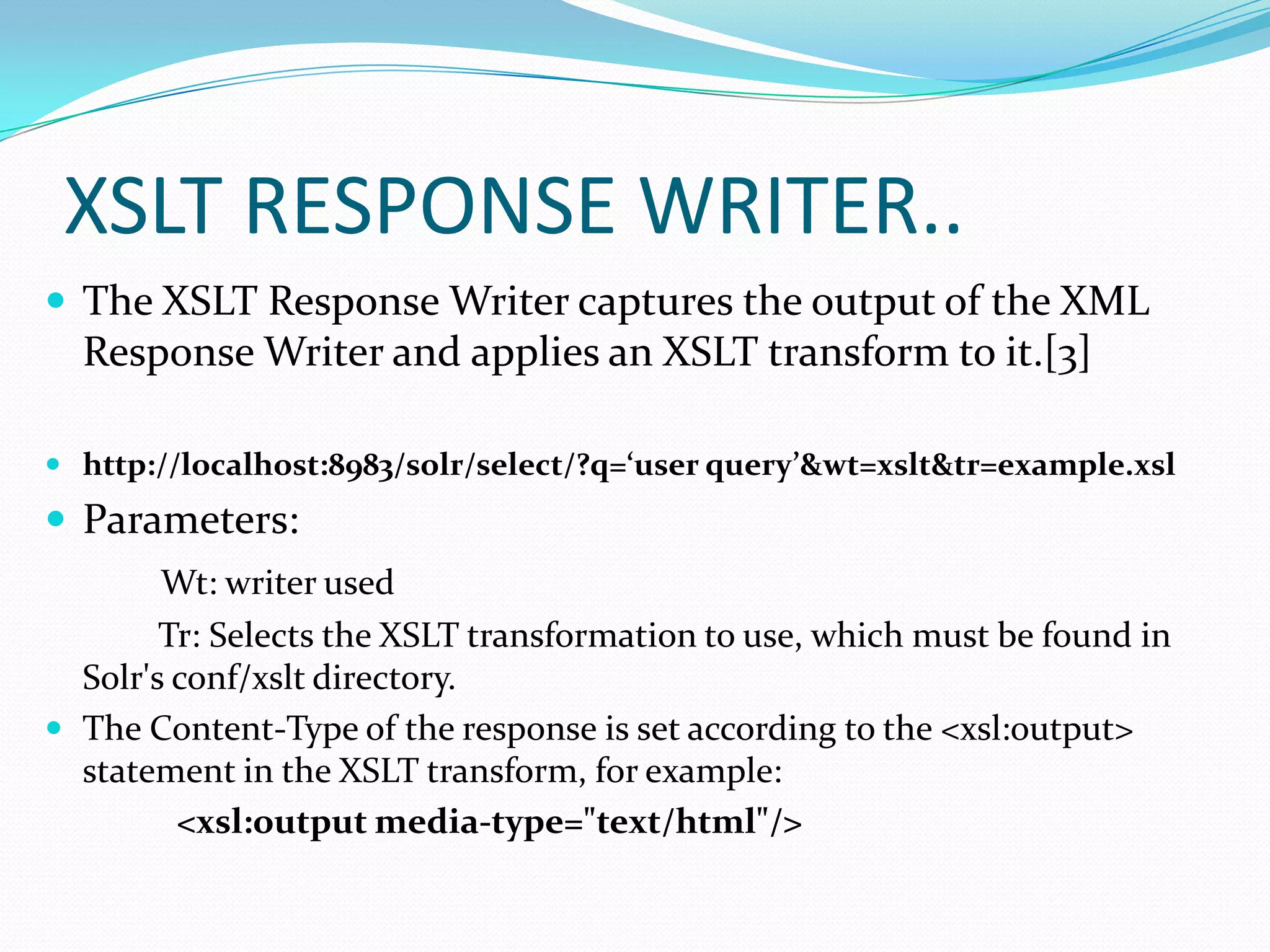 XSLT RESPONSE WRITER..
 The XSLT Response Writer captures the output of the XML
  Response Writer and applies an XSLT transform to it.[3]

 http://localhost:8983/solr/select/?q=‘user query’&wt=xslt&tr=example.xsl
 Parameters:
        Wt: writer used
        Tr: Selects the XSLT transformation to use, which must be found in
  Solr's conf/xslt directory.
 The Content-Type of the response is set according to the <xsl:output>
  statement in the XSLT transform, for example:
         <xsl:output media-type="text/html"/>
 