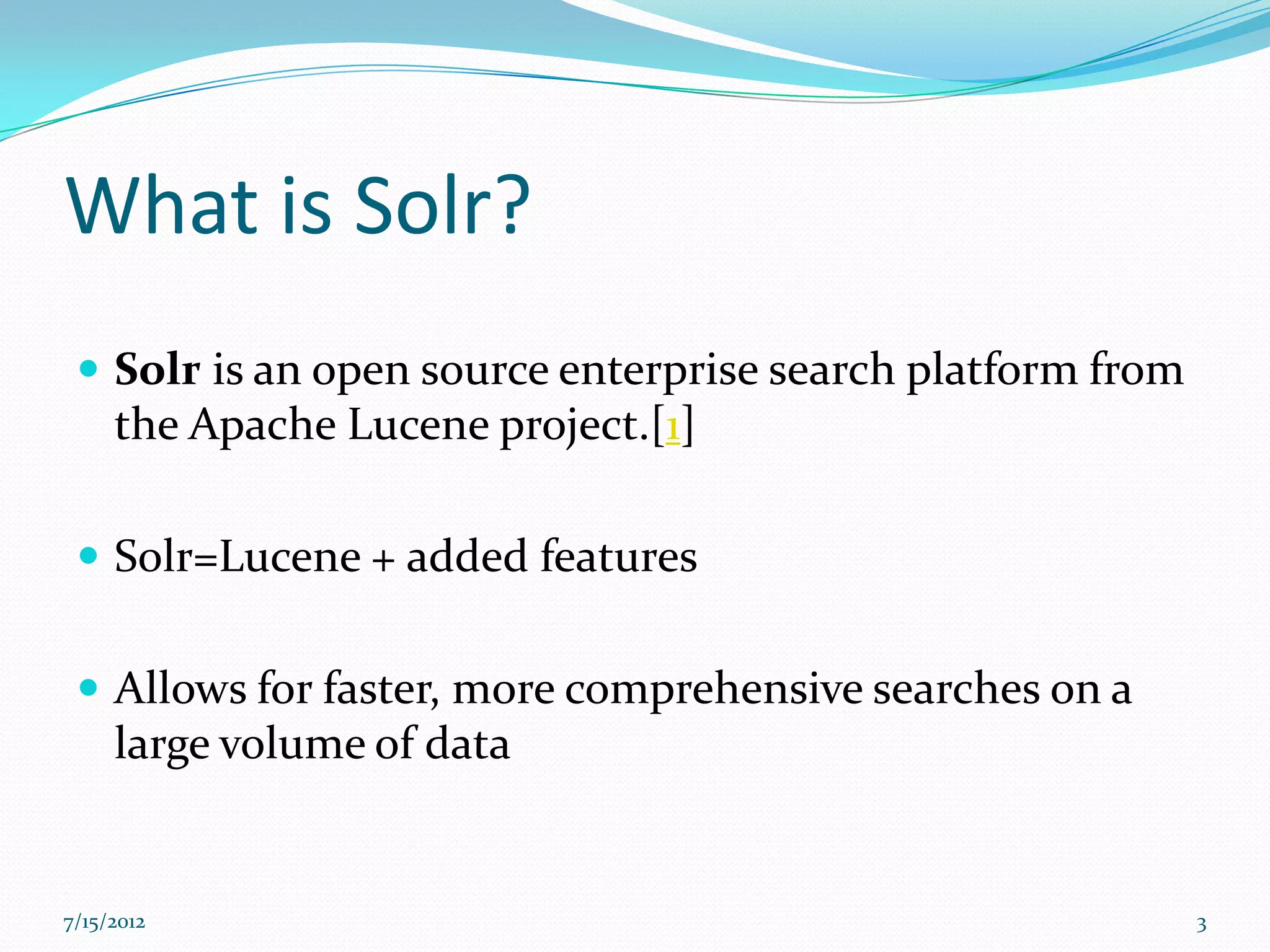 What is Solr?
  Solr is an open source enterprise search platform from
     the Apache Lucene project.[1]

  Solr=Lucene + added features


  Allows for faster, more comprehensive searches on a
     large volume of data


7/15/2012                                                   3
 