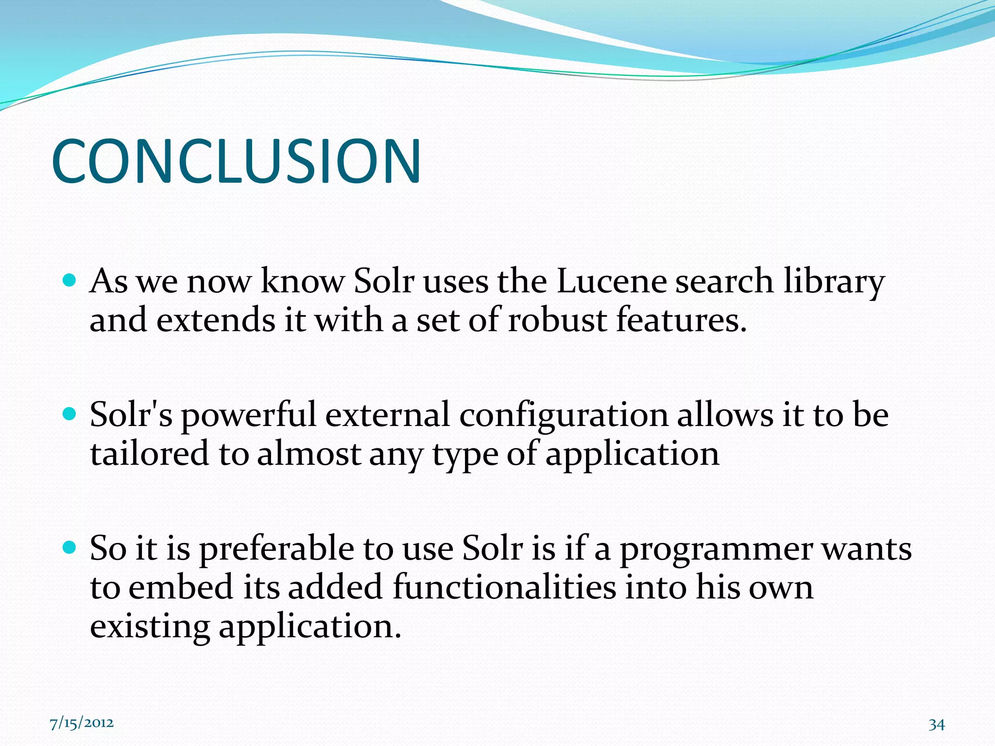 CONCLUSION
  As we now know Solr uses the Lucene search library
     and extends it with a set of robust features.

  Solr's powerful external configuration allows it to be
     tailored to almost any type of application

  So it is preferable to use Solr is if a programmer wants
     to embed its added functionalities into his own
     existing application.

7/15/2012                                                     34
 