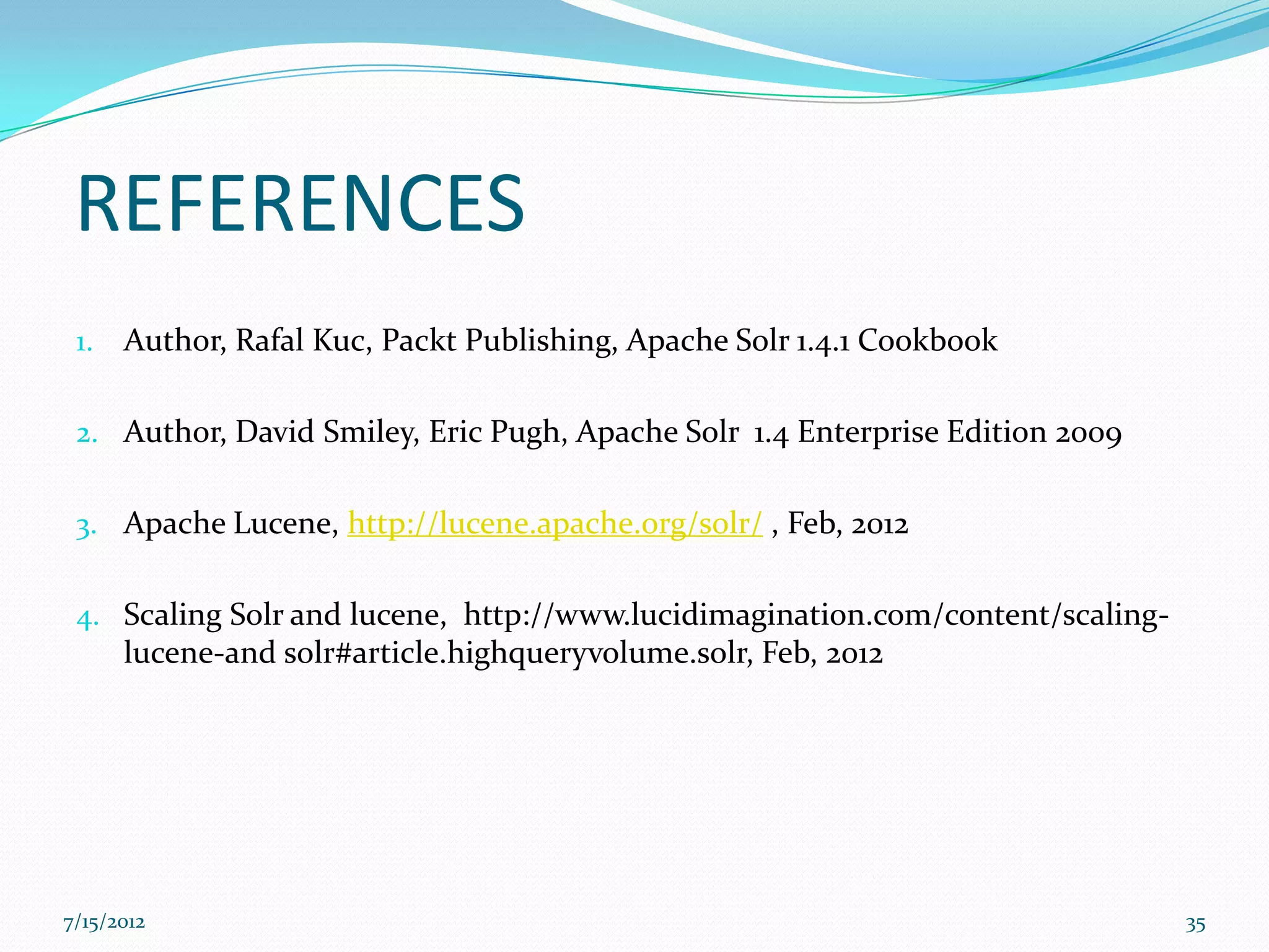 REFERENCES
 1.   Author, Rafal Kuc, Packt Publishing, Apache Solr 1.4.1 Cookbook

 2. Author, David Smiley, Eric Pugh, Apache Solr 1.4 Enterprise Edition 2009


 3. Apache Lucene, http://lucene.apache.org/solr/ , Feb, 2012


 4. Scaling Solr and lucene, http://www.lucidimagination.com/content/scaling-
    lucene-and solr#article.highqueryvolume.solr, Feb, 2012




7/15/2012                                                                       35
 