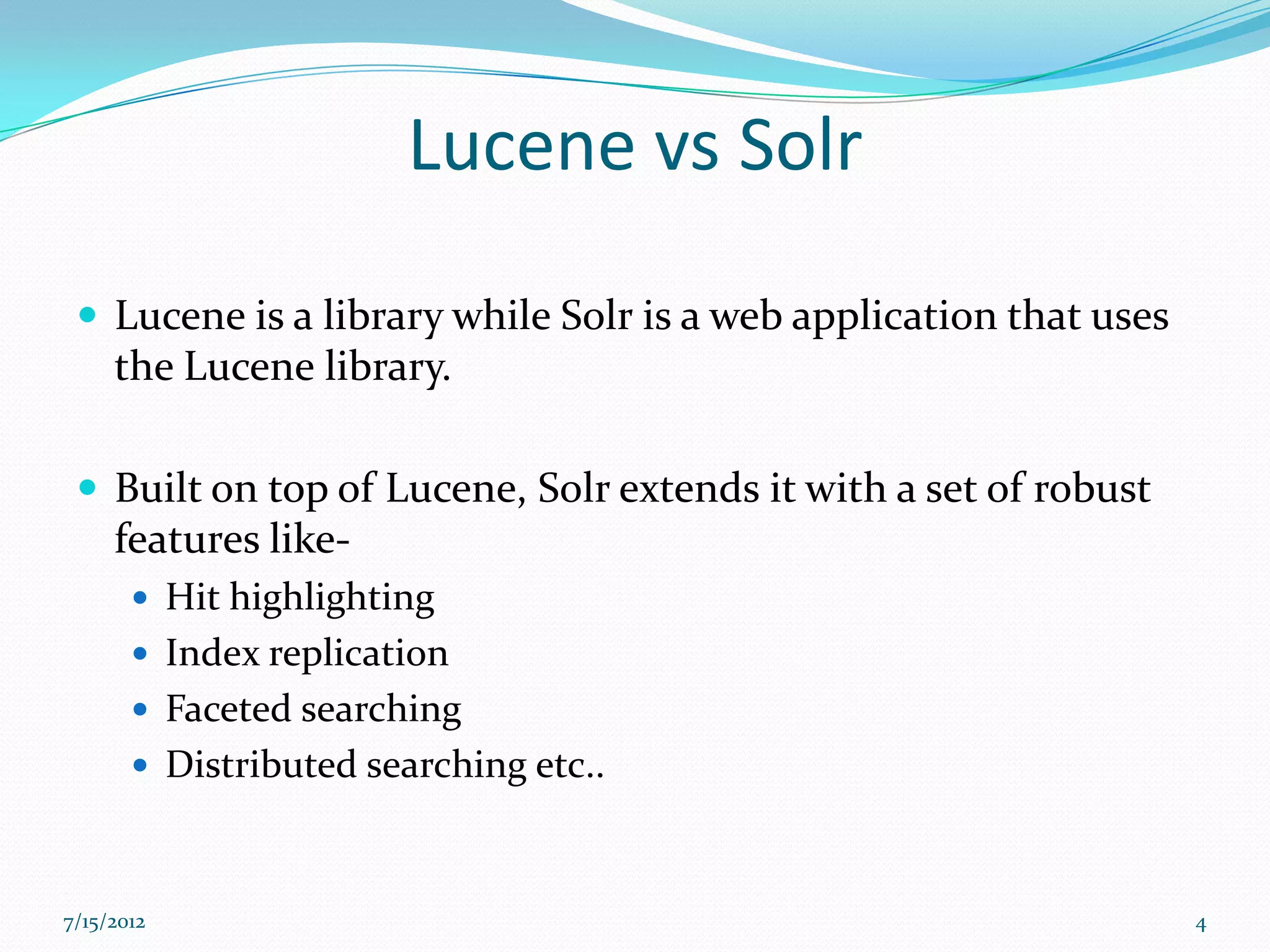 Lucene vs Solr

  Lucene is a library while Solr is a web application that uses
     the Lucene library.

  Built on top of Lucene, Solr extends it with a set of robust
     features like-
        Hit highlighting
        Index replication
        Faceted searching
        Distributed searching etc..



7/15/2012                                                          4
 