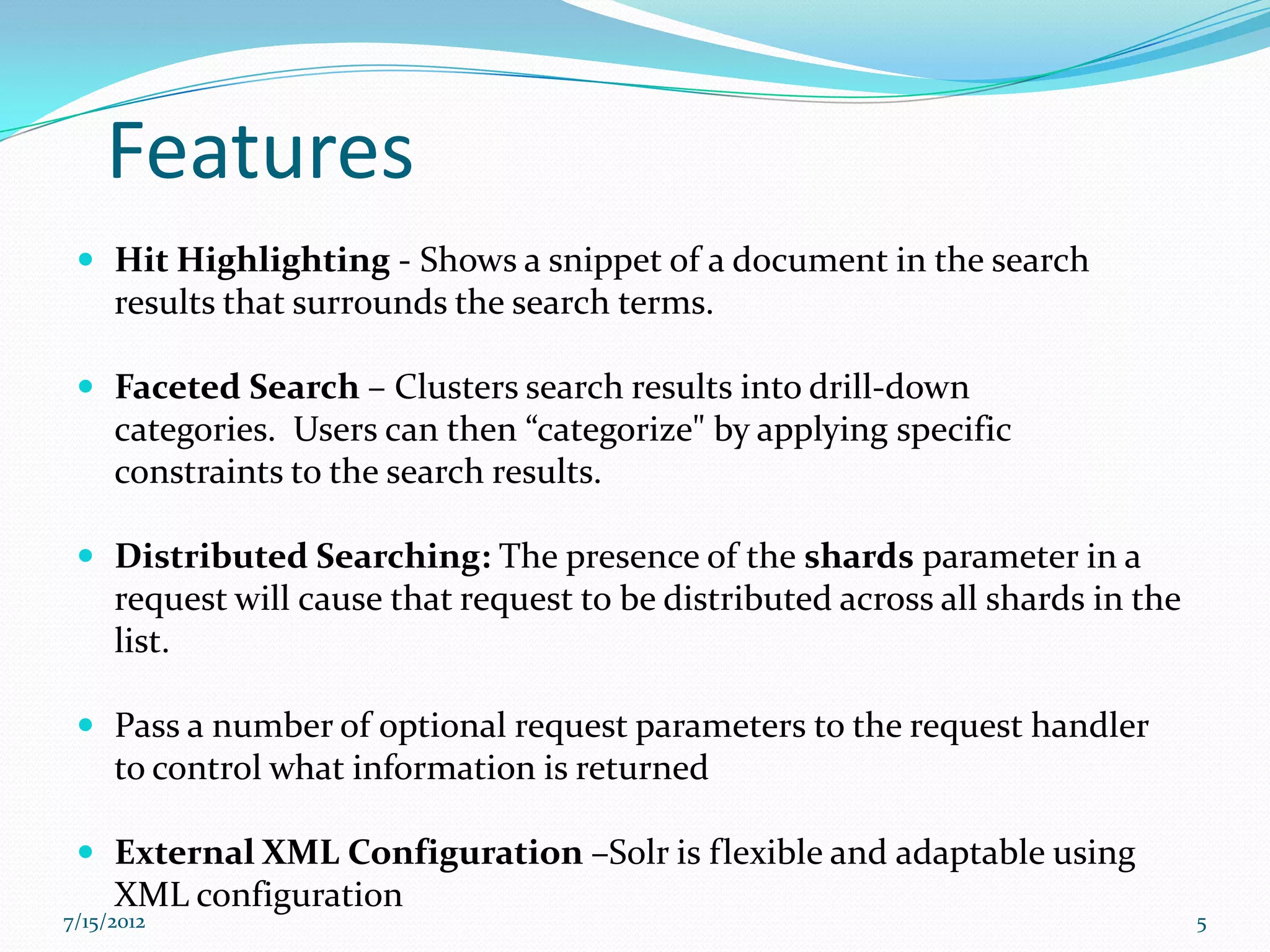 Features
  Hit Highlighting - Shows a snippet of a document in the search
     results that surrounds the search terms.

  Faceted Search – Clusters search results into drill-down
     categories. Users can then “categorize" by applying specific
     constraints to the search results.

  Distributed Searching: The presence of the shards parameter in a
     request will cause that request to be distributed across all shards in the
     list.

  Pass a number of optional request parameters to the request handler
     to control what information is returned

  External XML Configuration –Solr is flexible and adaptable using
     XML configuration
7/15/2012                                                                         5
 