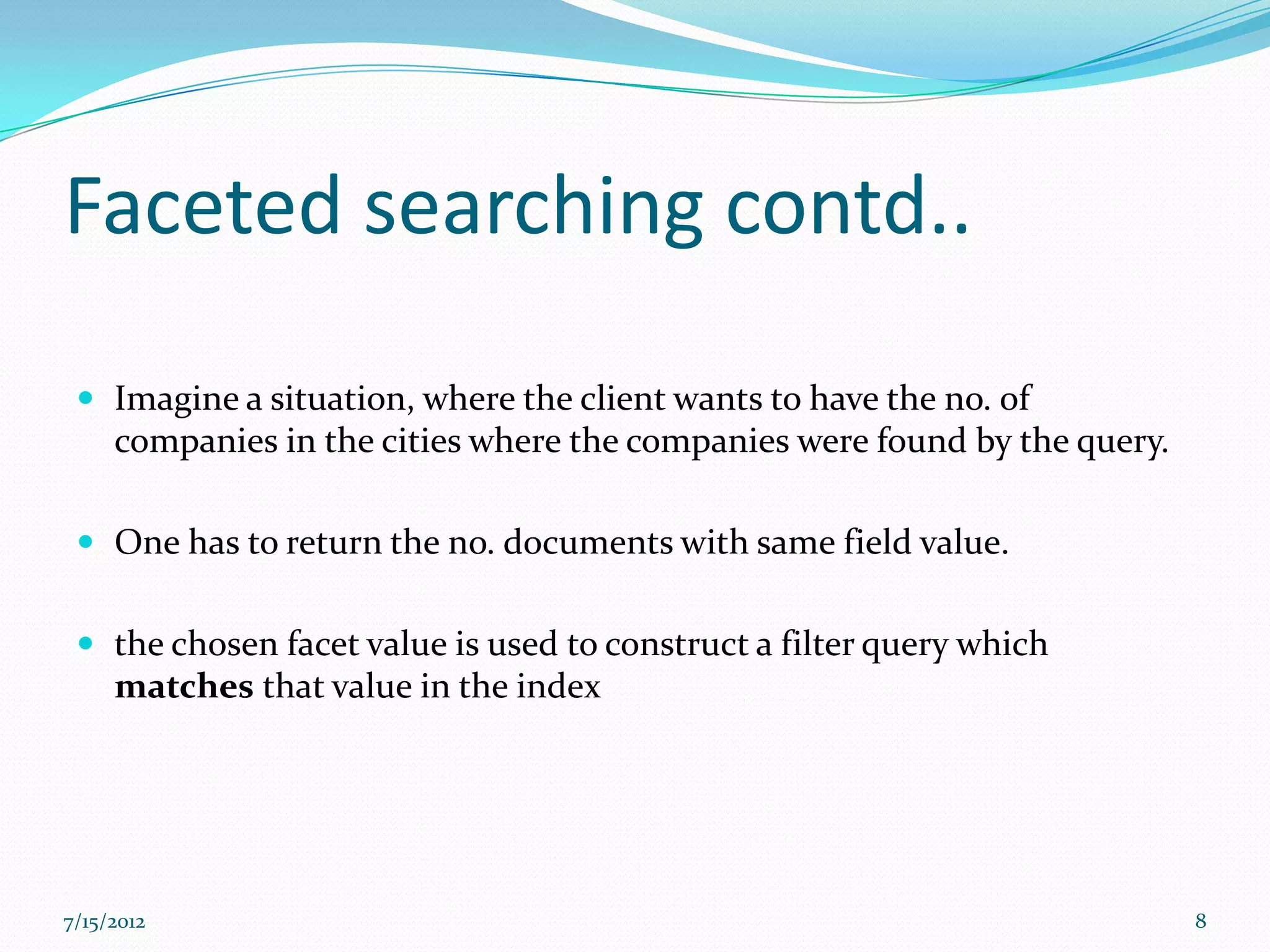 Faceted searching contd..

  Imagine a situation, where the client wants to have the no. of
     companies in the cities where the companies were found by the query.

  One has to return the no. documents with same field value.


  the chosen facet value is used to construct a filter query which
     matches that value in the index




7/15/2012                                                                   8
 