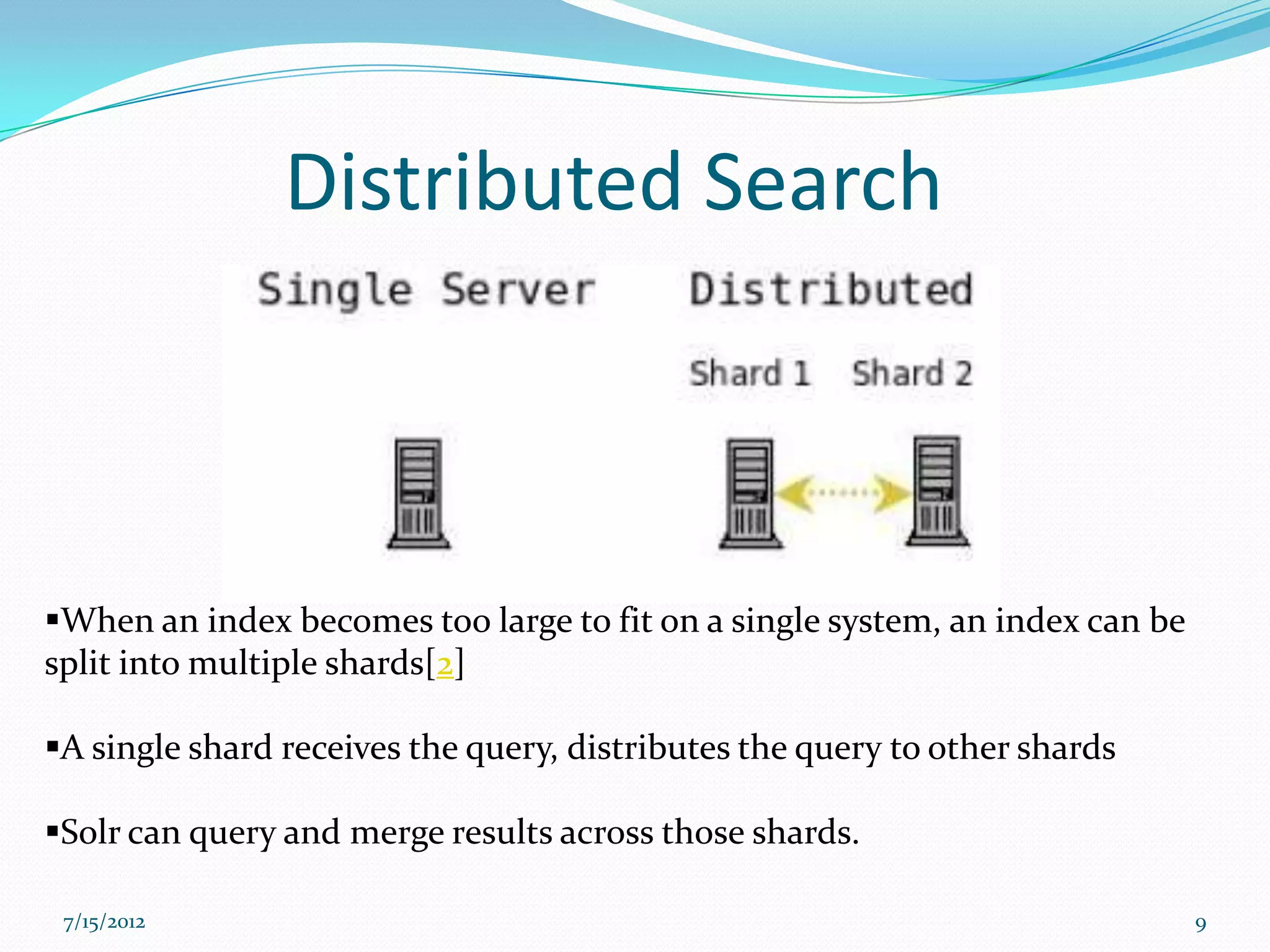 Distributed Search



When an index becomes too large to fit on a single system, an index can be
split into multiple shards[2]

A single shard receives the query, distributes the query to other shards

Solr can query and merge results across those shards.

 7/15/2012                                                                    9
 