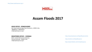 Assam Floods 2017
http://www.rapidresponse.org.in
https://www.facebook.com/RapidResponseIndia
https://twitter.com/RapidResponse
https://www.linkedin.com/in/rapidresponse
HEAD OFFICE - PONDICHERRY
#10, Vysial Street,Heritage Town,Pondicherry - 605001 India.
9884802017 / 9840560532
info@rapidresponse.org.in
REGISTERED OFFICE – CHENNAI
#67/2, Srestha Retreat,Tirumullaivoyal,
Chennai,Tamilnadu - 600062 India.
info@rapidresponse.org.in
 