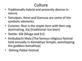 Culture
• Traditionally hybrid and presently diverse in
nature.
• Tamulpan, Xorai and Gamusa are some of the
symbolic elements.
• Cuisines- Rice is the staple item with Non-veg
dominating, Xaj [traditional rice beer]
• Textile- Silk [Muga and Eri]
• Ambubachi Mela [The famous religious festival
held annually in Kamakhya Temple, worshipping
the goddess kamakhya]
• Dehing Patkai Festival
 