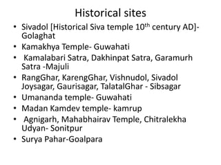 Historical sites
• Sivadol [Historical Siva temple 10th century AD]-
Golaghat
• Kamakhya Temple- Guwahati
• Kamalabari Satra, Dakhinpat Satra, Garamurh
Satra -Majuli
• RangGhar, KarengGhar, Vishnudol, Sivadol
Joysagar, Gaurisagar, TalatalGhar - Sibsagar
• Umananda temple- Guwahati
• Madan Kamdev temple- kamrup
• Agnigarh, Mahabhairav Temple, Chitralekha
Udyan- Sonitpur
• Surya Pahar-Goalpara
 