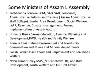 Some Ministers of Assam L Assembly
• Sarbananda Sonowal- CM, GAD, SAD, Personnel,
Administrative Reform and Training ( Assam Administrative
Staff College), Border Area Development, Social Welfare,
I&PR, Revenue, Disaster management, Power,
Implementation of Assam Accord
• Himanta Biswa Sarma-Education, Finance, Planning and
Development,PWD, Health and Family Welfare
• Pramila Rani Brahma-Environment and Forests, Soil
Conservation and Mines and Mineral departments
• Pallab Lochan Das-Labour and Employment and Tea Tribes
Welfare
• Naba Kumar Doley-MoS(I/C) Panchayati Raj and Rural
Development, Youth Welfare and Cultural Affairs
 