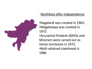 NorthEast after Independence
•Nagaland was created in 1963.
•Megahalaya was created in
1972.
•Arunachal Pradesh (NEFA) and
Mizoram were carved out as
Union territories in 1972.
•Both attained statehood in
1986
 