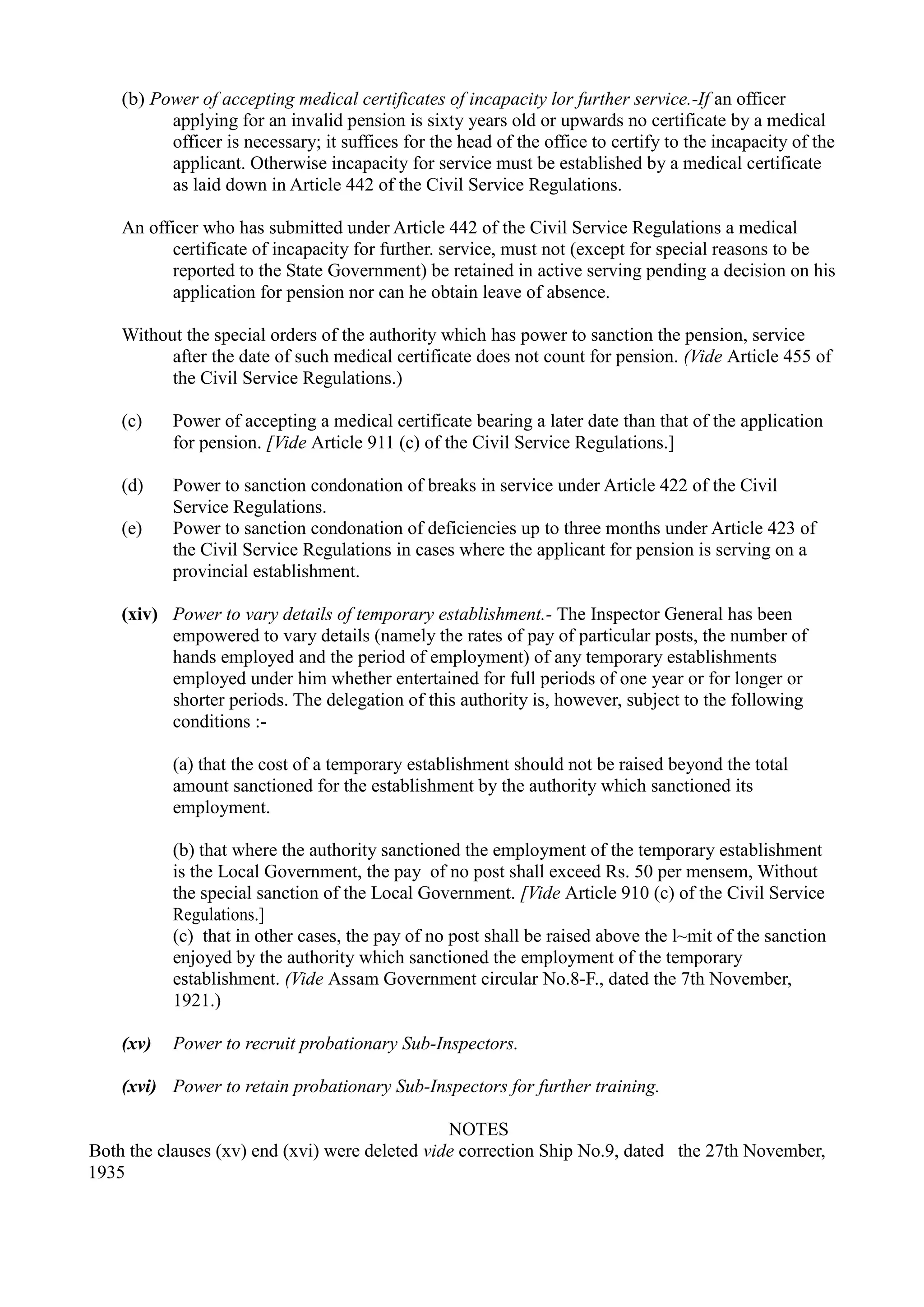 (b) Power of accepting medical certificates of incapacity lor further service.-If an officer
applying for an invalid pension is sixty years old or upwards no certificate by a medical
officer is necessary; it suffices for the head of the office to certify to the incapacity of the
applicant. Otherwise incapacity for service must be established by a medical certificate
as laid down in Article 442 of the Civil Service Regulations.
An officer who has submitted under Article 442 of the Civil Service Regulations a medical
certificate of incapacity for further. service, must not (except for special reasons to be
reported to the State Government) be retained in active serving pending a decision on his
application for pension nor can he obtain leave of absence.
Without the special orders of the authority which has power to sanction the pension, service
after the date of such medical certificate does not count for pension. (Vide Article 455 of
the Civil Service Regulations.)
(c) 	 Power of accepting a medical certificate bearing a later date than that of the application
for pension. [Vide Article 911 (c) of the Civil Service Regulations.]
(d)	 Power to sanction condonation of breaks in service under Article 422 of the Civil
Service Regulations.
(e)	 Power to sanction condonation of deficiencies up to three months under Article 423 of
the Civil Service Regulations in cases where the applicant for pension is serving on a
provincial establishment.
(xiv)	 Power to vary details of temporary establishment.- The Inspector General has been
empowered to vary details (namely the rates of pay of particular posts, the number of
hands employed and the period of employment) of any temporary establishments
employed under him whether entertained for full periods of one year or for longer or
shorter periods. The delegation of this authority is, however, subject to the following
conditions :­
(a) that the cost of a temporary establishment should not be raised beyond the total
amount sanctioned for the establishment by the authority which sanctioned its
employment.
(b) that where the authority sanctioned the employment of the temporary establishment
is the Local Government, the pay of no post shall exceed Rs. 50 per mensem, Without
the special sanction of the Local Government. [Vide Article 910 (c) of the Civil Service
Regulations.]
(c) that in other cases, the pay of no post shall be raised above the l~mit of the sanction
enjoyed by the authority which sanctioned the employment of the temporary
establishment. (Vide Assam Government circular No.8-F., dated the 7th November,
1921.)
(xv)	 Power to recruit probationary Sub-Inspectors.
(xvi)	 Power to retain probationary Sub-Inspectors for further training.
NOTES
Both the clauses (xv) end (xvi) were deleted vide correction Ship No.9, dated the 27th November,
1935
 