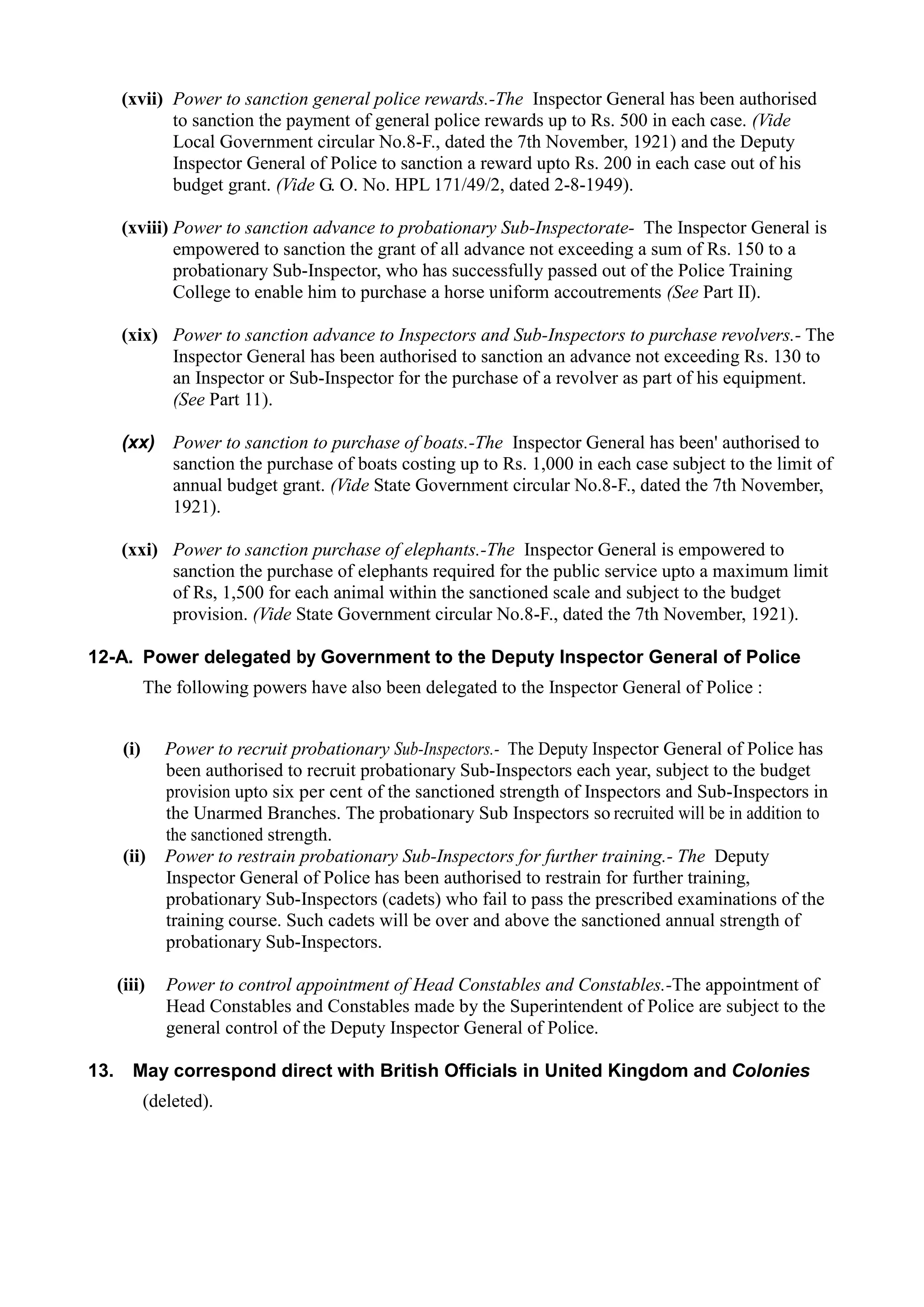 (xvii)	 Power to sanction general police rewards.-The Inspector General has been authorised
to sanction the payment of general police rewards up to Rs. 500 in each case. (Vide
Local Government circular No.8-F., dated the 7th November, 1921) and the Deputy
Inspector General of Police to sanction a reward upto Rs. 200 in each case out of his
budget grant. (Vide G. O. No. HPL 171/49/2, dated 2-8-1949).
(xviii) Power to sanction advance to probationary Sub-Inspectorate- The Inspector General is
empowered to sanction the grant of all advance not exceeding a sum of Rs. 150 to a
probationary Sub-Inspector, who has successfully passed out of the Police Training
College to enable him to purchase a horse uniform accoutrements (See Part II).
(xix)	 Power to sanction advance to Inspectors and Sub-Inspectors to purchase revolvers.- The
Inspector General has been authorised to sanction an advance not exceeding Rs. 130 to
an Inspector or Sub-Inspector for the purchase of a revolver as part of his equipment.
(See Part 11).
(xx)	 Power to sanction to purchase of boats.-The Inspector General has been' authorised to
sanction the purchase of boats costing up to Rs. 1,000 in each case subject to the limit of
annual budget grant. (Vide State Government circular No.8-F., dated the 7th November,
1921).
(xxi)	 Power to sanction purchase of elephants.-The Inspector General is empowered to
sanction the purchase of elephants required for the public service upto a maximum limit
of Rs, 1,500 for each animal within the sanctioned scale and subject to the budget
provision. (Vide State Government circular No.8-F., dated the 7th November, 1921).
12-A. Power delegated by Government to the Deputy Inspector General of Police
The following powers have also been delegated to the Inspector General of Police :
(i)	 Power to recruit probationary Sub-Inspectors.- The Deputy Inspector General of Police has
been authorised to recruit probationary Sub-Inspectors each year, subject to the budget
provision upto six per cent of the sanctioned strength of Inspectors and Sub-Inspectors in
the Unarmed Branches. The probationary Sub Inspectors so recruited will be in addition to
the sanctioned strength.
(ii)	 Power to restrain probationary Sub-Inspectors for further training.- The Deputy
Inspector General of Police has been authorised to restrain for further training,
probationary Sub-Inspectors (cadets) who fail to pass the prescribed examinations of the
training course. Such cadets will be over and above the sanctioned annual strength of
probationary Sub-Inspectors.
(iii)	 Power to control appointment of Head Constables and Constables.-The appointment of
Head Constables and Constables made by the Superintendent of Police are subject to the
general control of the Deputy Inspector General of Police.
13.	 May correspond direct with British Officials in United Kingdom and Colonies
(deleted).
 