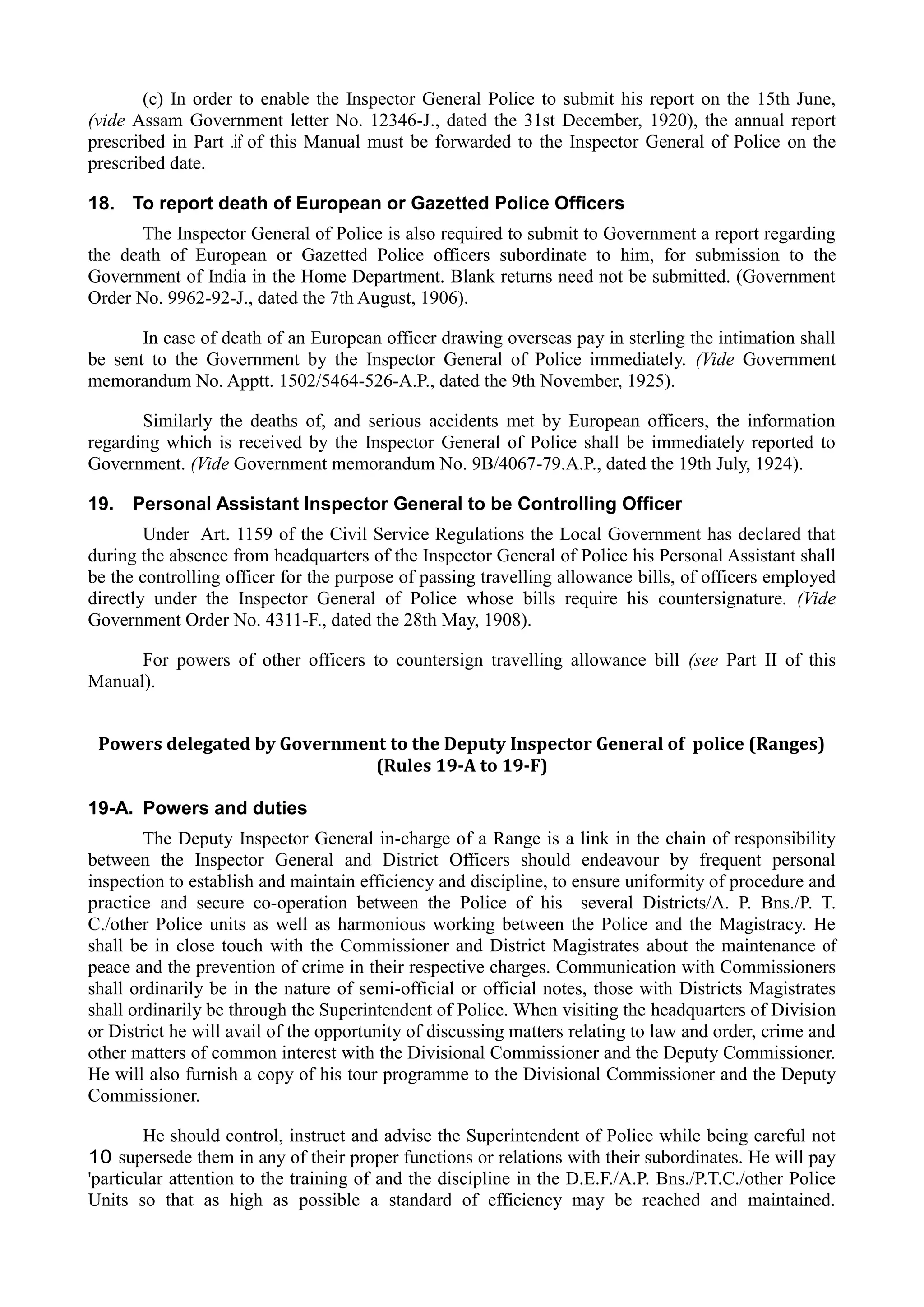 (c) In order to enable the Inspector General Police to submit his report on the 15th June,
(vide Assam Government letter No. 12346-J., dated the 31st December, 1920), the annual report
prescribed in Part .if of this Manual must be forwarded to the Inspector General of Police on the
prescribed date.
18. To report death of European or Gazetted Police Officers
The Inspector General of Police is also required to submit to Government a report regarding
the death of European or Gazetted Police officers subordinate to him, for submission to the
Government of India in the Home Department. Blank returns need not be submitted. (Government
Order No. 9962-92-J., dated the 7th August, 1906).
In case of death of an European officer drawing overseas pay in sterling the intimation shall
be sent to the Government by the Inspector General of Police immediately. (Vide Government
memorandum No. Apptt. 1502/5464-526-A.P., dated the 9th November, 1925).
Similarly the deaths of, and serious accidents met by European officers, the information
regarding which is received by the Inspector General of Police shall be immediately reported to
Government. (Vide Government memorandum No. 9B/4067-79.A.P., dated the 19th July, 1924).
19. Personal Assistant Inspector General to be Controlling Officer
Under Art. 1159 of the Civil Service Regulations the Local Government has declared that
during the absence from headquarters of the Inspector General of Police his Personal Assistant shall
be the controlling officer for the purpose of passing travelling allowance bills, of officers employed
directly under the Inspector General of Police whose bills require his countersignature. (Vide
Government Order No. 4311-F., dated the 28th May, 1908).
For powers of other officers to countersign travelling allowance bill (see Part II of this
Manual).
Powers delegated by Government to the Deputy Inspector General of police (Ranges)
(Rules 19-A to 19-F)
19-A. Powers and duties
The Deputy Inspector General in-charge of a Range is a link in the chain of responsibility
between the Inspector General and District Officers should endeavour by frequent personal
inspection to establish and maintain efficiency and discipline, to ensure uniformity of procedure and
practice and secure co-operation between the Police of his several Districts/A. P. Bns./P. T.
C./other Police units as well as harmonious working between the Police and the Magistracy. He
shall be in close touch with the Commissioner and District Magistrates about the maintenance of
peace and the prevention of crime in their respective charges. Communication with Commissioners
shall ordinarily be in the nature of semi-official or official notes, those with Districts Magistrates
shall ordinarily be through the Superintendent of Police. When visiting the headquarters of Division
or District he will avail of the opportunity of discussing matters relating to law and order, crime and
other matters of common interest with the Divisional Commissioner and the Deputy Commissioner.
He will also furnish a copy of his tour programme to the Divisional Commissioner and the Deputy
Commissioner.
He should control, instruct and advise the Superintendent of Police while being careful not
10 supersede them in any of their proper functions or relations with their subordinates. He will pay
'particular attention to the training of and the discipline in the D.E.F./A.P. Bns./P.T.C./other Police
Units so that as high as possible a standard of efficiency may be reached and maintained.
 