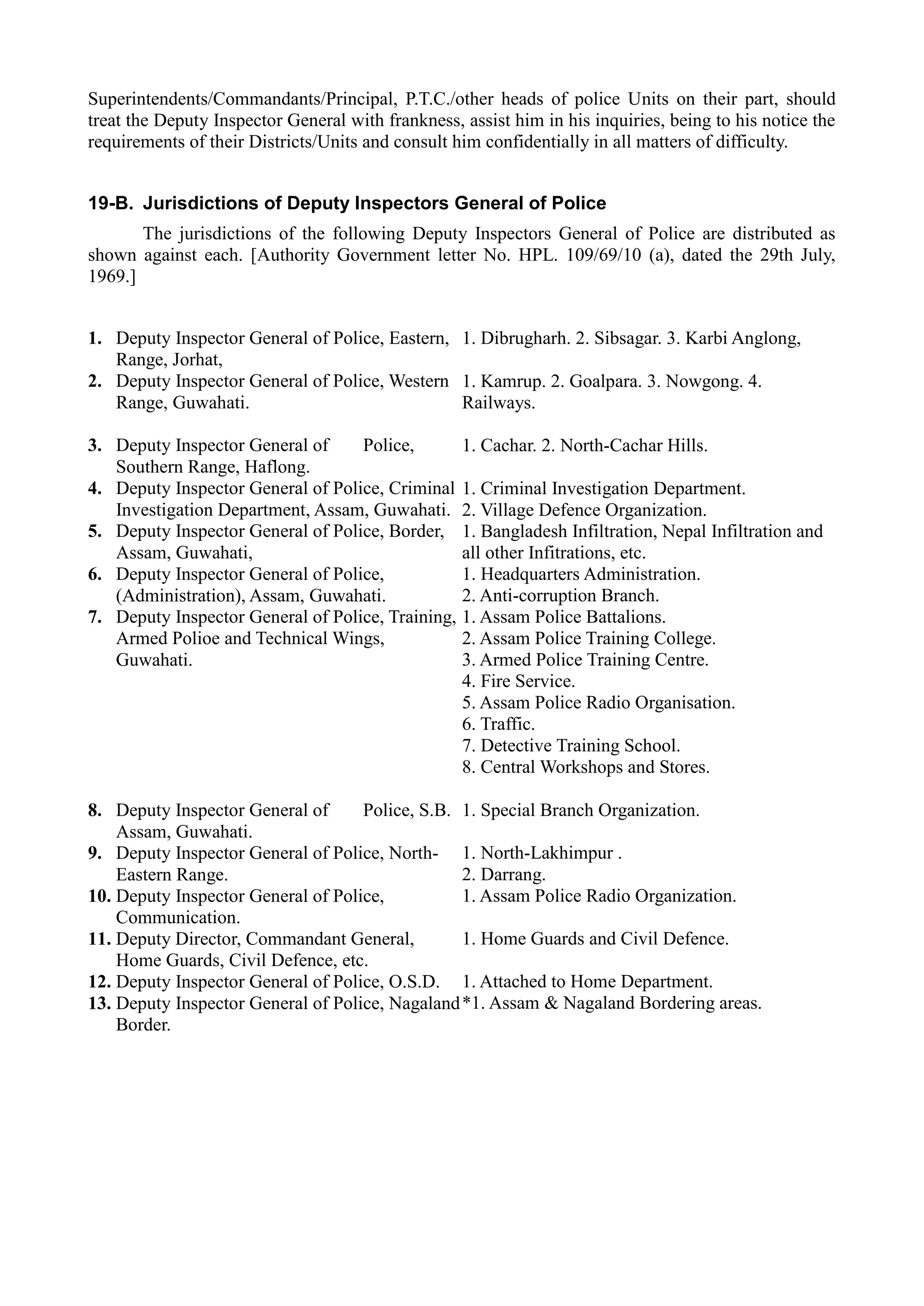 Superintendents/Commandants/Principal, P.T.C./other heads of police Units on their part, should
treat the Deputy Inspector General with frankness, assist him in his inquiries, being to his notice the
requirements of their Districts/Units and consult him confidentially in all matters of difficulty.
19-B. Jurisdictions of Deputy Inspectors General of Police
The jurisdictions of the following Deputy Inspectors General of Police are distributed as
shown against each. [Authority Government letter No. HPL. 109/69/10 (a), dated the 29th July,
1969.]
1.	 Deputy Inspector General of Police, Eastern,
Range, Jorhat,
2.	 Deputy Inspector General of Police, Western
Range, Guwahati.
3.	 Deputy Inspector General of Police,
Southern Range, Haflong.
4.	 Deputy Inspector General of Police, Criminal
Investigation Department, Assam, Guwahati.
5.	 Deputy Inspector General of Police, Border,
Assam, Guwahati,
6.	 Deputy Inspector General of Police,
(Administration), Assam, Guwahati.
7.	 Deputy Inspector General of Police, Training,
Armed Polioe and Technical Wings,
Guwahati.
8.	 Deputy Inspector General of Police, S.B.
Assam, Guwahati.
9.	 Deputy Inspector General of Police, North-
Eastern Range.
10. Deputy Inspector General of Police,
Communication.
11. Deputy Director, Commandant General,
Home Guards, Civil Defence, etc.
12. Deputy Inspector General of Police, O.S.D.
13. Deputy Inspector General of Police, Nagaland
Border.
1. Dibrugharh. 2. Sibsagar. 3. Karbi Anglong,
1. Kamrup. 2. Goalpara. 3. Nowgong. 4.
Railways.
1. Cachar. 2. North-Cachar Hills.
1. Criminal Investigation Department.
2. Village Defence Organization.
1. Bangladesh Infiltration, Nepal Infiltration and
all other Infitrations, etc.
1. Headquarters Administration.
2. Anti-corruption Branch.
1. Assam Police Battalions.
2. Assam Police Training College.
3. Armed Police Training Centre.
4. Fire Service.
5. Assam Police Radio Organisation.
6. Traffic.
7. Detective Training School.
8. Central Workshops and Stores.
1. Special Branch Organization.
1. North-Lakhimpur .
2. Darrang.
1. Assam Police Radio Organization.
1. Home Guards and Civil Defence.
1. Attached to Home Department.
*1. Assam & Nagaland Bordering areas.
 
