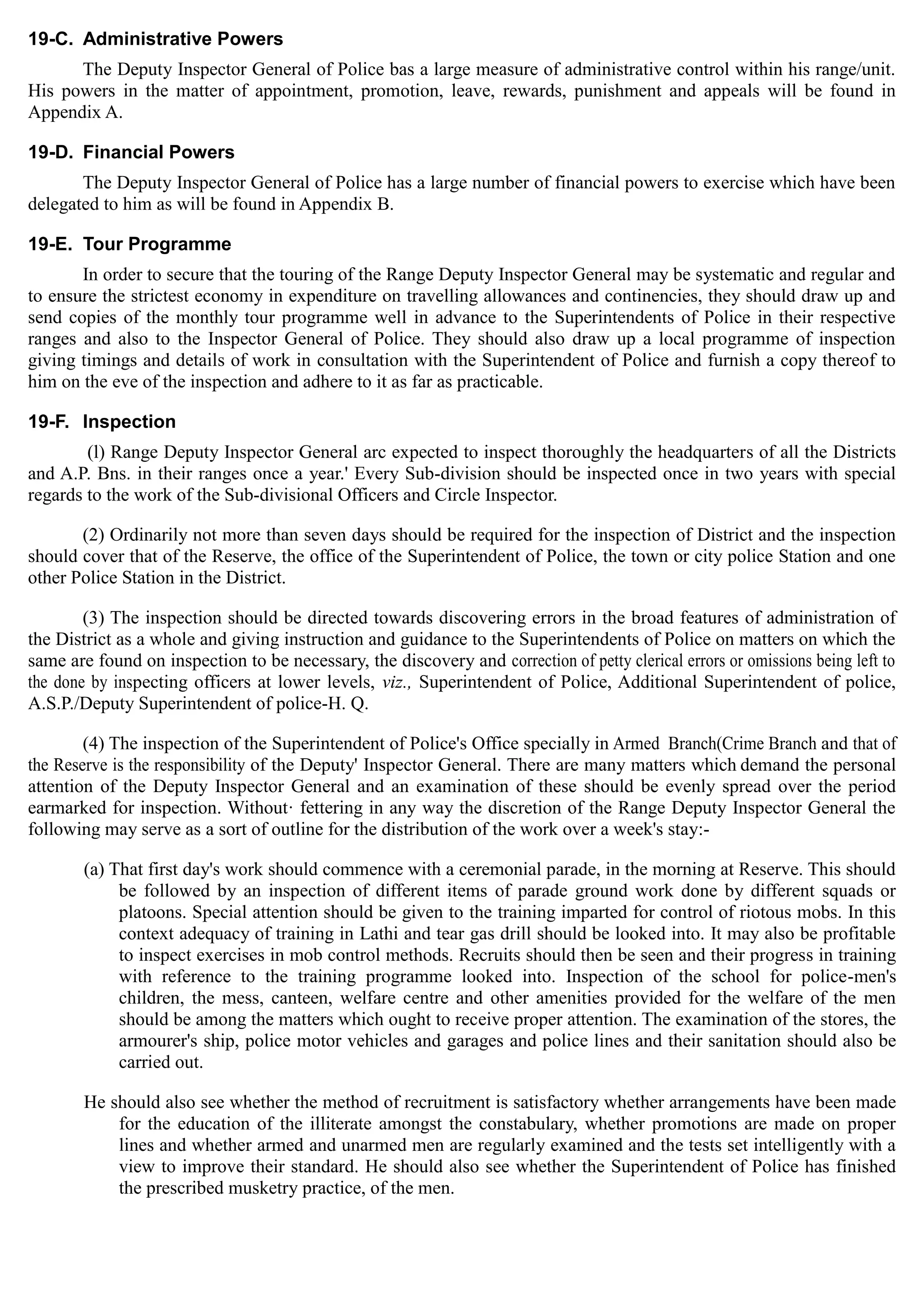19-C. Administrative Powers
The Deputy Inspector General of Police bas a large measure of administrative control within his range/unit.
His powers in the matter of appointment, promotion, leave, rewards, punishment and appeals will be found in
Appendix A.
19-D. Financial Powers
The Deputy Inspector General of Police has a large number of financial powers to exercise which have been
delegated to him as will be found in Appendix B.
19-E. Tour Programme
In order to secure that the touring of the Range Deputy Inspector General may be systematic and regular and
to ensure the strictest economy in expenditure on travelling allowances and continencies, they should draw up and
send copies of the monthly tour programme well in advance to the Superintendents of Police in their respective
ranges and also to the Inspector General of Police. They should also draw up a local programme of inspection
giving timings and details of work in consultation with the Superintendent of Police and furnish a copy thereof to
him on the eve of the inspection and adhere to it as far as practicable.
19-F. Inspection
(l) Range Deputy Inspector General arc expected to inspect thoroughly the headquarters of all the Districts
and A.P. Bns. in their ranges once a year.' Every Sub-division should be inspected once in two years with special
regards to the work of the Sub-divisional Officers and Circle Inspector.
(2) Ordinarily not more than seven days should be required for the inspection of District and the inspection
should cover that of the Reserve, the office of the Superintendent of Police, the town or city police Station and one
other Police Station in the District.
(3) The inspection should be directed towards discovering errors in the broad features of administration of
the District as a whole and giving instruction and guidance to the Superintendents of Police on matters on which the
same are found on inspection to be necessary, the discovery and correction of petty clerical errors or omissions being left to
the done by inspecting officers at lower levels, viz., Superintendent of Police, Additional Superintendent of police,
A.S.P./Deputy Superintendent of police-H. Q.
(4) The inspection of the Superintendent of Police's Office specially in Armed Branch(Crime Branch and that of
the Reserve is the responsibility of the Deputy' Inspector General. There are many matters which demand the personal
attention of the Deputy Inspector General and an examination of these should be evenly spread over the period
earmarked for inspection. Without· fettering in any way the discretion of the Range Deputy Inspector General the
following may serve as a sort of outline for the distribution of the work over a week's stay:­
(a) That first day's work should commence with a ceremonial parade, in the morning at Reserve. This should
be followed by an inspection of different items of parade ground work done by different squads or
platoons. Special attention should be given to the training imparted for control of riotous mobs. In this
context adequacy of training in Lathi and tear gas drill should be looked into. It may also be profitable
to inspect exercises in mob control methods. Recruits should then be seen and their progress in training
with reference to the training programme looked into. Inspection of the school for police-men's
children, the mess, canteen, welfare centre and other amenities provided for the welfare of the men
should be among the matters which ought to receive proper attention. The examination of the stores, the
armourer's ship, police motor vehicles and garages and police lines and their sanitation should also be
carried out.
He should also see whether the method of recruitment is satisfactory whether arrangements have been made
for the education of the illiterate amongst the constabulary, whether promotions are made on proper
lines and whether armed and unarmed men are regularly examined and the tests set intelligently with a
view to improve their standard. He should also see whether the Superintendent of Police has finished
the prescribed musketry practice, of the men.
 