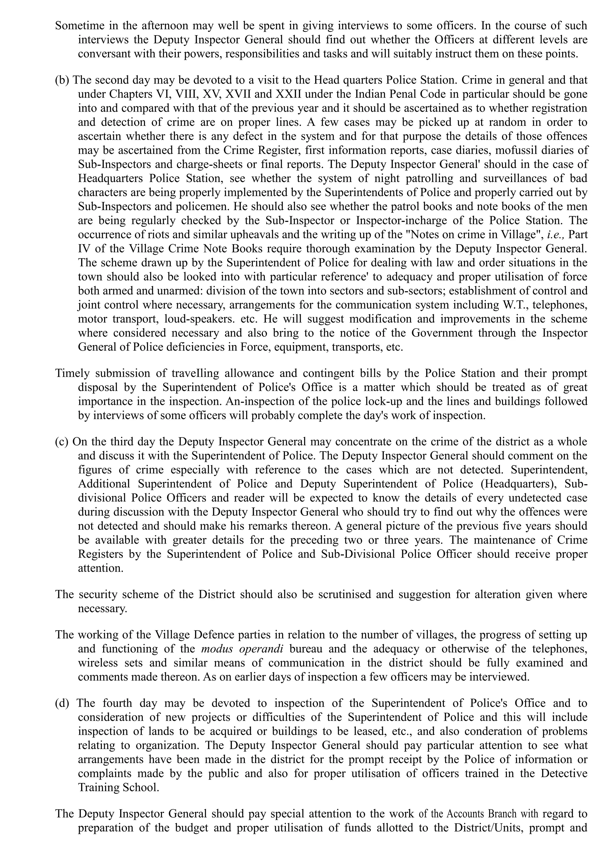 Sometime in the afternoon may well be spent in giving interviews to some officers. In the course of such
interviews the Deputy Inspector General should find out whether the Officers at different levels are
conversant with their powers, responsibilities and tasks and will suitably instruct them on these points.
(b) The second day may be devoted to a visit to the Head quarters Police Station. Crime in general and that
under Chapters VI, VIII, XV, XVII and XXII under the Indian Penal Code in particular should be gone
into and compared with that of the previous year and it should be ascertained as to whether registration
and detection of crime are on proper lines. A few cases may be picked up at random in order to
ascertain whether there is any defect in the system and for that purpose the details of those offences
may be ascertained from the Crime Register, first information reports, case diaries, mofussil diaries of
Sub-Inspectors and charge-sheets or final reports. The Deputy Inspector General' should in the case of
Headquarters Police Station, see whether the system of night patrolling and surveillances of bad
characters are being properly implemented by the Superintendents of Police and properly carried out by
Sub-Inspectors and policemen. He should also see whether the patrol books and note books of the men
are being regularly checked by the Sub-Inspector or Inspector-incharge of the Police Station. The
occurrence of riots and similar upheavals and the writing up of the "Notes on crime in Village", i.e., Part
IV of the Village Crime Note Books require thorough examination by the Deputy Inspector General.
The scheme drawn up by the Superintendent of Police for dealing with law and order situations in the
town should also be looked into with particular reference' to adequacy and proper utilisation of force
both armed and unarmed: division of the town into sectors and sub-sectors; establishment of control and
joint control where necessary, arrangements for the communication system including W.T., telephones,
motor transport, loud-speakers. etc. He will suggest modification and improvements in the scheme
where considered necessary and also bring to the notice of the Government through the Inspector
General of Police deficiencies in Force, equipment, transports, etc.
Timely submission of traveIling allowance and contingent bills by the Police Station and their prompt
disposal by the Superintendent of Police's Office is a matter which should be treated as of great
importance in the inspection. An-inspection of the police lock-up and the lines and buildings followed
by interviews of some officers will probably complete the day's work of inspection.
(c) On the third day the Deputy Inspector General may concentrate on the crime of the district as a whole
and discuss it with the Superintendent of Police. The Deputy Inspector General should comment on the
figures of crime especially with reference to the cases which are not detected. Superintendent,
Additional Superintendent of Police and Deputy Superintendent of Police (Headquarters), Sub-
divisional Police Officers and reader will be expected to know the details of every undetected case
during discussion with the Deputy Inspector General who should try to find out why the offences were
not detected and should make his remarks thereon. A general picture of the previous five years should
be available with greater details for the preceding two or three years. The maintenance of Crime
Registers by the Superintendent of Police and Sub-Divisional Police Officer should receive proper
attention.
The security scheme of the District should also be scrutinised and suggestion for alteration given where
necessary.
The working of the Village Defence parties in relation to the number of villages, the progress of setting up
and functioning of the modus operandi bureau and the adequacy or otherwise of the telephones,
wireless sets and similar means of communication in the district should be fully examined and
comments made thereon. As on earlier days of inspection a few officers may be interviewed.
(d)	 The fourth day may be devoted to inspection of the Superintendent of Police's Office and to
consideration of new projects or difficulties of the Superintendent of Police and this will include
inspection of lands to be acquired or buildings to be leased, etc., and also conderation of problems
relating to organization. The Deputy Inspector General should pay particular attention to see what
arrangements have been made in the district for the prompt receipt by the Police of information or
complaints made by the public and also for proper utilisation of officers trained in the Detective
Training School.
The Deputy Inspector General should pay special attention to the work of the Accounts Branch with regard to
preparation of the budget and proper utilisation of funds allotted to the District/Units, prompt and
 