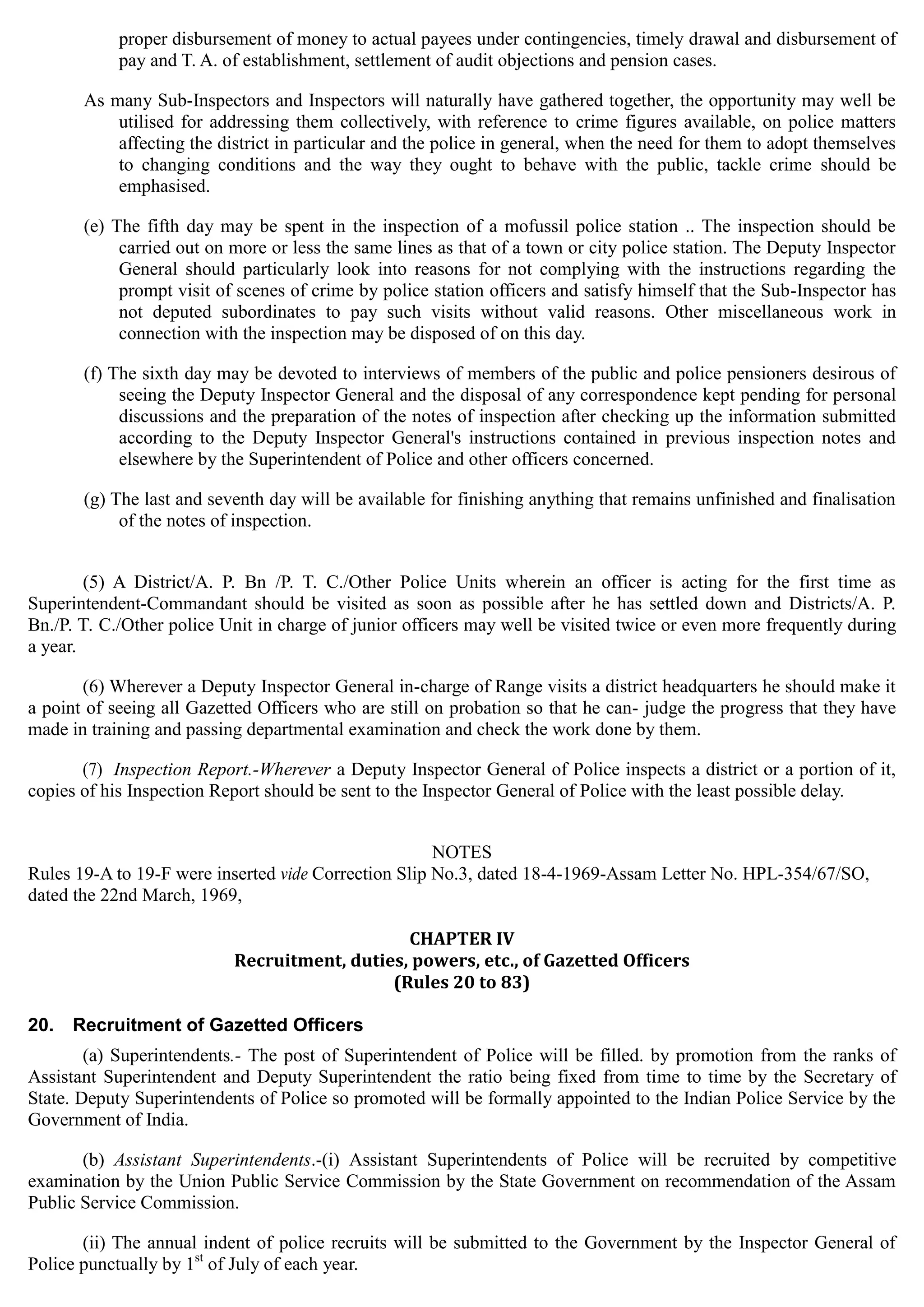 proper disbursement of money to actual payees under contingencies, timely drawal and disbursement of
pay and T. A. of establishment, settlement of audit objections and pension cases.
As many Sub-Inspectors and Inspectors will naturally have gathered together, the opportunity may well be
utilised for addressing them collectively, with reference to crime figures available, on police matters
affecting the district in particular and the police in general, when the need for them to adopt themselves
to changing conditions and the way they ought to behave with the public, tackle crime should be
emphasised.
(e) The fifth day may be spent in the inspection of a mofussil police station 	.. The inspection should be
carried out on more or less the same lines as that of a town or city police station. The Deputy Inspector
General should particularly look into reasons for not complying with the instructions regarding the
prompt visit of scenes of crime by police station officers and satisfy himself that the Sub-Inspector has
not deputed subordinates to pay such visits without valid reasons. Other miscellaneous work in
connection with the inspection may be disposed of on this day.
(f) The sixth day may be devoted to interviews of members of the public and police pensioners desirous of
seeing the Deputy Inspector General and the disposal of any correspondence kept pending for personal
discussions and the preparation of the notes of inspection after checking up the information submitted
according to the Deputy Inspector General's instructions contained in previous inspection notes and
elsewhere by the Superintendent of Police and other officers concerned.
(g) The last and seventh day will be available for finishing anything that remains unfinished and finalisation
of the notes of inspection.
(5) A District/A. P. Bn /P. T. C./Other Police Units wherein an officer is acting for the first time as
Superintendent-Commandant should be visited as soon as possible after he has settled down and Districts/A. P.
Bn./P. T. C./Other police Unit in charge of junior officers may well be visited twice or even more frequently during
a year.
(6) Wherever a Deputy Inspector General in-charge of Range visits a district headquarters he should make it
a point of seeing all Gazetted Officers who are still on probation so that he can- judge the progress that they have
made in training and passing departmental examination and check the work done by them.
(7) Inspection Report.-Wherever a Deputy Inspector General of Police inspects a district or a portion of it,
copies of his Inspection Report should be sent to the Inspector General of Police with the least possible delay.
NOTES
Rules 19-A to 19-F were inserted vide Correction Slip No.3, dated 18-4-1969-Assam Letter No. HPL-354/67/SO,
dated the 22nd March, 1969,
CHAPTER IV

Recruitment, duties, powers, etc., of Gazetted Officers 

(Rules 20 to 83) 

20. Recruitment of Gazetted Officers
(a) Superintendents.- The post of Superintendent of Police will be filled. by promotion from the ranks of
Assistant Superintendent and Deputy Superintendent the ratio being fixed from time to time by the Secretary of
State. Deputy Superintendents of Police so promoted will be formally appointed to the Indian Police Service by the
Government of India.
(b) Assistant Superintendents.-(i) Assistant Superintendents of Police will be recruited by competitive
examination by the Union Public Service Commission by the State Government on recommendation of the Assam
Public Service Commission.
(ii) The annual indent of police recruits will be submitted to the Government by the Inspector General of
Police punctually by 1st
of July of each year.
 