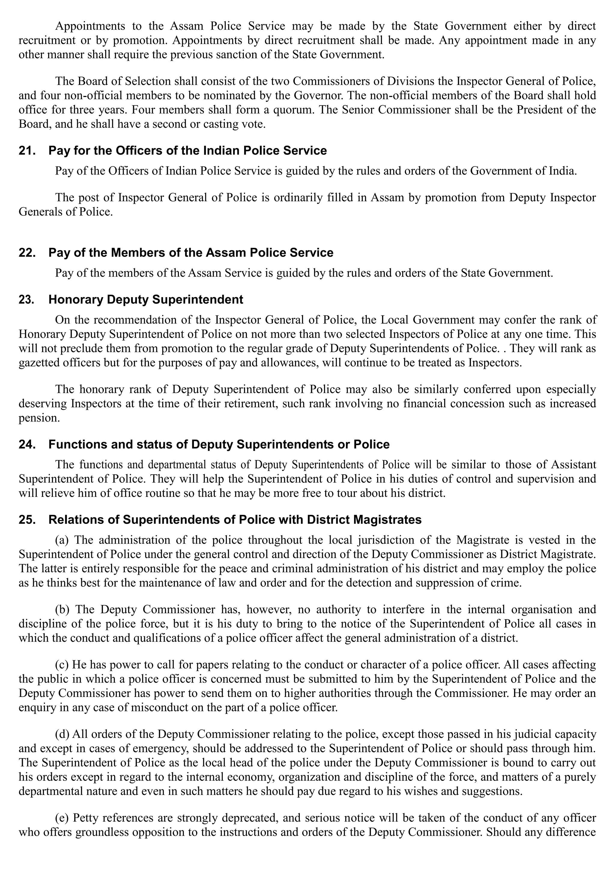 Appointments to the Assam Police Service may be made by the State Government either by direct
recruitment or by promotion. Appointments by direct recruitment shall be made. Any appointment made in any
other manner shall require the previous sanction of the State Government.
The Board of Selection shall consist of the two Commissioners of Divisions the Inspector General of Police,
and four non-official members to be nominated by the Governor. The non-official members of the Board shall hold
office for three years. Four members shall form a quorum. The Senior Commissioner shall be the President of the
Board, and he shall have a second or casting vote.
21. Pay for the Officers of the Indian Police Service
Pay of the Officers of Indian Police Service is guided by the rules and orders of the Government of India.
The post of Inspector General of Police is ordinarily filled in Assam by promotion from Deputy Inspector
Generals of Police.
22. Pay of the Members of the Assam Police Service
Pay of the members of the Assam Service is guided by the rules and orders of the State Government.
23. Honorary Deputy Superintendent
On the recommendation of the Inspector General of Police, the Local Government may confer the rank of
Honorary Deputy Superintendent of Police on not more than two selected Inspectors of Police at any one time. This
will not preclude them from promotion to the regular grade of Deputy Superintendents of Police. . They will rank as
gazetted officers but for the purposes of pay and allowances, will continue to be treated as Inspectors.
The honorary rank of Deputy Superintendent of Police may also be similarly conferred upon especially
deserving Inspectors at the time of their retirement, such rank involving no financial concession such as increased
pension.
24. Functions and status of Deputy Superintendents or Police
The functions and departmental status of Deputy Superintendents of Police will be similar to those of Assistant
Superintendent of Police. They will help the Superintendent of Police in his duties of control and supervision and
will relieve him of office routine so that he may be more free to tour about his district.
25. Relations of Superintendents of Police with District Magistrates
(a) The administration of the police throughout the local jurisdiction of the Magistrate is vested in the
Superintendent of Police under the general control and direction of the Deputy Commissioner as District Magistrate.
The latter is entirely responsible for the peace and criminal administration of his district and may employ the police
as he thinks best for the maintenance of law and order and for the detection and suppression of crime.
(b) The Deputy Commissioner has, however, no authority to interfere in the internal organisation and
discipline of the police force, but it is his duty to bring to the notice of the Superintendent of Police all cases in
which the conduct and qualifications of a police officer affect the general administration of a district.
(c) He has power to call for papers relating to the conduct or character of a police officer. All cases affecting
the public in which a police officer is concerned must be submitted to him by the Superintendent of Police and the
Deputy Commissioner has power to send them on to higher authorities through the Commissioner. He may order an
enquiry in any case of misconduct on the part of a police officer.
(d) All orders of the Deputy Commissioner relating to the police, except those passed in his judicial capacity
and except in cases of emergency, should be addressed to the Superintendent of Police or should pass through him.
The Superintendent of Police as the local head of the police under the Deputy Commissioner is bound to carry out
his orders except in regard to the internal economy, organization and discipline of the force, and matters of a purely
departmental nature and even in such matters he should pay due regard to his wishes and suggestions.
(e) Petty references are strongly deprecated, and serious notice will be taken of the conduct of any officer
who offers groundless opposition to the instructions and orders of the Deputy Commissioner. Should any difference
 