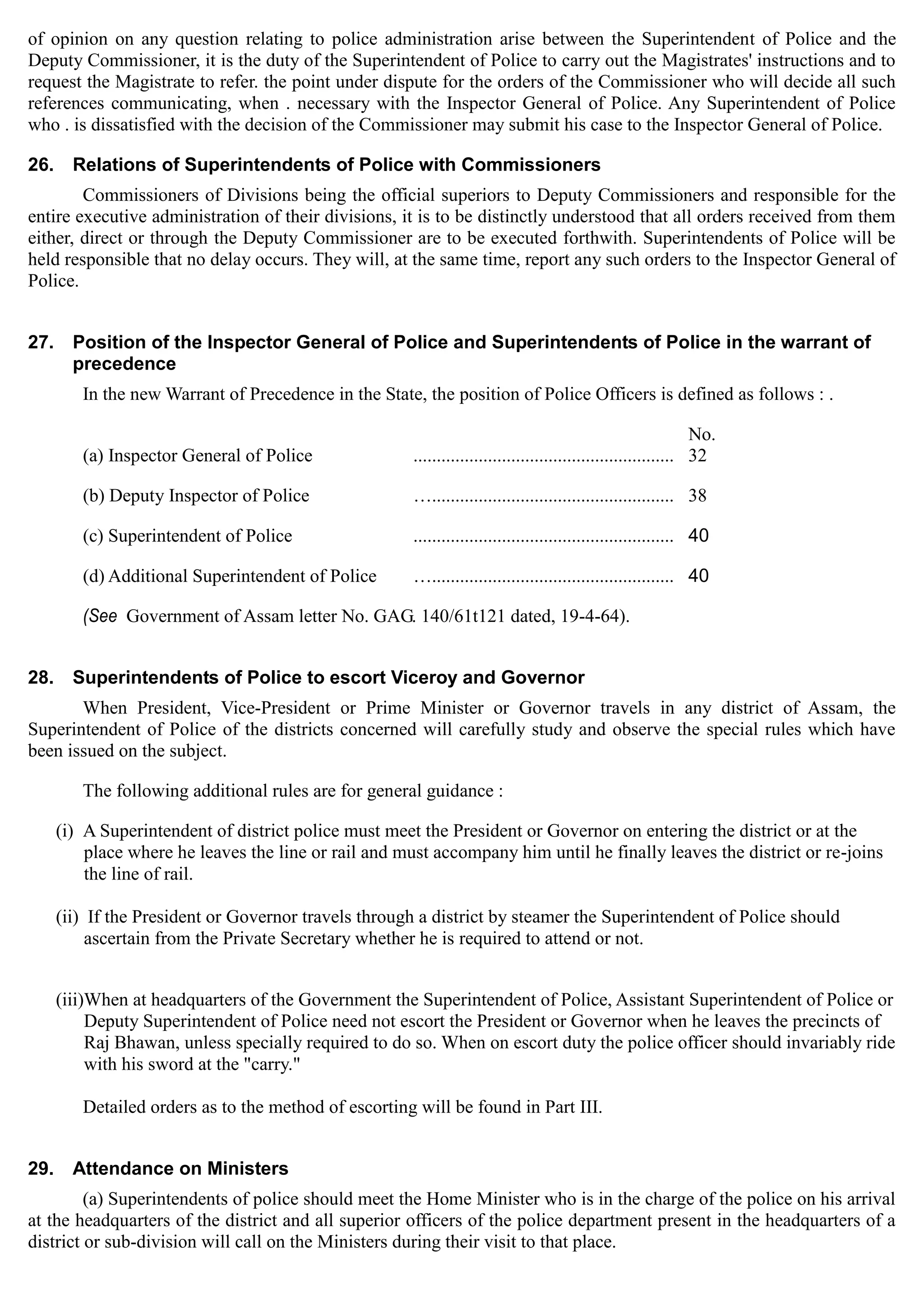 of opinion on any question relating to police administration arise between the Superintendent of Police and the
Deputy Commissioner, it is the duty of the Superintendent of Police to carry out the Magistrates' instructions and to
request the Magistrate to refer. the point under dispute for the orders of the Commissioner who will decide all such
references communicating, when . necessary with the Inspector General of Police. Any Superintendent of Police
who . is dissatisfied with the decision of the Commissioner may submit his case to the Inspector General of Police.
26.	 Relations of Superintendents of Police with Commissioners
Commissioners of Divisions being the official superiors to Deputy Commissioners and responsible for the
entire executive administration of their divisions, it is to be distinctly understood that all orders received from them
either, direct or through the Deputy Commissioner are to be executed forthwith. Superintendents of Police will be
held responsible that no delay occurs. They will, at the same time, report any such orders to the Inspector General of
Police.
27.	 Position of the Inspector General of Police and Superintendents of Police in the warrant of
precedence
In the new Warrant of Precedence in the State, the position of Police Officers is defined as follows : .
No.
(a) Inspector General of Police ........................................................ 32 

(b) Deputy Inspector of Police ….................................................... 38 

(c) Superintendent of Police	 ........................................................ 40 

(d) Additional Superintendent of Police ….................................................... 40 

(See 	Government of Assam letter No. GAG. 140/61t121 dated, 19-4-64).
28. 	 Superintendents of Police to escort Viceroy and Governor
When President, Vice-President or Prime Minister or Governor travels in any district of Assam, the
Superintendent of Police of the districts concerned will carefully study and observe the special rules which have
been issued on the subject.
The following additional rules are for general guidance :
(i) A Superintendent of district police must meet the President or Governor on entering the district or at the
place where he leaves the line or rail and must accompany him until he finally leaves the district or re-joins
the line of rail.
(ii) If the President or Governor travels through a district by steamer the Superintendent of Police should 

ascertain from the Private Secretary whether he is required to attend or not. 

(iii)When at headquarters of the Government the Superintendent of Police, Assistant Superintendent of Police or
Deputy Superintendent of Police need not escort the President or Governor when he leaves the precincts of
Raj Bhawan, unless specially required to do so. When on escort duty the police officer should invariably ride
with his sword at the "carry."
Detailed orders as to the method of escorting will be found in Part III.
29. 	 Attendance on Ministers
(a) Superintendents of police should meet the Home Minister who is in the charge of the police on his arrival
at the headquarters of the district and all superior officers of the police department present in the headquarters of a
district or sub-division will call on the Ministers during their visit to that place.
 