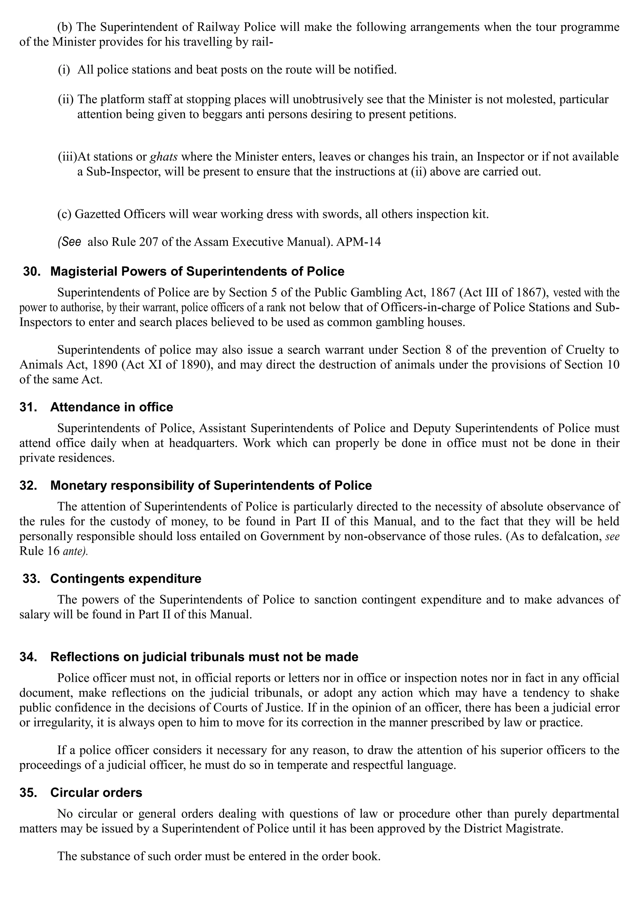 (b) The Superintendent of Railway Police will make the following arrangements when the tour programme
of the Minister provides for his travelling by rail­
(i) All police stations and beat posts on the route will be notified.
(ii) The platform staff at stopping places will unobtrusively see that the Minister is not molested, particular
attention being given to beggars anti persons desiring to present petitions.
(iii)At stations or ghats where the Minister enters, leaves or changes his train, an Inspector or if not available
a Sub-Inspector, will be present to ensure that the instructions at (ii) above are carried out.
(c) Gazetted Officers will wear working dress with swords, all others inspection kit.
(See also Rule 207 of the Assam Executive Manual). APM-14
30. Magisterial Powers of Superintendents of Police
Superintendents of Police are by Section 5 of the Public Gambling Act, 1867 (Act III of 1867), vested with the
power to authorise, by their warrant, police officers of a rank not below that of Officers-in-charge of Police Stations and Sub-
Inspectors to enter and search places believed to be used as common gambling houses.
Superintendents of police may also issue a search warrant under Section 8 of the prevention of Cruelty to
Animals Act, 1890 (Act XI of 1890), and may direct the destruction of animals under the provisions of Section 10
of the same Act.
31. Attendance in office
Superintendents of Police, Assistant Superintendents of Police and Deputy Superintendents of Police must
attend office daily when at headquarters. Work which can properly be done in office must not be done in their
private residences.
32. Monetary responsibility of Superintendents of Police
The attention of Superintendents of Police is particularly directed to the necessity of absolute observance of
the rules for the custody of money, to be found in Part II of this Manual, and to the fact that they will be held
personally responsible should loss entailed on Government by non-observance of those rules. (As to defalcation, see
Rule 16 ante).
33. Contingents expenditure
The powers of the Superintendents of Police to sanction contingent expenditure and to make advances of
salary will be found in Part II of this Manual.
34. Reflections on judicial tribunals must not be made
Police officer must not, in official reports or letters nor in office or inspection notes nor in fact in any official
document, make reflections on the judicial tribunals, or adopt any action which may have a tendency to shake
public confidence in the decisions of Courts of Justice. If in the opinion of an officer, there has been a judicial error
or irregularity, it is always open to him to move for its correction in the manner prescribed by law or practice.
If a police officer considers it necessary for any reason, to draw the attention of his superior officers to the
proceedings of a judicial officer, he must do so in temperate and respectful language.
35. Circular orders
No circular or general orders dealing with questions of law or procedure other than purely departmental
matters may be issued by a Superintendent of Police until it has been approved by the District Magistrate.
The substance of such order must be entered in the order book.
 