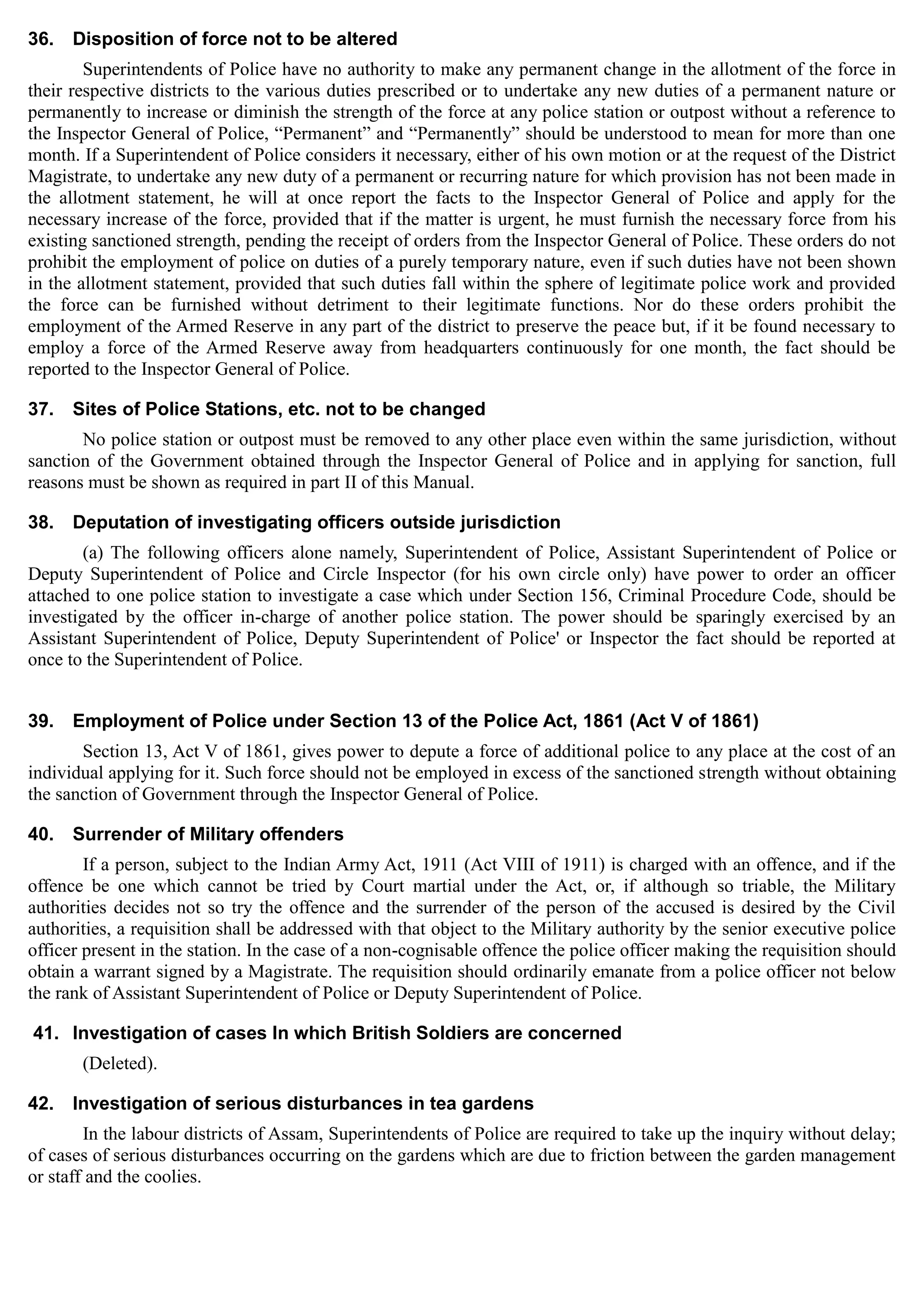 36. Disposition of force not to be altered
Superintendents of Police have no authority to make any permanent change in the allotment of the force in
their respective districts to the various duties prescribed or to undertake any new duties of a permanent nature or
permanently to increase or diminish the strength of the force at any police station or outpost without a reference to
the Inspector General of Police, “Permanent” and “Permanently” should be understood to mean for more than one
month. If a Superintendent of Police considers it necessary, either of his own motion or at the request of the District
Magistrate, to undertake any new duty of a permanent or recurring nature for which provision has not been made in
the allotment statement, he will at once report the facts to the Inspector General of Police and apply for the
necessary increase of the force, provided that if the matter is urgent, he must furnish the necessary force from his
existing sanctioned strength, pending the receipt of orders from the Inspector General of Police. These orders do not
prohibit the employment of police on duties of a purely temporary nature, even if such duties have not been shown
in the allotment statement, provided that such duties fall within the sphere of legitimate police work and provided
the force can be furnished without detriment to their legitimate functions. Nor do these orders prohibit the
employment of the Armed Reserve in any part of the district to preserve the peace but, if it be found necessary to
employ a force of the Armed Reserve away from headquarters continuously for one month, the fact should be
reported to the Inspector General of Police.
37. Sites of Police Stations, etc. not to be changed
No police station or outpost must be removed to any other place even within the same jurisdiction, without
sanction of the Government obtained through the Inspector General of Police and in applying for sanction, full
reasons must be shown as required in part II of this Manual.
38. Deputation of investigating officers outside jurisdiction
(a) The following officers alone namely, Superintendent of Police, Assistant Superintendent of Police or
Deputy Superintendent of Police and Circle Inspector (for his own circle only) have power to order an officer
attached to one police station to investigate a case which under Section 156, Criminal Procedure Code, should be
investigated by the officer in-charge of another police station. The power should be sparingly exercised by an
Assistant Superintendent of Police, Deputy Superintendent of Police' or Inspector the fact should be reported at
once to the Superintendent of Police.
39. Employment of Police under Section 13 of the Police Act, 1861 (Act V of 1861)
Section 13, Act V of 1861, gives power to depute a force of additional police to any place at the cost of an
individual applying for it. Such force should not be employed in excess of the sanctioned strength without obtaining
the sanction of Government through the Inspector General of Police.
40. Surrender of Military offenders
If a person, subject to the Indian Army Act, 1911 (Act VIII of 1911) is charged with an offence, and if the
offence be one which cannot be tried by Court martial under the Act, or, if although so triable, the Military
authorities decides not so try the offence and the surrender of the person of the accused is desired by the Civil
authorities, a requisition shall be addressed with that object to the Military authority by the senior executive police
officer present in the station. In the case of a non-cognisable offence the police officer making the requisition should
obtain a warrant signed by a Magistrate. The requisition should ordinarily emanate from a police officer not below
the rank of Assistant Superintendent of Police or Deputy Superintendent of Police.
41. Investigation of cases In which British Soldiers are concerned
(Deleted).
42. Investigation of serious disturbances in tea gardens
In the labour districts of Assam, Superintendents of Police are required to take up the inquiry without delay;
of cases of serious disturbances occurring on the gardens which are due to friction between the garden management
or staff and the coolies.
 
