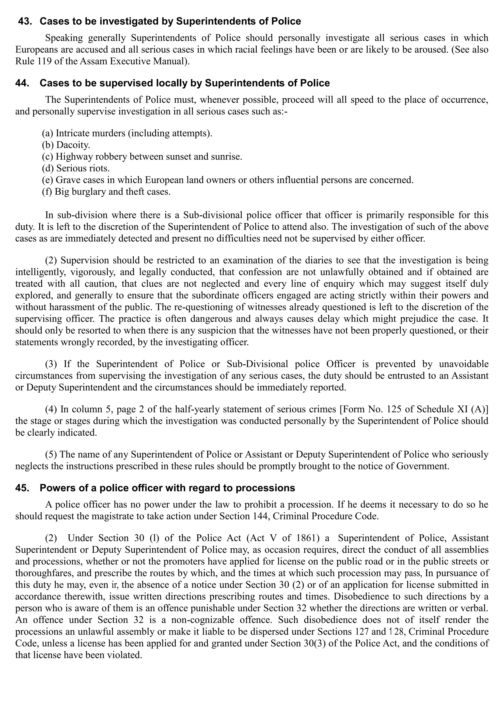 43. Cases to be investigated by Superintendents of Police
Speaking generally Superintendents of Police should personally investigate all serious cases in which
Europeans are accused and all serious cases in which racial feelings have been or are likely to be aroused. (See also
Rule 119 of the Assam Executive Manual).
44. Cases to be supervised locally by Superintendents of Police
The Superintendents of Police must, whenever possible, proceed will all speed to the place of occurrence,
and personally supervise investigation in all serious cases such as:­
(a) Intricate murders (including attempts).
(b) Dacoity.
(c) Highway robbery between sunset and sunrise.
(d) Serious riots.
(e) Grave cases in which European land owners or others influential persons are concerned.
(f) Big burglary and theft cases.
In sub-division where there is a Sub-divisional police officer that officer is primarily responsible for this
duty. It is left to the discretion of the Superintendent of Police to attend also. The investigation of such of the above
cases as are immediately detected and present no difficulties need not be supervised by either officer.
(2) Supervision should be restricted to an examination of the diaries to see that the investigation is being
intelligently, vigorously, and legally conducted, that confession are not unlawfully obtained and if obtained are
treated with all caution, that clues are not neglected and every line of enquiry which may suggest itself duly
explored, and generally to ensure that the subordinate officers engaged are acting strictly within their powers and
without harassment of the public. The re-questioning of witnesses already questioned is left to the discretion of the
supervising officer. The practice is often dangerous and always causes delay which might prejudice the case. It
should only be resorted to when there is any suspicion that the witnesses have not been properly questioned, or their
statements wrongly recorded, by the investigating officer.
(3) If the Superintendent of Police or Sub-Divisional police Officer is prevented by unavoidable
circumstances from supervising the investigation of any serious cases, the duty should be entrusted to an Assistant
or Deputy Superintendent and the circumstances should be immediately reported.
(4) In column 5, page 2 of the half-yearly statement of serious crimes [Form No. 125 of Schedule XI (A)]
the stage or stages during which the investigation was conducted personally by the Superintendent of Police should
be clearly indicated.
(5) The name of any Superintendent of Police or Assistant or Deputy Superintendent of Police who seriously
neglects the instructions prescribed in these rules should be promptly brought to the notice of Government.
45. Powers of a police officer with regard to processions
A police officer has no power under the law to prohibit a procession. If he deems it necessary to do so he
should request the magistrate to take action under Section 144, Criminal Procedure Code.
(2) Under Section 30 (l) of the Police Act (Act V of 1861) a Superintendent of Police, Assistant
Superintendent or Deputy Superintendent of Police may, as occasion requires, direct the conduct of all assemblies
and processions, whether or not the promoters have applied for license on the public road or in the public streets or
thoroughfares, and prescribe the routes by which, and the times at which such procession may pass, In pursuance of
this duty he may, even ir, the absence of a notice under Section 30 (2) or of an application for license submitted in
accordance therewith, issue written directions prescribing routes and times. Disobedience to such directions by a
person who is aware of them is an offence punishable under Section 32 whether the directions are written or verbal.
An offence under Section 32 is a non-cognizable offence. Such disobedience does not of itself render the
processions an unlawful assembly or make it liable to be dispersed under Sections 127 and 1 28, Criminal Procedure
Code, unless a license has been applied for and granted under Section 30(3) of the Police Act, and the conditions of
that license have been violated.
 