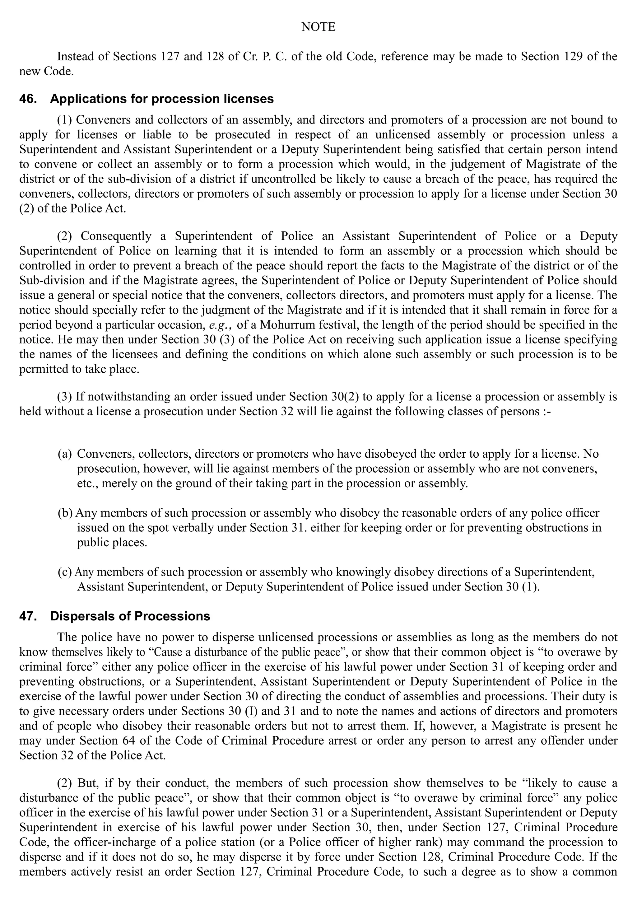 NOTE

Instead of Sections 127 and 128 of Cr. P. C. of the old Code, reference may be made to Section 129 of the
new Code.
46. Applications for procession licenses
(1) Conveners and collectors of an assembly, and directors and promoters of a procession are not bound to
apply for licenses or liable to be prosecuted in respect of an unlicensed assembly or procession unless a
Superintendent and Assistant Superintendent or a Deputy Superintendent being satisfied that certain person intend
to convene or collect an assembly or to form a procession which would, in the judgement of Magistrate of the
district or of the sub-division of a district if uncontrolled be likely to cause a breach of the peace, has required the
conveners, collectors, directors or promoters of such assembly or procession to apply for a license under Section 30
(2) of the Police Act.
(2) Consequently a Superintendent of Police an Assistant Superintendent of Police or a Deputy
Superintendent of Police on learning that it is intended to form an assembly or a procession which should be
controlled in order to prevent a breach of the peace should report the facts to the Magistrate of the district or of the
Sub-division and if the Magistrate agrees, the Superintendent of Police or Deputy Superintendent of Police should
issue a general or special notice that the conveners, collectors directors, and promoters must apply for a license. The
notice should specially refer to the judgment of the Magistrate and if it is intended that it shall remain in force for a
period beyond a particular occasion, e.g., of a Mohurrum festival, the length of the period should be specified in the
notice. He may then under Section 30 (3) of the Police Act on receiving such application issue a license specifying
the names of the licensees and defining the conditions on which alone such assembly or such procession is to be
permitted to take place.
(3) If notwithstanding an order issued under Section 30(2) to apply for a license a procession or assembly is
held without a license a prosecution under Section 32 will lie against the following classes of persons :­
(a) Conveners, collectors, directors or promoters who have disobeyed the order to apply for a license. No
prosecution, however, will lie against members of the procession or assembly who are not conveners,
etc., merely on the ground of their taking part in the procession or assembly.
(b) Any members of such procession or assembly who disobey the reasonable orders of any police officer
issued on the spot verbally under Section 31. either for keeping order or for preventing obstructions in
public places.
(c) Any members of such procession or assembly who knowingly disobey directions of a Superintendent,
Assistant Superintendent, or Deputy Superintendent of Police issued under Section 30 (1).
47. Dispersals of Processions
The police have no power to disperse unlicensed processions or assemblies as long as the members do not
know themselves likely to “Cause a disturbance of the public peace”, or show that their common object is “to overawe by
criminal force” either any police officer in the exercise of his lawful power under Section 31 of keeping order and
preventing obstructions, or a Superintendent, Assistant Superintendent or Deputy Superintendent of Police in the
exercise of the lawful power under Section 30 of directing the conduct of assemblies and processions. Their duty is
to give necessary orders under Sections 30 (I) and 31 and to note the names and actions of directors and promoters
and of people who disobey their reasonable orders but not to arrest them. If, however, a Magistrate is present he
may under Section 64 of the Code of Criminal Procedure arrest or order any person to arrest any offender under
Section 32 of the Police Act.
(2) But, if by their conduct, the members of such procession show themselves to be “likely to cause a
disturbance of the public peace”, or show that their common object is “to overawe by criminal force” any police
officer in the exercise of his lawful power under Section 31 or a Superintendent, Assistant Superintendent or Deputy
Superintendent in exercise of his lawful power under Section 30, then, under Section 127, Criminal Procedure
Code, the officer-incharge of a police station (or a Police officer of higher rank) may command the procession to
disperse and if it does not do so, he may disperse it by force under Section 128, Criminal Procedure Code. If the
members actively resist an order Section 127, Criminal Procedure Code, to such a degree as to show a common
 