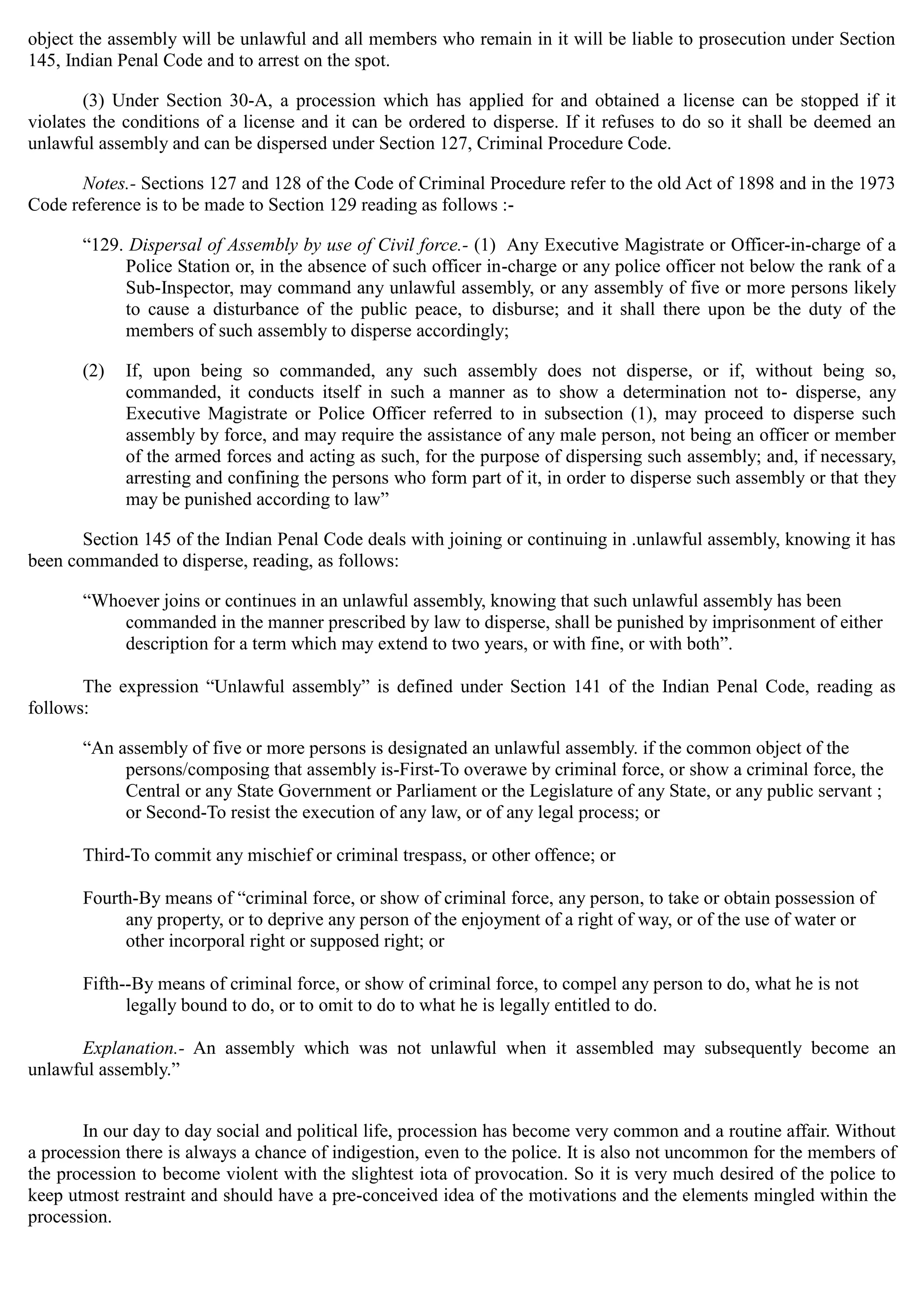 object the assembly will be unlawful and all members who remain in it will be liable to prosecution under Section
145, Indian Penal Code and to arrest on the spot.
(3) Under Section 30-A, a procession which has applied for and obtained a license can be stopped if it
violates the conditions of a license and it can be ordered to disperse. If it refuses to do so it shall be deemed an
unlawful assembly and can be dispersed under Section 127, Criminal Procedure Code.
Notes.- Sections 127 and 128 of the Code of Criminal Procedure refer to the old Act of 1898 and in the 1973
Code reference is to be made to Section 129 reading as follows :­
“129. Dispersal of Assembly by use of Civil force.- (1) Any Executive Magistrate or Officer-in-charge of a
Police Station or, in the absence of such officer in-charge or any police officer not below the rank of a
Sub-Inspector, may command any unlawful assembly, or any assembly of five or more persons likely
to cause a disturbance of the public peace, to disburse; and it shall there upon be the duty of the
members of such assembly to disperse accordingly;
(2)	 If, upon being so commanded, any such assembly does not disperse, or if, without being so,
commanded, it conducts itself in such a manner as to show a determination not to- disperse, any
Executive Magistrate or Police Officer referred to in subsection (1), may proceed to disperse such
assembly by force, and may require the assistance of any male person, not being an officer or member
of the armed forces and acting as such, for the purpose of dispersing such assembly; and, if necessary,
arresting and confining the persons who form part of it, in order to disperse such assembly or that they
may be punished according to law”
Section 145 of the Indian Penal Code deals with joining or continuing in .unlawful assembly, knowing it has
been commanded to disperse, reading, as follows:
“Whoever joins or continues in an unlawful assembly, knowing that such unlawful assembly has been
commanded in the manner prescribed by law to disperse, shall be punished by imprisonment of either
description for a term which may extend to two years, or with fine, or with both”.
The expression “Unlawful assembly” is defined under Section 141 of the Indian Penal Code, reading as
follows:
“An assembly of five or more persons is designated an unlawful assembly. if the common object of the
persons/composing that assembly is-First-To overawe by criminal force, or show a criminal force, the
Central or any State Government or Parliament or the Legislature of any State, or any public servant ;
or Second-To resist the execution of any law, or of any legal process; or
Third-To commit any mischief or criminal trespass, or other offence; or
Fourth-By means of “criminal force, or show of criminal force, any person, to take or obtain possession of
any property, or to deprive any person of the enjoyment of a right of way, or of the use of water or
other incorporal right or supposed right; or
Fifth--By means of criminal force, or show of criminal force, to compel any person to do, what he is not
legally bound to do, or to omit to do to what he is legally entitled to do.
Explanation.- An assembly which was not unlawful when it assembled may subsequently become an
unlawful assembly.”
In our day to day social and political life, procession has become very common and a routine affair. Without
a procession there is always a chance of indigestion, even to the police. It is also not uncommon for the members of
the procession to become violent with the slightest iota of provocation. So it is very much desired of the police to
keep utmost restraint and should have a pre-conceived idea of the motivations and the elements mingled within the
procession.
 