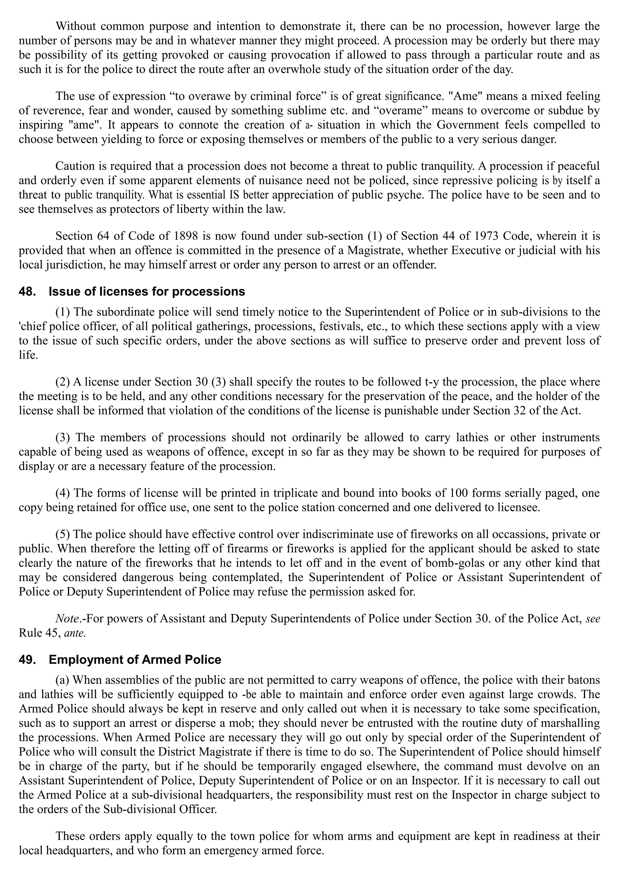 Without common purpose and intention to demonstrate it, there can be no procession, however large the
number of persons may be and in whatever manner they might proceed. A procession may be orderly but there may
be possibility of its getting provoked or causing provocation if allowed to pass through a particular route and as
such it is for the police to direct the route after an overwhole study of the situation order of the day.
The use of expression “to overawe by criminal force” is of great significance. "Ame" means a mixed feeling
of reverence, fear and wonder, caused by something sublime etc. and “overame” means to overcome or subdue by
inspiring "ame". It appears to connote the creation of a- situation in which the Government feels compelled to
choose between yielding to force or exposing themselves or members of the public to a very serious danger.
Caution is required that a procession does not become a threat to public tranquility. A procession if peaceful
and orderly even if some apparent elements of nuisance need not be policed, since repressive policing is by itself a
threat to public tranquility. What is essential IS better appreciation of public psyche. The police have to be seen and to
see themselves as protectors of liberty within the law.
Section 64 of Code of 1898 is now found under sub-section (1) of Section 44 of 1973 Code, wherein it is
provided that when an offence is committed in the presence of a Magistrate, whether Executive or judicial with his
local jurisdiction, he may himself arrest or order any person to arrest or an offender.
48. Issue of licenses for processions
(1) The subordinate police will send timely notice to the Superintendent of Police or in sub-divisions to the
'chief police officer, of all political gatherings, processions, festivals, etc., to which these sections apply with a view
to the issue of such specific orders, under the above sections as will suffice to preserve order and prevent loss of
life.
(2) A license under Section 30 (3) shall specify the routes to be followed t-y the procession, the place where
the meeting is to be held, and any other conditions necessary for the preservation of the peace, and the holder of the
license shall be informed that violation of the conditions of the license is punishable under Section 32 of the Act.
(3) The members of processions should not ordinarily be allowed to carry lathies or other instruments
capable of being used as weapons of offence, except in so far as they may be shown to be required for purposes of
display or are a necessary feature of the procession.
(4) The forms of license will be printed in triplicate and bound into books of 100 forms serially paged, one
copy being retained for office use, one sent to the police station concerned and one delivered to licensee.
(5) The police should have effective control over indiscriminate use of fireworks on all occassions, private or
public. When therefore the letting off of firearms or fireworks is applied for the applicant should be asked to state
clearly the nature of the fireworks that he intends to let off and in the event of bomb-golas or any other kind that
may be considered dangerous being contemplated, the Superintendent of Police or Assistant Superintendent of
Police or Deputy Superintendent of Police may refuse the permission asked for.
Note.-For powers of Assistant and Deputy Superintendents of Police under Section 30. of the Police Act, see
Rule 45, ante.
49. Employment of Armed Police
(a) When assemblies of the public are not permitted to carry weapons of offence, the police with their batons
and lathies will be sufficiently equipped to -be able to maintain and enforce order even against large crowds. The
Armed Police should always be kept in reserve and only called out when it is necessary to take some specification,
such as to support an arrest or disperse a mob; they should never be entrusted with the routine duty of marshalling
the processions. When Armed Police are necessary they will go out only by special order of the Superintendent of
Police who will consult the District Magistrate if there is time to do so. The Superintendent of Police should himself
be in charge of the party, but if he should be temporarily engaged elsewhere, the command must devolve on an
Assistant Superintendent of Police, Deputy Superintendent of Police or on an Inspector. If it is necessary to call out
the Armed Police at a sub-divisional headquarters, the responsibility must rest on the Inspector in charge subject to
the orders of the Sub-divisional Officer.
These orders apply equally to the town police for whom arms and equipment are kept in readiness at their
local headquarters, and who form an emergency armed force.
 