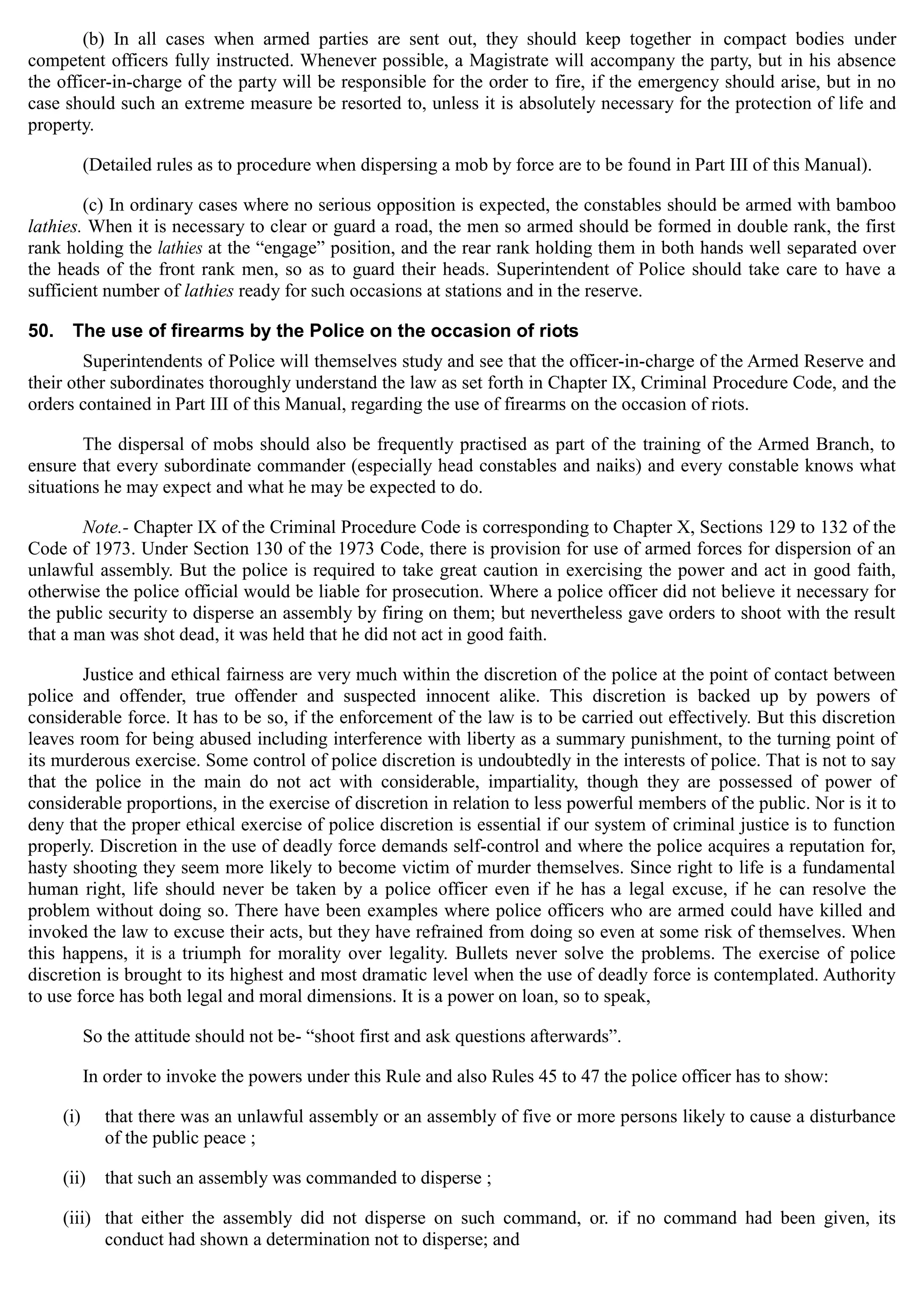 (b) In all cases when armed parties are sent out, they should keep together in compact bodies under
competent officers fully instructed. Whenever possible, a Magistrate will accompany the party, but in his absence
the officer-in-charge of the party will be responsible for the order to fire, if the emergency should arise, but in no
case should such an extreme measure be resorted to, unless it is absolutely necessary for the protection of life and
property.
(Detailed rules as to procedure when dispersing a mob by force are to be found in Part III of this Manual).
(c) In ordinary cases where no serious opposition is expected, the constables should be armed with bamboo
lathies. When it is necessary to clear or guard a road, the men so armed should be formed in double rank, the first
rank holding the lathies at the “engage” position, and the rear rank holding them in both hands well separated over
the heads of the front rank men, so as to guard their heads. Superintendent of Police should take care to have a
sufficient number of lathies ready for such occasions at stations and in the reserve.
50.	 The use of firearms by the Police on the occasion of riots
Superintendents of Police will themselves study and see that the officer-in-charge of the Armed Reserve and
their other subordinates thoroughly understand the law as set forth in Chapter IX, Criminal Procedure Code, and the
orders contained in Part III of this Manual, regarding the use of firearms on the occasion of riots.
The dispersal of mobs should also be frequently practised as part of the training of the Armed Branch, to
ensure that every subordinate commander (especially head constables and naiks) and every constable knows what
situations he may expect and what he may be expected to do.
Note.- Chapter IX of the Criminal Procedure Code is corresponding to Chapter X, Sections 129 to 132 of the
Code of 1973. Under Section 130 of the 1973 Code, there is provision for use of armed forces for dispersion of an
unlawful assembly. But the police is required to take great caution in exercising the power and act in good faith,
otherwise the police official would be liable for prosecution. Where a police officer did not believe it necessary for
the public security to disperse an assembly by firing on them; but nevertheless gave orders to shoot with the result
that a man was shot dead, it was held that he did not act in good faith.
Justice and ethical fairness are very much within the discretion of the police at the point of contact between
police and offender, true offender and suspected innocent alike. This discretion is backed up by powers of
considerable force. It has to be so, if the enforcement of the law is to be carried out effectively. But this discretion
leaves room for being abused including interference with liberty as a summary punishment, to the turning point of
its murderous exercise. Some control of police discretion is undoubtedly in the interests of police. That is not to say
that the police in the main do not act with considerable, impartiality, though they are possessed of power of
considerable proportions, in the exercise of discretion in relation to less powerful members of the public. Nor is it to
deny that the proper ethical exercise of police discretion is essential if our system of criminal justice is to function
properly. Discretion in the use of deadly force demands self-control and where the police acquires a reputation for,
hasty shooting they seem more likely to become victim of murder themselves. Since right to life is a fundamental
human right, life should never be taken by a police officer even if he has a legal excuse, if he can resolve the
problem without doing so. There have been examples where police officers who are armed could have killed and
invoked the law to excuse their acts, but they have refrained from doing so even at some risk of themselves. When
this happens, it is a triumph for morality over legality. Bullets never solve the problems. The exercise of police
discretion is brought to its highest and most dramatic level when the use of deadly force is contemplated. Authority
to use force has both legal and moral dimensions. It is a power on loan, so to speak,
So the attitude should not be- “shoot first and ask questions afterwards”.
In order to invoke the powers under this Rule and also Rules 45 to 47 the police officer has to show:
(i)	 that there was an unlawful assembly or an assembly of five or more persons likely to cause a disturbance
of the public peace ;
(ii)	 that such an assembly was commanded to disperse ;
(iii)	 that either the assembly did not disperse on such command, or. if no command had been given, its
conduct had shown a determination not to disperse; and
 