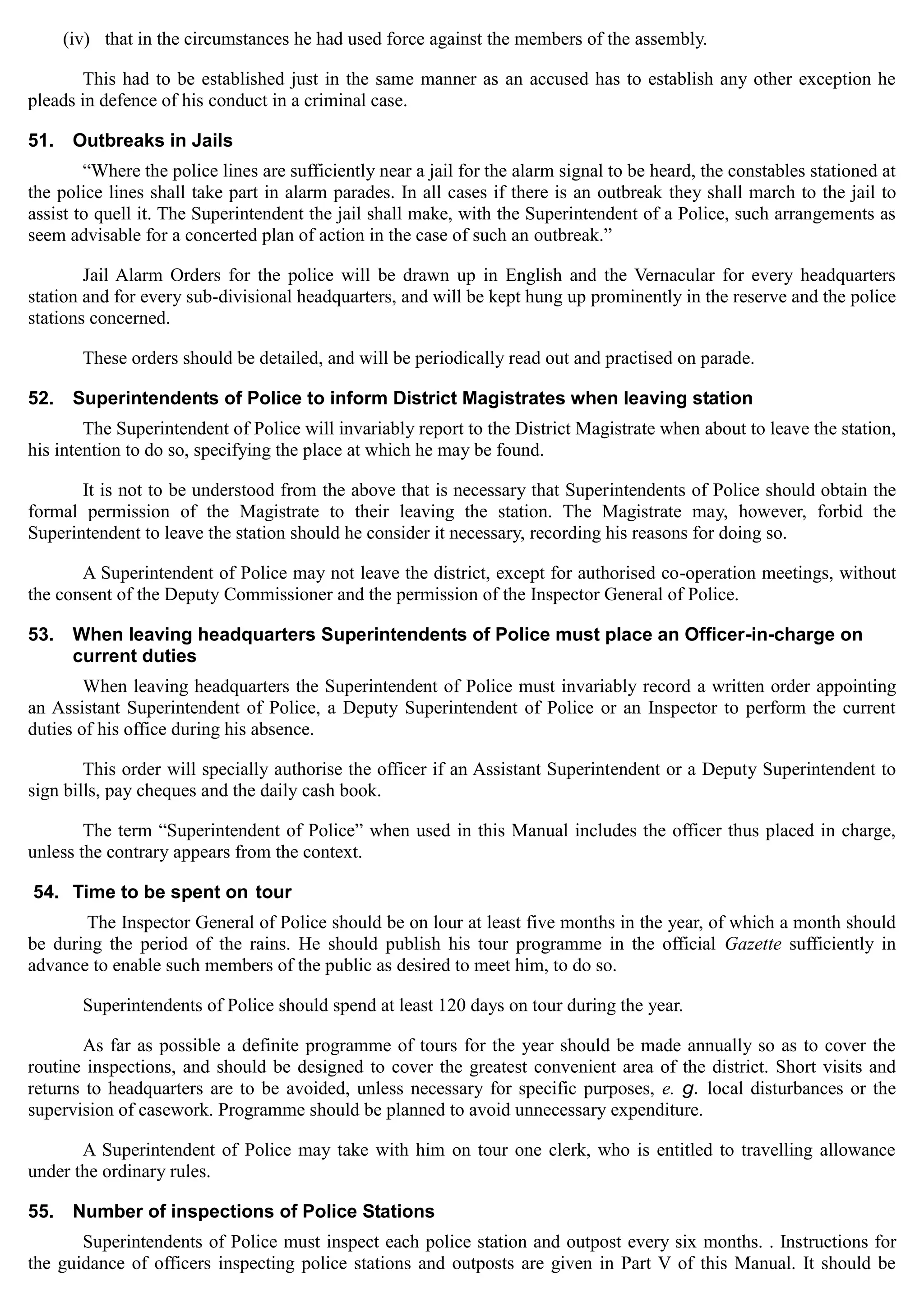 (iv) that in the circumstances he had used force against the members of the assembly.
This had to be established just in the same manner as an accused has to establish any other exception he
pleads in defence of his conduct in a criminal case.
51.	 Outbreaks in Jails
“Where the police lines are sufficiently near a jail for the alarm signal to be heard, the constables stationed at
the police lines shall take part in alarm parades. In all cases if there is an outbreak they shall march to the jail to
assist to quell it. The Superintendent the jail shall make, with the Superintendent of a Police, such arrangements as
seem advisable for a concerted plan of action in the case of such an outbreak.”
Jail Alarm Orders for the police will be drawn up in English and the Vernacular for every headquarters
station and for every sub-divisional headquarters, and will be kept hung up prominently in the reserve and the police
stations concerned.
These orders should be detailed, and will be periodically read out and practised on parade.
52.	 Superintendents of Police to inform District Magistrates when leaving station
The Superintendent of Police will invariably report to the District Magistrate when about to leave the station,
his intention to do so, specifying the place at which he may be found.
It is not to be understood from the above that is necessary that Superintendents of Police should obtain the
formal permission of the Magistrate to their leaving the station. The Magistrate may, however, forbid the
Superintendent to leave the station should he consider it necessary, recording his reasons for doing so.
A Superintendent of Police may not leave the district, except for authorised co-operation meetings, without
the consent of the Deputy Commissioner and the permission of the Inspector General of Police.
53.	 When leaving headquarters Superintendents of Police must place an Officer-in-charge on
current duties
When leaving headquarters the Superintendent of Police must invariably record a written order appointing
an Assistant Superintendent of Police, a Deputy Superintendent of Police or an Inspector to perform the current
duties of his office during his absence.
This order will specially authorise the officer if an Assistant Superintendent or a Deputy Superintendent to
sign bills, pay cheques and the daily cash book.
The term “Superintendent of Police” when used in this Manual includes the officer thus placed in charge,
unless the contrary appears from the context.
54. Time to be spent on tour
The Inspector General of Police should be on lour at least five months in the year, of which a month should
be during the period of the rains. He should publish his tour programme in the official Gazette sufficiently in
advance to enable such members of the public as desired to meet him, to do so.
Superintendents of Police should spend at least 120 days on tour during the year.
As far as possible a definite programme of tours for the year should be made annually so as to cover the
routine inspections, and should be designed to cover the greatest convenient area of the district. Short visits and
returns to headquarters are to be avoided, unless necessary for specific purposes, e. g. local disturbances or the
supervision of casework. Programme should be planned to avoid unnecessary expenditure.
A Superintendent of Police may take with him on tour one clerk, who is entitled to travelling allowance
under the ordinary rules.
55.	 Number of inspections of Police Stations
Superintendents of Police must inspect each police station and outpost every six months. . Instructions for
the guidance of officers inspecting police stations and outposts are given in Part V of this Manual. It should be
 