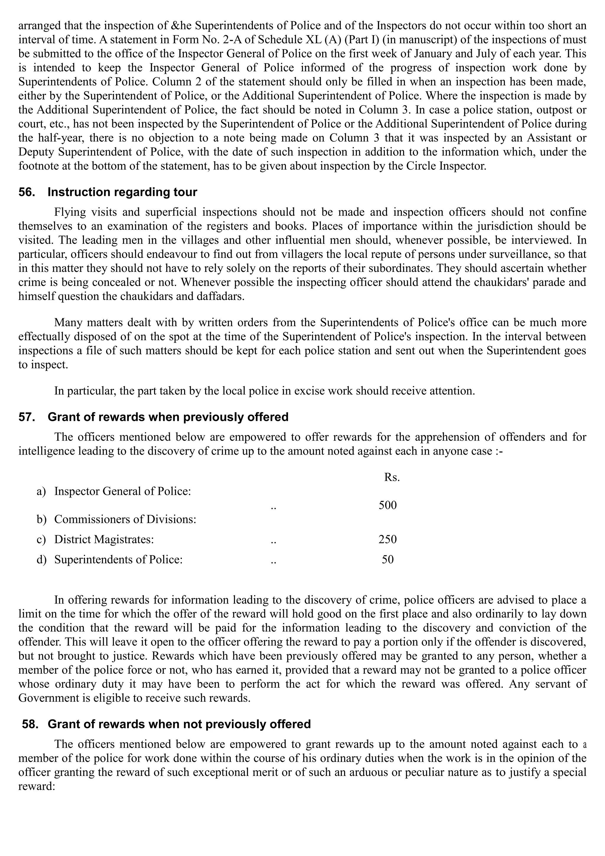 arranged that the inspection of &he Superintendents of Police and of the Inspectors do not occur within too short an
interval of time. A statement in Form No. 2-A of Schedule XL (A) (Part I) (in manuscript) of the inspections of must
be submitted to the office of the Inspector General of Police on the first week of January and July of each year. This
is intended to keep the Inspector General of Police informed of the progress of inspection work done by
Superintendents of Police. Column 2 of the statement should only be filled in when an inspection has been made,
either by the Superintendent of Police, or the Additional Superintendent of Police. Where the inspection is made by
the Additional Superintendent of Police, the fact should be noted in Column 3. In case a police station, outpost or
court, etc., has not been inspected by the Superintendent of Police or the Additional Superintendent of Police during
the half-year, there is no objection to a note being made on Column 3 that it was inspected by an Assistant or
Deputy Superintendent of Police, with the date of such inspection in addition to the information which, under the
footnote at the bottom of the statement, has to be given about inspection by the Circle Inspector.
56. Instruction regarding tour
Flying visits and superficial inspections should not be made and inspection officers should not confine
themselves to an examination of the registers and books. Places of importance within the jurisdiction should be
visited. The leading men in the villages and other influential men should, whenever possible, be interviewed. In
particular, officers should endeavour to find out from villagers the local repute of persons under surveillance, so that
in this matter they should not have to rely solely on the reports of their subordinates. They should ascertain whether
crime is being concealed or not. Whenever possible the inspecting officer should attend the chaukidars' parade and
himself question the chaukidars and daffadars.
Many matters dealt with by written orders from the Superintendents of Police's office can be much more
effectually disposed of on the spot at the time of the Superintendent of Police's inspection. In the interval between
inspections a file of such matters should be kept for each police station and sent out when the Superintendent goes
to inspect.
In particular, the part taken by the local police in excise work should receive attention.
57. Grant of rewards when previously offered
The officers mentioned below are empowered to offer rewards for the apprehension of offenders and for
intelligence leading to the discovery of crime up to the amount noted against each in anyone case :­
Rs.
a) Inspector General of Police:
.. 500
b) Commissioners of Divisions:
c) District Magistrates: .. 250
d) Superintendents of Police: .. 50
In offering rewards for information leading to the discovery of crime, police officers are advised to place a
limit on the time for which the offer of the reward will hold good on the first place and also ordinarily to lay down
the condition that the reward will be paid for the information leading to the discovery and conviction of the
offender. This will leave it open to the officer offering the reward to pay a portion only if the offender is discovered,
but not brought to justice. Rewards which have been previously offered may be granted to any person, whether a
member of the police force or not, who has earned it, provided that a reward may not be granted to a police officer
whose ordinary duty it may have been to perform the act for which the reward was offered. Any servant of
Government is eligible to receive such rewards.
58. Grant of rewards when not previously offered
The officers mentioned below are empowered to grant rewards up to the amount noted against each to a
member of the police for work done within the course of his ordinary duties when the work is in the opinion of the
officer granting the reward of such exceptional merit or of such an arduous or peculiar nature as to justify a special
reward:
 