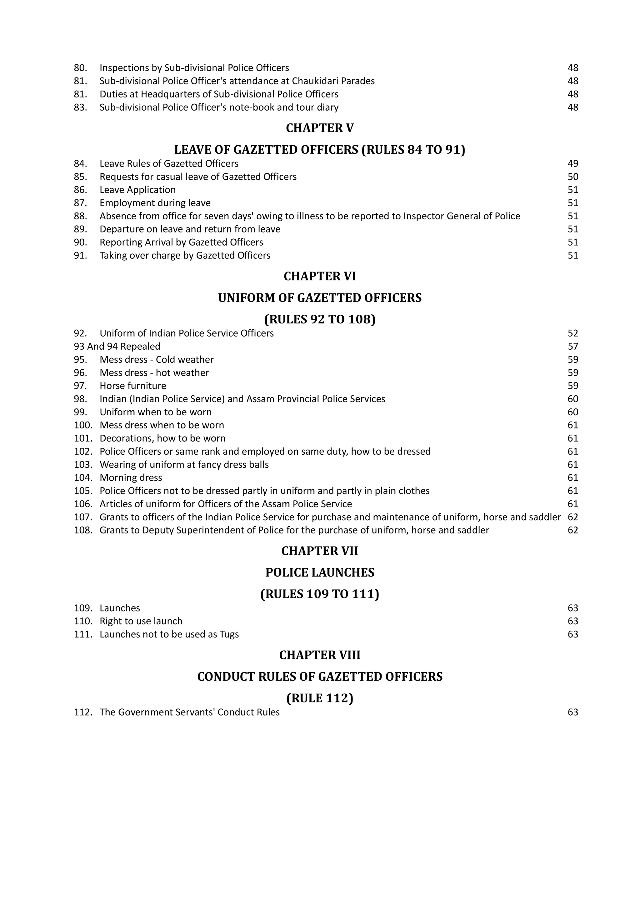 80. Inspections by Sub-divisional Police Officers 48

81. Sub-divisional Police Officer's attendance at Chaukidari Parades 48

81. Duties at Headquarters of Sub-divisional Police Officers 48

83. Sub-divisional Police Officer's note-book and tour diary 48

CHAPTER V

LEAVE OF GAZETTED OFFICERS (RULES 84 TO 91)
84. Leave Rules of Gazetted Officers 49

85. Requests for casual leave of Gazetted Officers 50

86. Leave Application 51

87. Employment during leave 51

88. Absence from office for seven days' owing to illness to be reported to Inspector General of Police 51

89. Departure on leave and return from leave 51

90. Reporting Arrival by Gazetted Officers 51

91. Taking over charge by Gazetted Officers 51

CHAPTER VI

UNIFORM OF GAZETTED OFFICERS
(RULES 92 TO 108)
92. Uniform of Indian Police Service Officers 52

93 And 94 Repealed 57

95. Mess dress - Cold weather 59

96. Mess dress - hot weather 59

97. Horse furniture 59

98. Indian (Indian Police Service) and Assam Provincial Police Services 60

99. Uniform when to be worn 60

100. Mess dress when to be worn 61

101. Decorations, how to be worn 61

102. Police Officers or same rank and employed on same duty, how to be dressed 61

103. Wearing of uniform at fancy dress balls 61

104. Morning dress 61

105. Police Officers not to be dressed partly in uniform and partly in plain clothes 61

106. Articles of uniform for Officers of the Assam Police Service 61

107. Grants to officers of the Indian Police Service for purchase and maintenance of uniform, horse and saddler 62

108. Grants to Deputy Superintendent of Police for the purchase of uniform, horse and saddler 62

CHAPTER VII

POLICE LAUNCHES
(RULES 109 TO 111)
109. Launches 63

110. Right to use launch 63

111. Launches not to be used as Tugs 63

CHAPTER VIII

CONDUCT RULES OF GAZETTED OFFICERS
(RULE 112)
112. The Government Servants' Conduct Rules 63

 