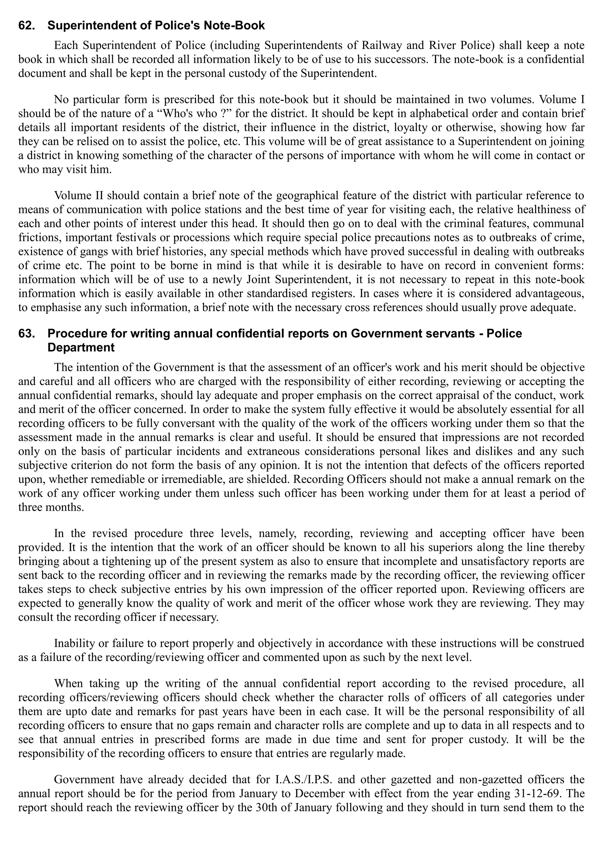 62.	 Superintendent of Police's Note-Book
Each Superintendent of Police (including Superintendents of Railway and River Police) shall keep a note
book in which shall be recorded all information likely to be of use to his successors. The note-book is a confidential
document and shall be kept in the personal custody of the Superintendent.
No particular form is prescribed for this note-book but it should be maintained in two volumes. Volume I
should be of the nature of a “Who's who ?” for the district. It should be kept in alphabetical order and contain brief
details all important residents of the district, their influence in the district, loyalty or otherwise, showing how far
they can be relised on to assist the police, etc. This volume will be of great assistance to a Superintendent on joining
a district in knowing something of the character of the persons of importance with whom he will come in contact or
who may visit him.
Volume II should contain a brief note of the geographical feature of the district with particular reference to
means of communication with police stations and the best time of year for visiting each, the relative healthiness of
each and other points of interest under this head. It should then go on to deal with the criminal features, communal
frictions, important festivals or processions which require special police precautions notes as to outbreaks of crime,
existence of gangs with brief histories, any special methods which have proved successful in dealing with outbreaks
of crime etc. The point to be borne in mind is that while it is desirable to have on record in convenient forms:
information which will be of use to a newly Joint Superintendent, it is not necessary to repeat in this note-book
information which is easily available in other standardised registers. In cases where it is considered advantageous,
to emphasise any such information, a brief note with the necessary cross references should usually prove adequate.
63.	 Procedure for writing annual confidential reports on Government servants - Police
Department
The intention of the Government is that the assessment of an officer's work and his merit should be objective
and careful and all officers who are charged with the responsibility of either recording, reviewing or accepting the
annual confidential remarks, should lay adequate and proper emphasis on the correct appraisal of the conduct, work
and merit of the officer concerned. In order to make the system fully effective it would be absolutely essential for all
recording officers to be fully conversant with the quality of the work of the officers working under them so that the
assessment made in the annual remarks is clear and useful. It should be ensured that impressions are not recorded
only on the basis of particular incidents and extraneous considerations personal likes and dislikes and any such
subjective criterion do not form the basis of any opinion. It is not the intention that defects of the officers reported
upon, whether remediable or irremediable, are shielded. Recording Officers should not make a annual remark on the
work of any officer working under them unless such officer has been working under them for at least a period of
three months.
In the revised procedure three levels, namely, recording, reviewing and accepting officer have been
provided. It is the intention that the work of an officer should be known to all his superiors along the line thereby
bringing about a tightening up of the present system as also to ensure that incomplete and unsatisfactory reports are
sent back to the recording officer and in reviewing the remarks made by the recording officer, the reviewing officer
takes steps to check subjective entries by his own impression of the officer reported upon. Reviewing officers are
expected to generally know the quality of work and merit of the officer whose work they are reviewing. They may
consult the recording officer if necessary.
Inability or failure to report properly and objectively in accordance with these instructions will be construed
as a failure of the recording/reviewing officer and commented upon as such by the next level.
When taking up the writing of the annual confidential report according to the revised procedure, all
recording officers/reviewing officers should check whether the character rolls of officers of all categories under
them are upto date and remarks for past years have been in each case. It will be the personal responsibility of all
recording officers to ensure that no gaps remain and character rolls are complete and up to data in all respects and to
see that annual entries in prescribed forms are made in due time and sent for proper custody. It will be the
responsibility of the recording officers to ensure that entries are regularly made.
Government have already decided that for I.A.S./I.P.S. and other gazetted and non-gazetted officers the
annual report should be for the period from January to December with effect from the year ending 31-12-69. The
report should reach the reviewing officer by the 30th of January following and they should in turn send them to the
 