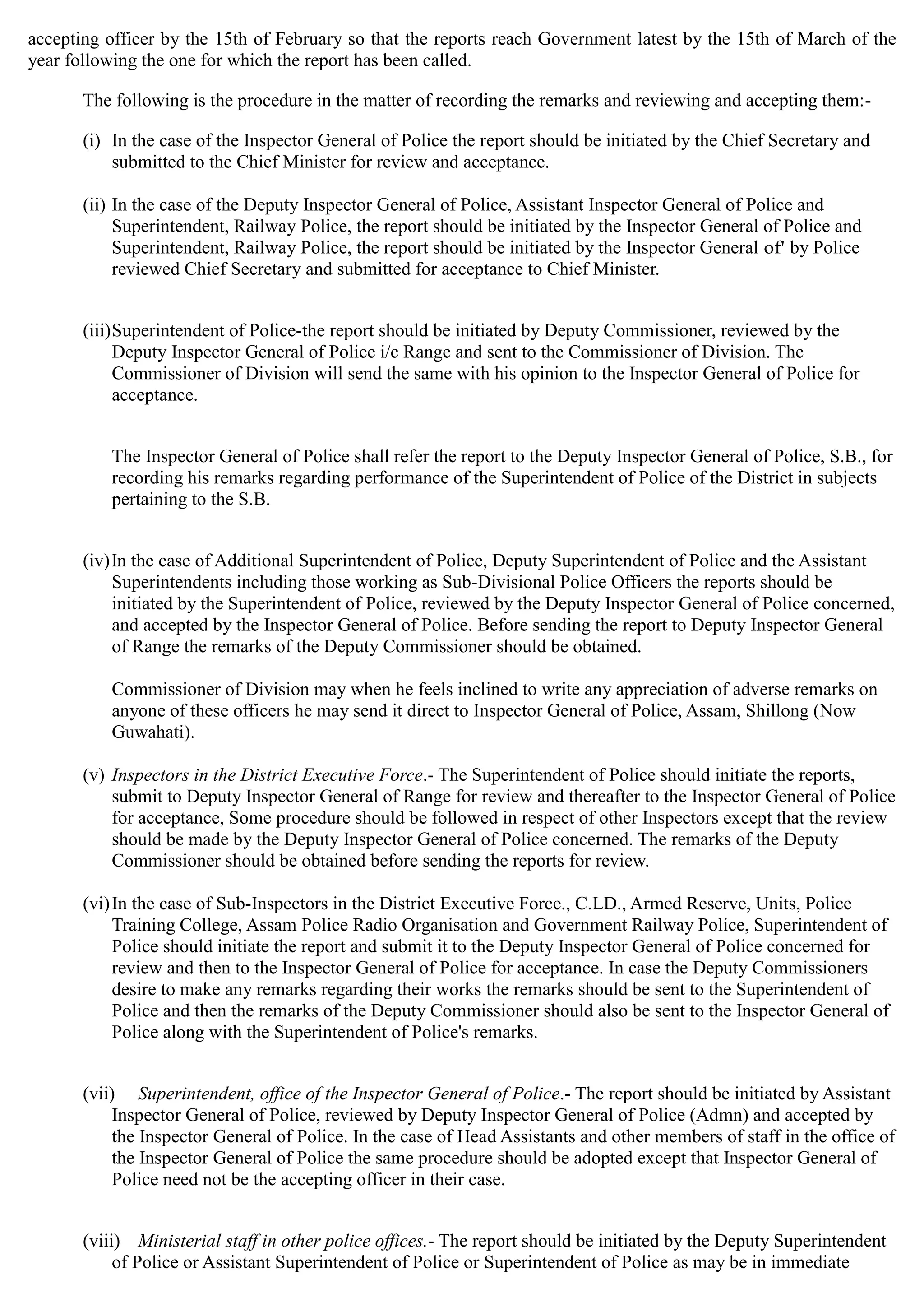 accepting officer by the 15th of February so that the reports reach Government latest by the 15th of March of the
year following the one for which the report has been called.
The following is the procedure in the matter of recording the remarks and reviewing and accepting them:­
(i)	 In the case of the Inspector General of Police the report should be initiated by the Chief Secretary and
submitted to the Chief Minister for review and acceptance.
(ii) In the case of the Deputy Inspector General of Police, Assistant Inspector General of Police and
Superintendent, Railway Police, the report should be initiated by the Inspector General of Police and
Superintendent, Railway Police, the report should be initiated by the Inspector General of' by Police
reviewed Chief Secretary and submitted for acceptance to Chief Minister.
(iii)Superintendent of Police-the report should be initiated by Deputy Commissioner, reviewed by the
Deputy Inspector General of Police i/c Range and sent to the Commissioner of Division. The
Commissioner of Division will send the same with his opinion to the Inspector General of Police for
acceptance.
The Inspector General of Police shall refer the report to the Deputy Inspector General of Police, S.B., for
recording his remarks regarding performance of the Superintendent of Police of the District in subjects
pertaining to the S.B.
(iv)In the case of Additional Superintendent of Police, Deputy Superintendent of Police and the Assistant
Superintendents including those working as Sub-Divisional Police Officers the reports should be
initiated by the Superintendent of Police, reviewed by the Deputy Inspector General of Police concerned,
and accepted by the Inspector General of Police. Before sending the report to Deputy Inspector General
of Range the remarks of the Deputy Commissioner should be obtained.
Commissioner of Division may when he feels inclined to write any appreciation of adverse remarks on
anyone of these officers he may send it direct to Inspector General of Police, Assam, Shillong (Now
Guwahati).
(v)	Inspectors in the District Executive Force.- The Superintendent of Police should initiate the reports,
submit to Deputy Inspector General of Range for review and thereafter to the Inspector General of Police
for acceptance, Some procedure should be followed in respect of other Inspectors except that the review
should be made by the Deputy Inspector General of Police concerned. The remarks of the Deputy
Commissioner should be obtained before sending the reports for review.
(vi)In the case of Sub-Inspectors in the District Executive Force., C.LD., Armed Reserve, Units, Police
Training College, Assam Police Radio Organisation and Government Railway Police, Superintendent of
Police should initiate the report and submit it to the Deputy Inspector General of Police concerned for
review and then to the Inspector General of Police for acceptance. In case the Deputy Commissioners
desire to make any remarks regarding their works the remarks should be sent to the Superintendent of
Police and then the remarks of the Deputy Commissioner should also be sent to the Inspector General of
Police along with the Superintendent of Police's remarks.
(vii)	 Superintendent, office of the Inspector General of Police.- The report should be initiated by Assistant
Inspector General of Police, reviewed by Deputy Inspector General of Police (Admn) and accepted by
the Inspector General of Police. In the case of Head Assistants and other members of staff in the office of
the Inspector General of Police the same procedure should be adopted except that Inspector General of
Police need not be the accepting officer in their case.
(viii)	 Ministerial staff in other police offices.- The report should be initiated by the Deputy Superintendent
of Police or Assistant Superintendent of Police or Superintendent of Police as may be in immediate
 