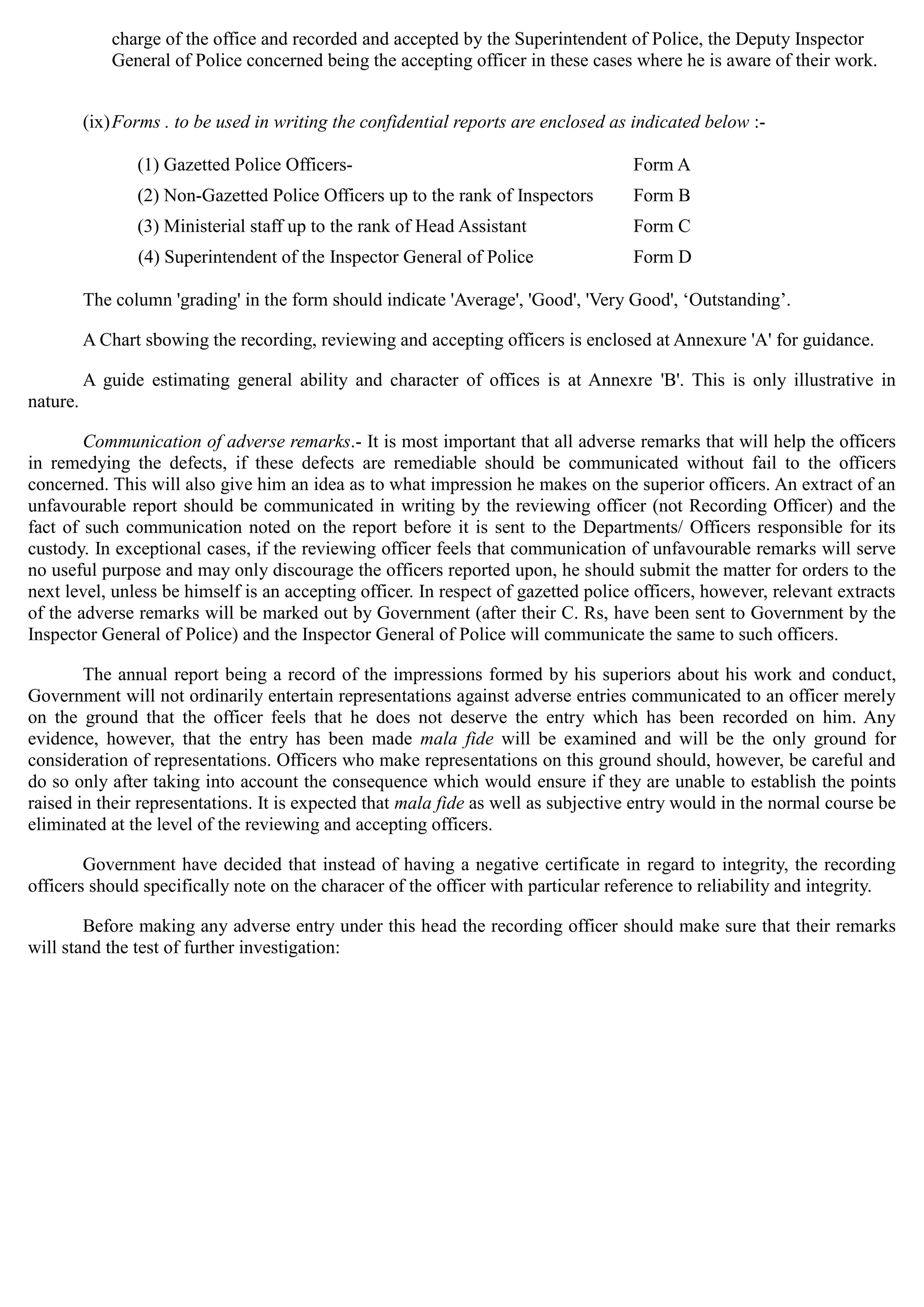 charge of the office and recorded and accepted by the Superintendent of Police, the Deputy Inspector
General of Police concerned being the accepting officer in these cases where he is aware of their work.
(ix)Forms . to be used in writing the confidential reports are enclosed as indicated below :­
(1) Gazetted Police Officers- Form A
(2) Non-Gazetted Police Officers up to the rank of Inspectors Form B
(3) Ministerial staff up to the rank of Head Assistant Form C
(4) Superintendent of the Inspector General of Police Form D
The column 'grading' in the form should indicate 'Average', 'Good', 'Very Good', „Outstanding‟.
A Chart sbowing the recording, reviewing and accepting officers is enclosed at Annexure 'A' for guidance.
A guide estimating general ability and character of offices is at Annexre 'B'. This is only illustrative in
nature.
Communication of adverse remarks.- It is most important that all adverse remarks that will help the officers
in remedying the defects, if these defects are remediable should be communicated without fail to the officers
concerned. This will also give him an idea as to what impression he makes on the superior officers. An extract of an
unfavourable report should be communicated in writing by the reviewing officer (not Recording Officer) and the
fact of such communication noted on the report before it is sent to the Departments/ Officers responsible for its
custody. In exceptional cases, if the reviewing officer feels that communication of unfavourable remarks will serve
no useful purpose and may only discourage the officers reported upon, he should submit the matter for orders to the
next level, unless be himself is an accepting officer. In respect of gazetted police officers, however, relevant extracts
of the adverse remarks will be marked out by Government (after their C. Rs, have been sent to Government by the
Inspector General of Police) and the Inspector General of Police will communicate the same to such officers.
The annual report being a record of the impressions formed by his superiors about his work and conduct,
Government will not ordinarily entertain representations against adverse entries communicated to an officer merely
on the ground that the officer feels that he does not deserve the entry which has been recorded on him. Any
evidence, however, that the entry has been made mala fide will be examined and will be the only ground for
consideration of representations. Officers who make representations on this ground should, however, be careful and
do so only after taking into account the consequence which would ensure if they are unable to establish the points
raised in their representations. It is expected that mala fide as well as subjective entry would in the normal course be
eliminated at the level of the reviewing and accepting officers.
Government have decided that instead of having a negative certificate in regard to integrity, the recording
officers should specifically note on the characer of the officer with particular reference to reliability and integrity.
Before making any adverse entry under this head the recording officer should make sure that their remarks
will stand the test of further investigation:
 