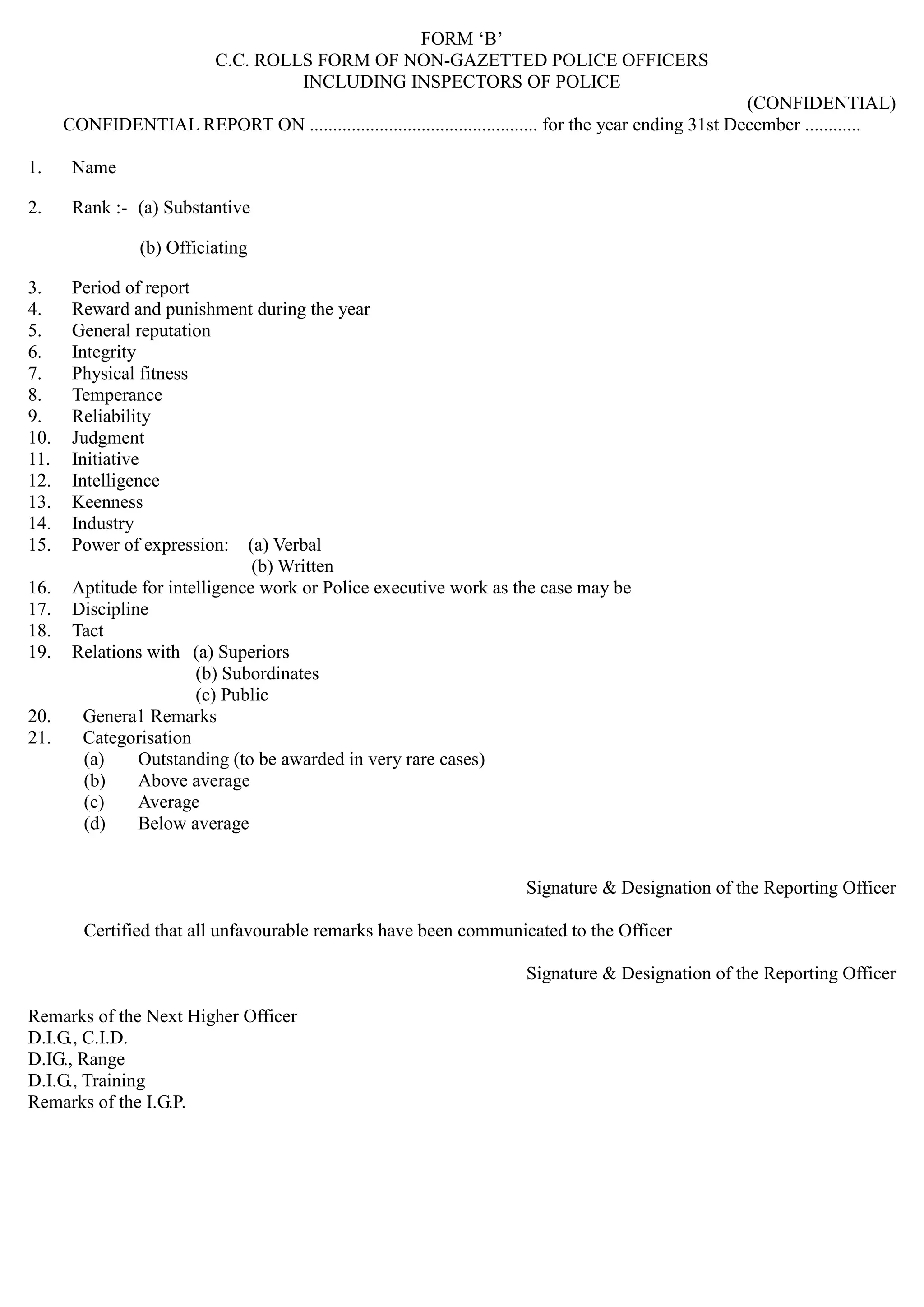 FORM „B‟
C.C. ROLLS FORM OF NON-GAZETTED POLICE OFFICERS

INCLUDING INSPECTORS OF POLICE

(CONFIDENTIAL)
CONFIDENTIAL REPORT ON ................................................. for the year ending 31st December ............
1. Name
2. Rank :- (a) Substantive
(b) Officiating
3. Period of report
4. Reward and punishment during the year
5. General reputation
6. Integrity
7. Physical fitness
8. Temperance
9. Reliability
10. Judgment
11. Initiative
12. Intelligence
13. Keenness
14. Industry
15. Power of expression: (a) Verbal
(b) Written
16. Aptitude for intelligence work or Police executive work as the case may be
17. Discipline
18. Tact
19. Relations with (a) Superiors
(b) Subordinates
(c) Public
20. Genera1 Remarks
21. Categorisation
(a) Outstanding (to be awarded in very rare cases)
(b) Above average
(c) Average
(d) Below average
Signature & Designation of the Reporting Officer
Certified that all unfavourable remarks have been communicated to the Officer
Signature & Designation of the Reporting Officer
Remarks of the Next Higher Officer
D.I.G., C.I.D.
D.IG., Range
D.I.G., Training
Remarks of the I.G.P.
 