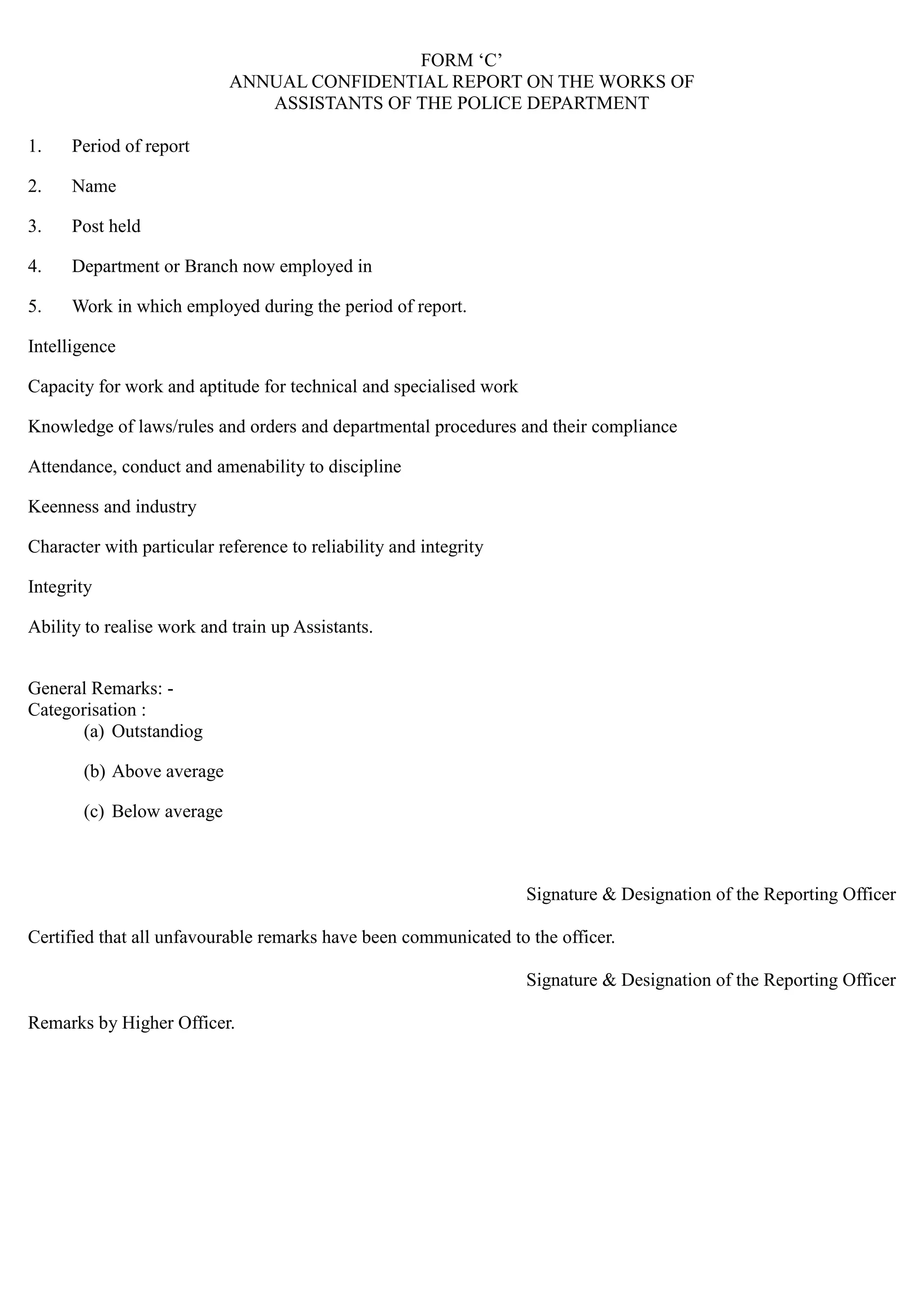 FORM „C‟
ANNUAL CONFIDENTIAL REPORT ON THE WORKS OF

ASSISTANTS OF THE POLICE DEPARTMENT

1. Period of report
2. Name
3. Post held
4. Department or Branch now employed in
5. Work in which employed during the period of report.
Intelligence
Capacity for work and aptitude for technical and specialised work
Knowledge of laws/rules and orders and departmental procedures and their compliance
Attendance, conduct and amenability to discipline
Keenness and industry
Character with particular reference to reliability and integrity
Integrity
Ability to realise work and train up Assistants.
General Remarks: -
Categorisation :
(a) Outstandiog
(b) Above average
(c) Below average
Signature & Designation of the Reporting Officer
Certified that all unfavourable remarks have been communicated to the officer.
Signature & Designation of the Reporting Officer
Remarks by Higher Officer.
 