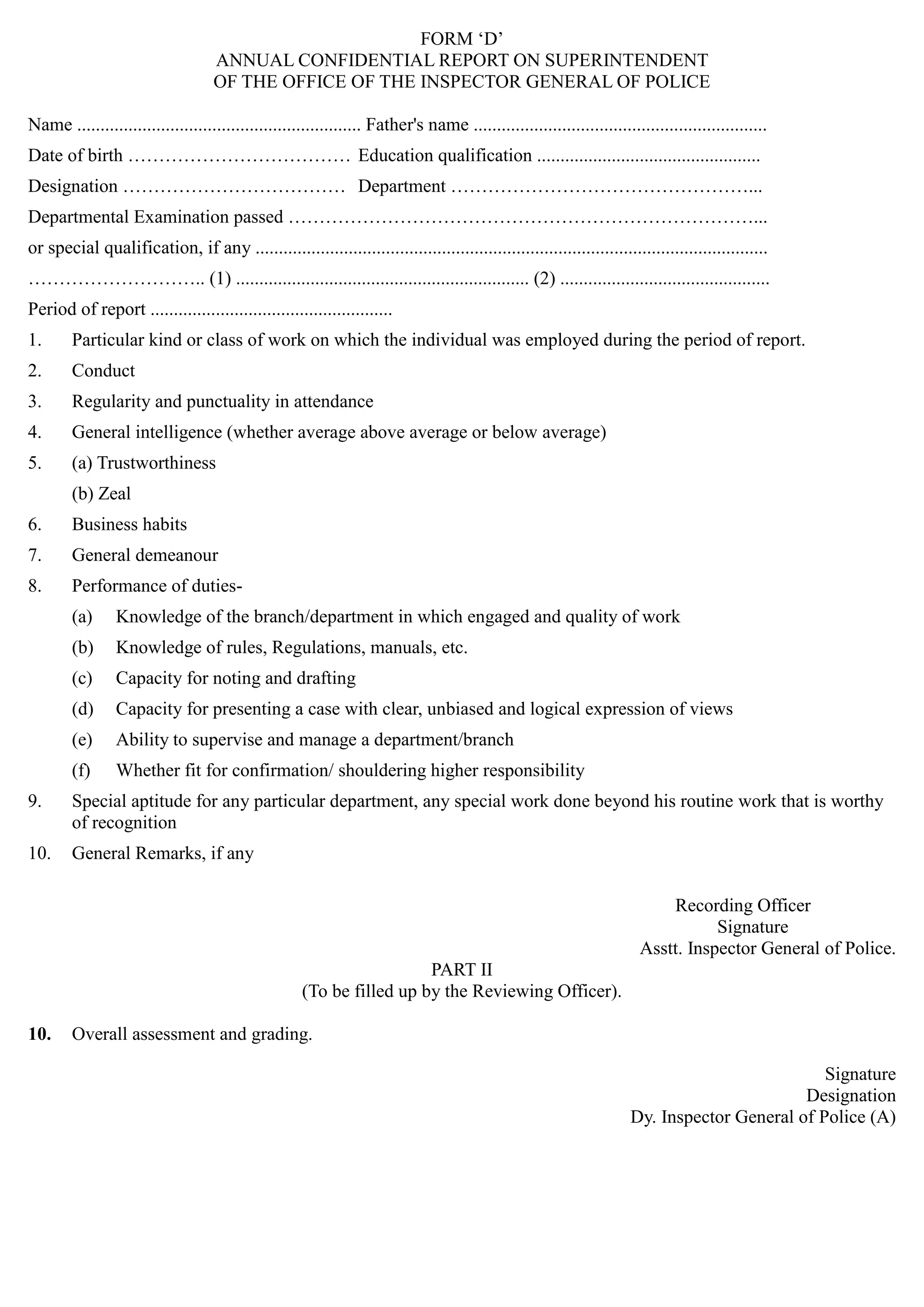 FORM „D‟
ANNUAL CONFIDENTIAL REPORT ON SUPERINTENDENT

OF THE OFFICE OF THE INSPECTOR GENERAL OF POLICE

Name ............................................................. Father's name ...............................................................
Date of birth ……………………………… Education qualification ................................................
Designation ……………………………… Department …………………………………………...
Departmental Examination passed …………………………………………………………………...
or special qualification, if any .............................................................................................................. 

……………………….. (1) ............................................................... (2) ............................................. 

Period of report .................................................... 

1.	 Particular kind or class of work on which the individual was employed during the period of report.
2.	 Conduct
3.	 Regularity and punctuality in attendance
4.	 General intelligence (whether average above average or below average)
5.	 (a) Trustworthiness
(b) Zeal
6.	 Business habits
7.	 General demeanour
8.	 Performance of duties­
(a)	 Knowledge of the branch/department in which engaged and quality of work
(b)	 Knowledge of rules, Regulations, manuals, etc.
(c)	 Capacity for noting and drafting
(d)	 Capacity for presenting a case with clear, unbiased and logical expression of views
(e)	 Ability to supervise and manage a department/branch
(f)	 Whether fit for confirmation/ shouldering higher responsibility
9.	 Special aptitude for any particular department, any special work done beyond his routine work that is worthy
of recognition
10.	 General Remarks, if any
Recording Officer
Signature
Asstt. Inspector General of Police.
PART II
(To be filled up by the Reviewing Officer).
10.	 Overall assessment and grading.
Signature
Designation
Dy. Inspector General of Police (A)
 