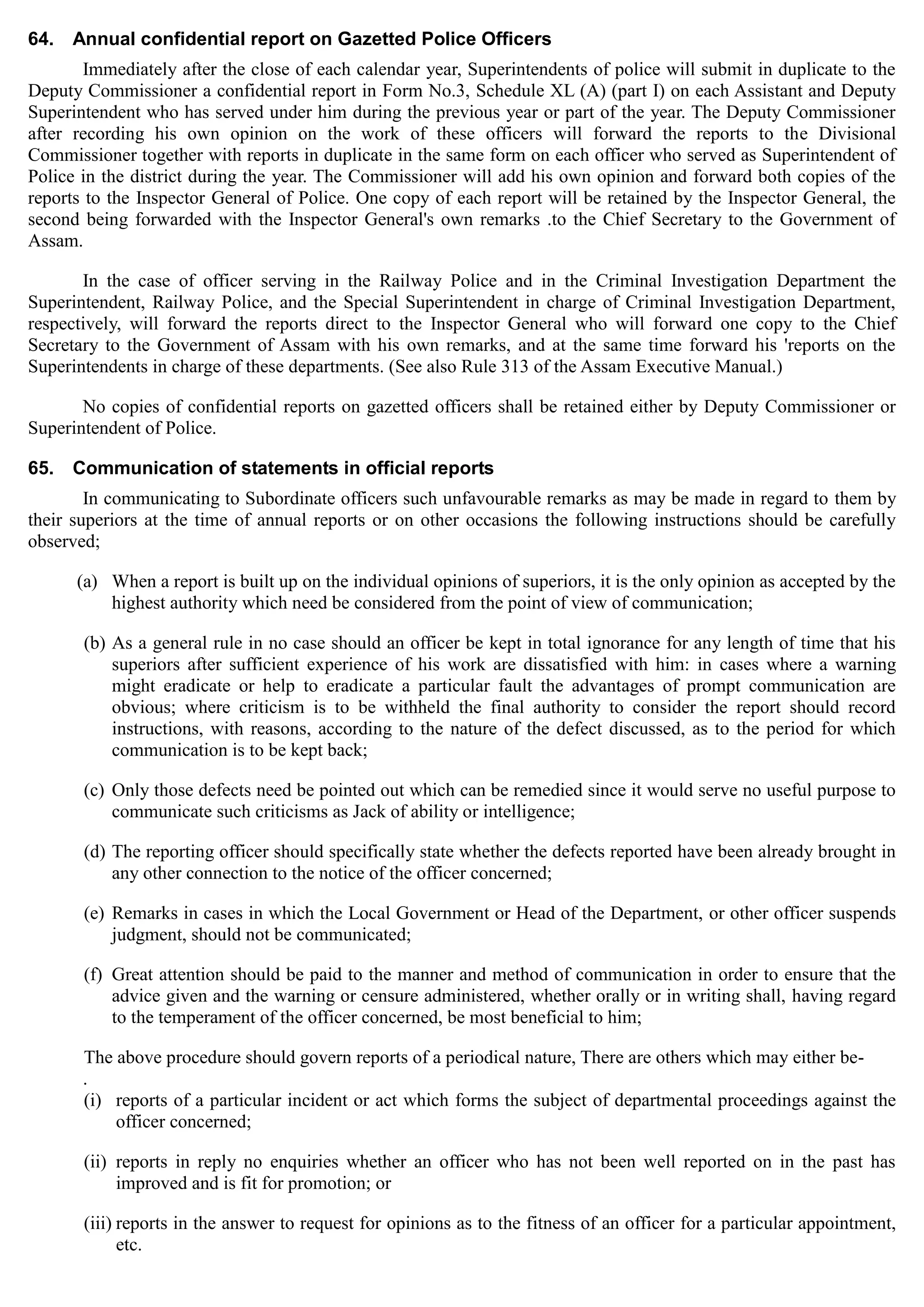 64. Annual confidential report on Gazetted Police Officers
Immediately after the close of each calendar year, Superintendents of police will submit in duplicate to the
Deputy Commissioner a confidential report in Form No.3, Schedule XL (A) (part I) on each Assistant and Deputy
Superintendent who has served under him during the previous year or part of the year. The Deputy Commissioner
after recording his own opinion on the work of these officers will forward the reports to the Divisional
Commissioner together with reports in duplicate in the same form on each officer who served as Superintendent of
Police in the district during the year. The Commissioner will add his own opinion and forward both copies of the
reports to the Inspector General of Police. One copy of each report will be retained by the Inspector General, the
second being forwarded with the Inspector General's own remarks .to the Chief Secretary to the Government of
Assam.
In the case of officer serving in the Railway Police and in the Criminal Investigation Department the
Superintendent, Railway Police, and the Special Superintendent in charge of Criminal Investigation Department,
respectively, will forward the reports direct to the Inspector General who will forward one copy to the Chief
Secretary to the Government of Assam with his own remarks, and at the same time forward his 'reports on the
Superintendents in charge of these departments. (See also Rule 313 of the Assam Executive Manual.)
No copies of confidential reports on gazetted officers shall be retained either by Deputy Commissioner or
Superintendent of Police.
65. Communication of statements in official reports
In communicating to Subordinate officers such unfavourable remarks as may be made in regard to them by
their superiors at the time of annual reports or on other occasions the following instructions should be carefully
observed;
(a)	 When a report is built up on the individual opinions of superiors, it is the only opinion as accepted by the
highest authority which need be considered from the point of view of communication;
(b) As a general rule in no case should an officer be kept in total ignorance for any length of time that his
superiors after sufficient experience of his work are dissatisfied with him: in cases where a warning
might eradicate or help to eradicate a particular fault the advantages of prompt communication are
obvious; where criticism is to be withheld the final authority to consider the report should record
instructions, with reasons, according to the nature of the defect discussed, as to the period for which
communication is to be kept back;
(c) Only those defects need be pointed out which can be remedied since it would serve no useful purpose to
communicate such criticisms as Jack of ability or intelligence;
(d) The reporting officer should specifically state whether the defects reported have been already brought in
any other connection to the notice of the officer concerned;
(e) Remarks in cases in which the Local Government or Head of the Department, or other officer suspends
judgment, should not be communicated;
(f) Great attention should be paid to the manner and method of communication in order to ensure that the
advice given and the warning or censure administered, whether orally or in writing shall, having regard
to the temperament of the officer concerned, be most beneficial to him;
The above procedure should govern reports of a periodical nature, There are others which may either be­
.
(i)	 reports of a particular incident or act which forms the subject of departmental proceedings against the
officer concerned;
(ii)	 reports in reply no enquiries whether an officer who has not been well reported on in the past has
improved and is fit for promotion; or
(iii) reports in the answer to request for opinions as to the fitness of an officer for a particular appointment,
etc.
 