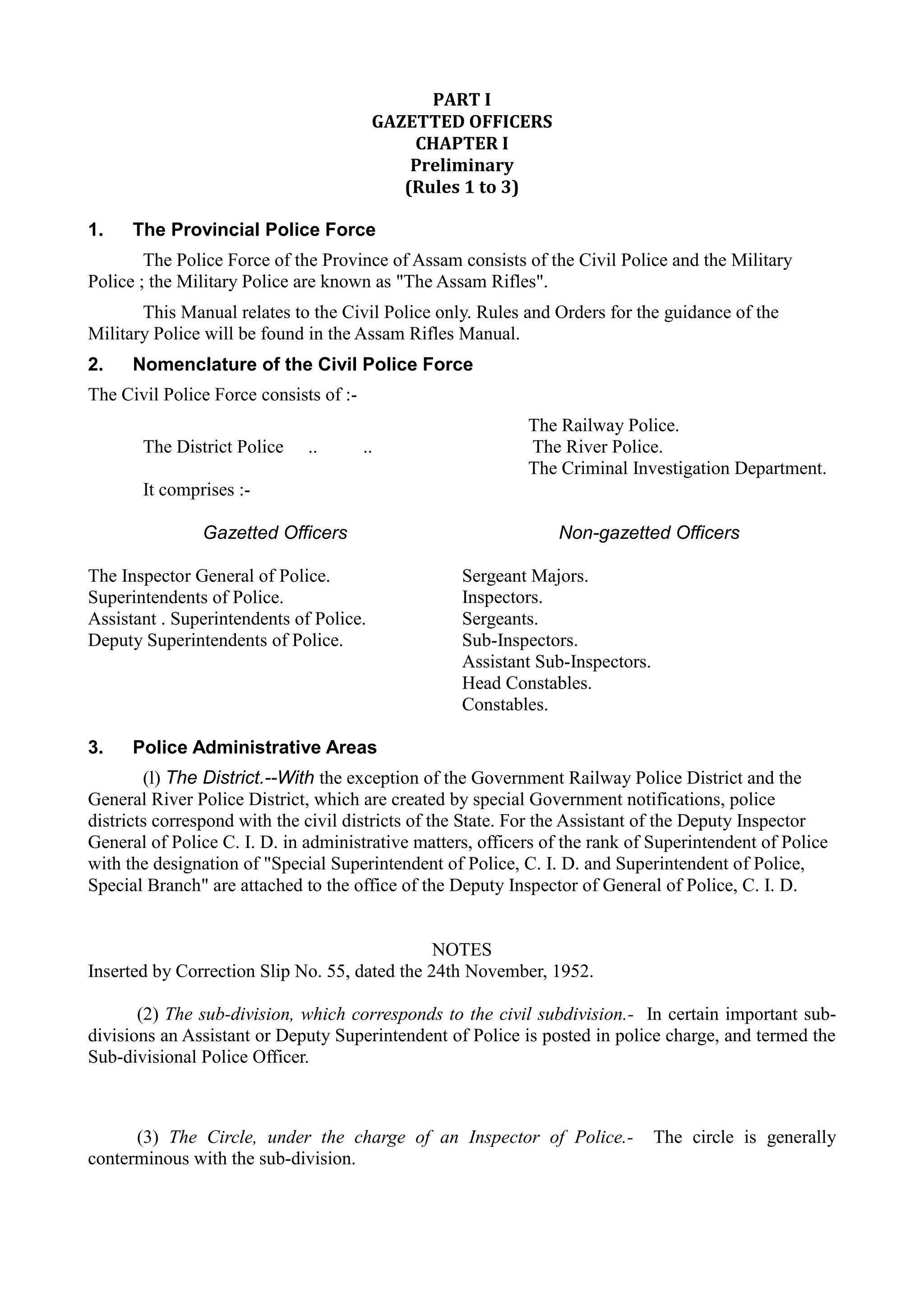 PART I 

GAZETTED OFFICERS

CHAPTER I 

Preliminary 

(Rules 1 to 3) 

1. The Provincial Police Force
The Police Force of the Province of Assam consists of the Civil Police and the Military
Police ; the Military Police are known as "The Assam Rifles".
This Manual relates to the Civil Police only. Rules and Orders for the guidance of the
Military Police will be found in the Assam Rifles Manual.
2. Nomenclature of the Civil Police Force
The Civil Police Force consists of :­
The Railway Police.
The District Police .. .. The River Police.
The Criminal Investigation Department.
It comprises :­
Gazetted Officers Non-gazetted Officers
The Inspector General of Police. Sergeant Majors.
Superintendents of Police. Inspectors.
Assistant . Superintendents of Police. Sergeants.
Deputy Superintendents of Police. Sub-Inspectors.
Assistant Sub-Inspectors.
Head Constables.
Constables.
3. Police Administrative Areas
(l) The District.--With the exception of the Government Railway Police District and the
General River Police District, which are created by special Government notifications, police
districts correspond with the civil districts of the State. For the Assistant of the Deputy Inspector
General of Police C. I. D. in administrative matters, officers of the rank of Superintendent of Police
with the designation of "Special Superintendent of Police, C. I. D. and Superintendent of Police,
Special Branch" are attached to the office of the Deputy Inspector of General of Police, C. I. D.
NOTES
Inserted by Correction Slip No. 55, dated the 24th November, 1952.
(2) The sub-division, which corresponds to the civil subdivision.- In certain important sub­
divisions an Assistant or Deputy Superintendent of Police is posted in police charge, and termed the
Sub-divisional Police Officer.
(3) The Circle, under the charge of an Inspector of Police.- The circle is generally
conterminous with the sub-division.
 