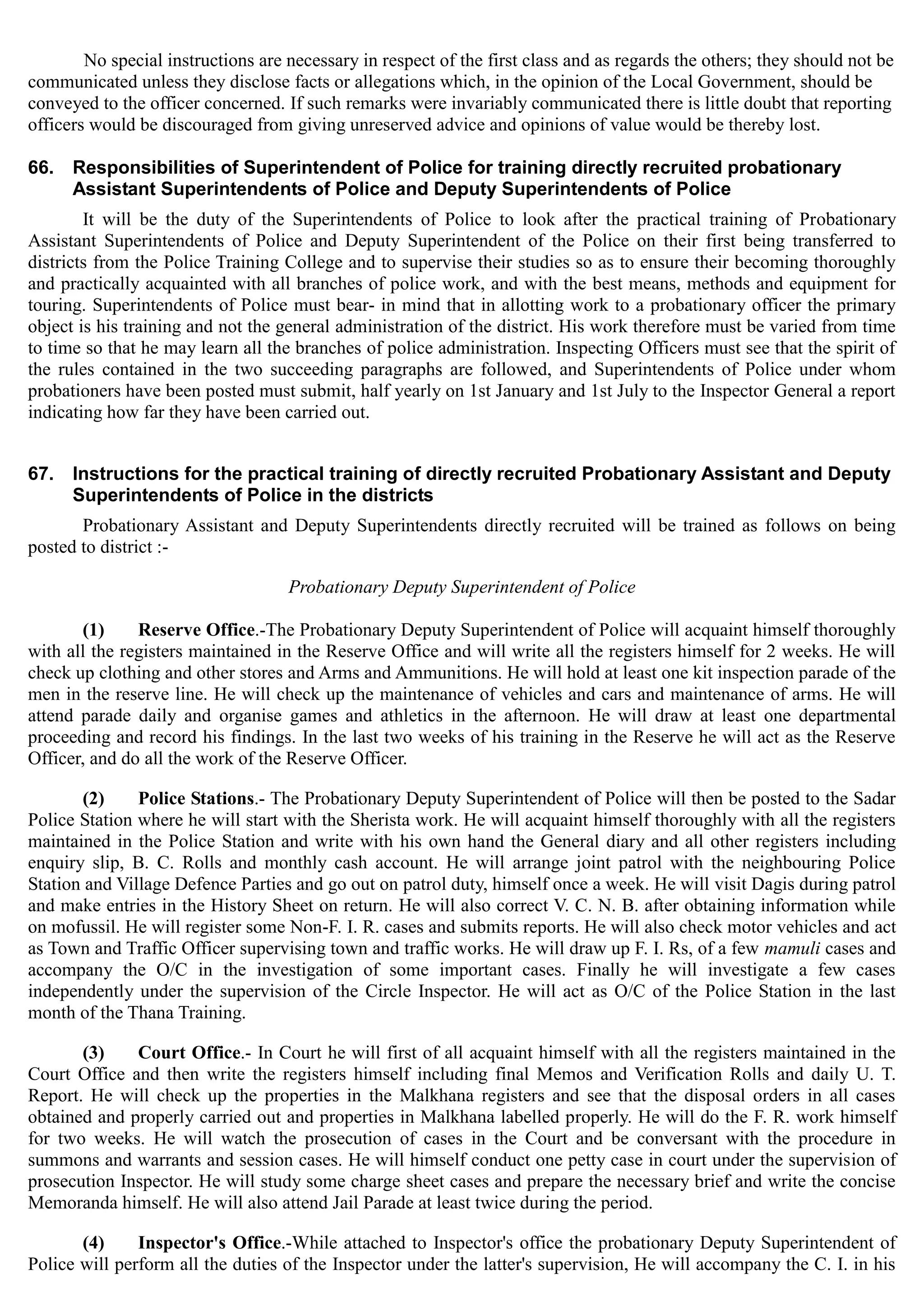 No special instructions are necessary in respect of the first class and as regards the others; they should not be
communicated unless they disclose facts or allegations which, in the opinion of the Local Government, should be
conveyed to the officer concerned. If such remarks were invariably communicated there is little doubt that reporting
officers would be discouraged from giving unreserved advice and opinions of value would be thereby lost.
66.	 Responsibilities of Superintendent of Police for training directly recruited probationary
Assistant Superintendents of Police and Deputy Superintendents of Police
It will be the duty of the Superintendents of Police to look after the practical training of Probationary
Assistant Superintendents of Police and Deputy Superintendent of the Police on their first being transferred to
districts from the Police Training College and to supervise their studies so as to ensure their becoming thoroughly
and practically acquainted with all branches of police work, and with the best means, methods and equipment for
touring. Superintendents of Police must bear- in mind that in allotting work to a probationary officer the primary
object is his training and not the general administration of the district. His work therefore must be varied from time
to time so that he may learn all the branches of police administration. Inspecting Officers must see that the spirit of
the rules contained in the two succeeding paragraphs are followed, and Superintendents of Police under whom
probationers have been posted must submit, half yearly on 1st January and 1st July to the Inspector General a report
indicating how far they have been carried out.
67.	 Instructions for the practical training of directly recruited Probationary Assistant and Deputy
Superintendents of Police in the districts
Probationary Assistant and Deputy Superintendents directly recruited will be trained as follows on being
posted to district :­
Probationary Deputy Superintendent of Police
(1) Reserve Office.-The Probationary Deputy Superintendent of Police will acquaint himself thoroughly
with all the registers maintained in the Reserve Office and will write all the registers himself for 2 weeks. He will
check up clothing and other stores and Arms and Ammunitions. He will hold at least one kit inspection parade of the
men in the reserve line. He will check up the maintenance of vehicles and cars and maintenance of arms. He will
attend parade daily and organise games and athletics in the afternoon. He will draw at least one departmental
proceeding and record his findings. In the last two weeks of his training in the Reserve he will act as the Reserve
Officer, and do all the work of the Reserve Officer.
(2) Police Stations.- The Probationary Deputy Superintendent of Police will then be posted to the Sadar
Police Station where he will start with the Sherista work. He will acquaint himself thoroughly with all the registers
maintained in the Police Station and write with his own hand the General diary and all other registers including
enquiry slip, B. C. Rolls and monthly cash account. He will arrange joint patrol with the neighbouring Police
Station and Village Defence Parties and go out on patrol duty, himself once a week. He will visit Dagis during patrol
and make entries in the History Sheet on return. He will also correct V. C. N. B. after obtaining information while
on mofussil. He will register some Non-F. I. R. cases and submits reports. He will also check motor vehicles and act
as Town and Traffic Officer supervising town and traffic works. He will draw up F. I. Rs, of a few mamuli cases and
accompany the O/C in the investigation of some important cases. Finally he will investigate a few cases
independently under the supervision of the Circle Inspector. He will act as O/C of the Police Station in the last
month of the Thana Training.
(3) Court Office.- In Court he will first of all acquaint himself with all the registers maintained in the
Court Office and then write the registers himself including final Memos and Verification Rolls and daily U. T.
Report. He will check up the properties in the Malkhana registers and see that the disposal orders in all cases
obtained and properly carried out and properties in Malkhana labelled properly. He will do the F. R. work himself
for two weeks. He will watch the prosecution of cases in the Court and be conversant with the procedure in
summons and warrants and session cases. He will himself conduct one petty case in court under the supervision of
prosecution Inspector. He will study some charge sheet cases and prepare the necessary brief and write the concise
Memoranda himself. He will also attend Jail Parade at least twice during the period.
(4) Inspector's Office.-While attached to Inspector's office the probationary Deputy Superintendent of
Police will perform all the duties of the Inspector under the latter's supervision, He will accompany the C. I. in his
 