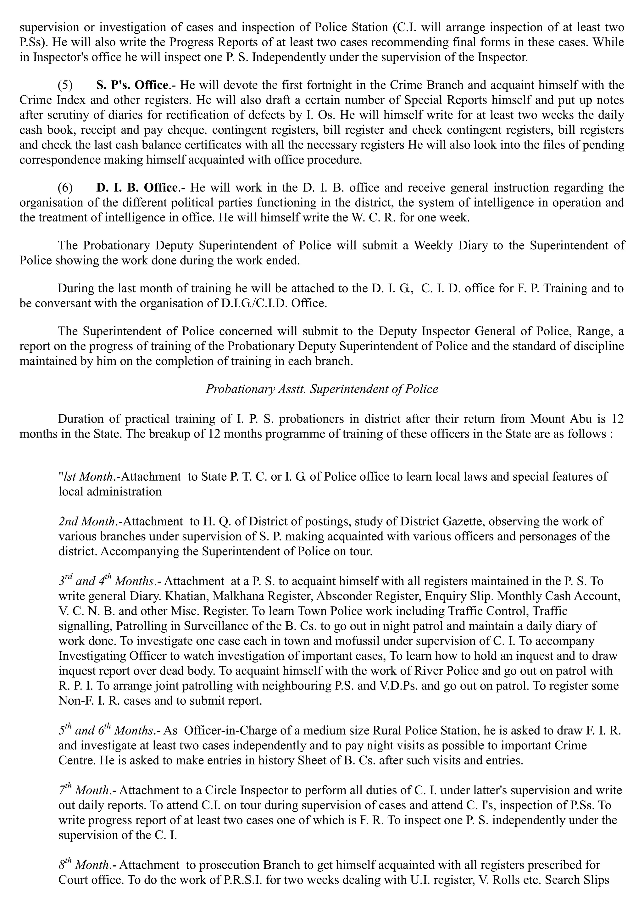 supervision or investigation of cases and inspection of Police Station (C.I. will arrange inspection of at least two
P.Ss). He will also write the Progress Reports of at least two cases recommending final forms in these cases. While
in Inspector's office he will inspect one P. S. Independently under the supervision of the Inspector.
(5) S. P's. Office.- He will devote the first fortnight in the Crime Branch and acquaint himself with the
Crime Index and other registers. He will also draft a certain number of Special Reports himself and put up notes
after scrutiny of diaries for rectification of defects by I. Os. He will himself write for at least two weeks the daily
cash book, receipt and pay cheque. contingent registers, bill register and check contingent registers, bill registers
and check the last cash balance certificates with all the necessary registers He will also look into the files of pending
correspondence making himself acquainted with office procedure.
(6) D. I. B. Office.- He will work in the D. I. B. office and receive general instruction regarding the
organisation of the different political parties functioning in the district, the system of intelligence in operation and
the treatment of intelligence in office. He will himself write the W. C. R. for one week.
The Probationary Deputy Superintendent of Police will submit a Weekly Diary to the Superintendent of
Police showing the work done during the work ended.
During the last month of training he will be attached to the D. I. G., C. I. D. office for F. P. Training and to
be conversant with the organisation of D.I.G./C.I.D. Office.
The Superintendent of Police concerned will submit to the Deputy Inspector General of Police, Range, a
report on the progress of training of the Probationary Deputy Superintendent of Police and the standard of discipline
maintained by him on the completion of training in each branch.
Probationary Asstt. Superintendent of Police
Duration of practical training of I. P. S. probationers in district after their return from Mount Abu is 12
months in the State. The breakup of 12 months programme of training of these officers in the State are as follows :
"lst Month.-Attachment to State P. T. C. or I. G. of Police office to learn local laws and special features of
local administration
2nd Month.-Attachment to H. Q. of District of postings, study of District Gazette, observing the work of
various branches under supervision of S. P. making acquainted with various officers and personages of the
district. Accompanying the Superintendent of Police on tour.
rd th
3 and 4 Months.- Attachment at a P. S. to acquaint himself with all registers maintained in the P. S. To
write general Diary. Khatian, Malkhana Register, Absconder Register, Enquiry Slip. Monthly Cash Account,
V. C. N. B. and other Misc. Register. To learn Town Police work including Traffic Control, Traffic
signalling, Patrolling in Surveillance of the B. Cs. to go out in night patrol and maintain a daily diary of
work done. To investigate one case each in town and mofussil under supervision of C. I. To accompany
Investigating Officer to watch investigation of important cases, To learn how to hold an inquest and to draw
inquest report over dead body. To acquaint himself with the work of River Police and go out on patrol with
R. P. I. To arrange joint patrolling with neighbouring P.S. and V.D.Ps. and go out on patrol. To register some
Non-F. I. R. cases and to submit report.
th th
5 and 6 Months.- As Officer-in-Charge of a medium size Rural Police Station, he is asked to draw F. I. R.
and investigate at least two cases independently and to pay night visits as possible to important Crime
Centre. He is asked to make entries in history Sheet of B. Cs. after such visits and entries.
7th
Month.- Attachment to a Circle Inspector to perform all duties of C. I. under latter's supervision and write
out daily reports. To attend C.I. on tour during supervision of cases and attend C. I's, inspection of P.Ss. To
write progress report of at least two cases one of which is F. R. To inspect one P. S. independently under the
supervision of the C. I.
8th
Month.- Attachment to prosecution Branch to get himself acquainted with all registers prescribed for
Court office. To do the work of P.R.S.I. for two weeks dealing with U.I. register, V. Rolls etc. Search Slips
 