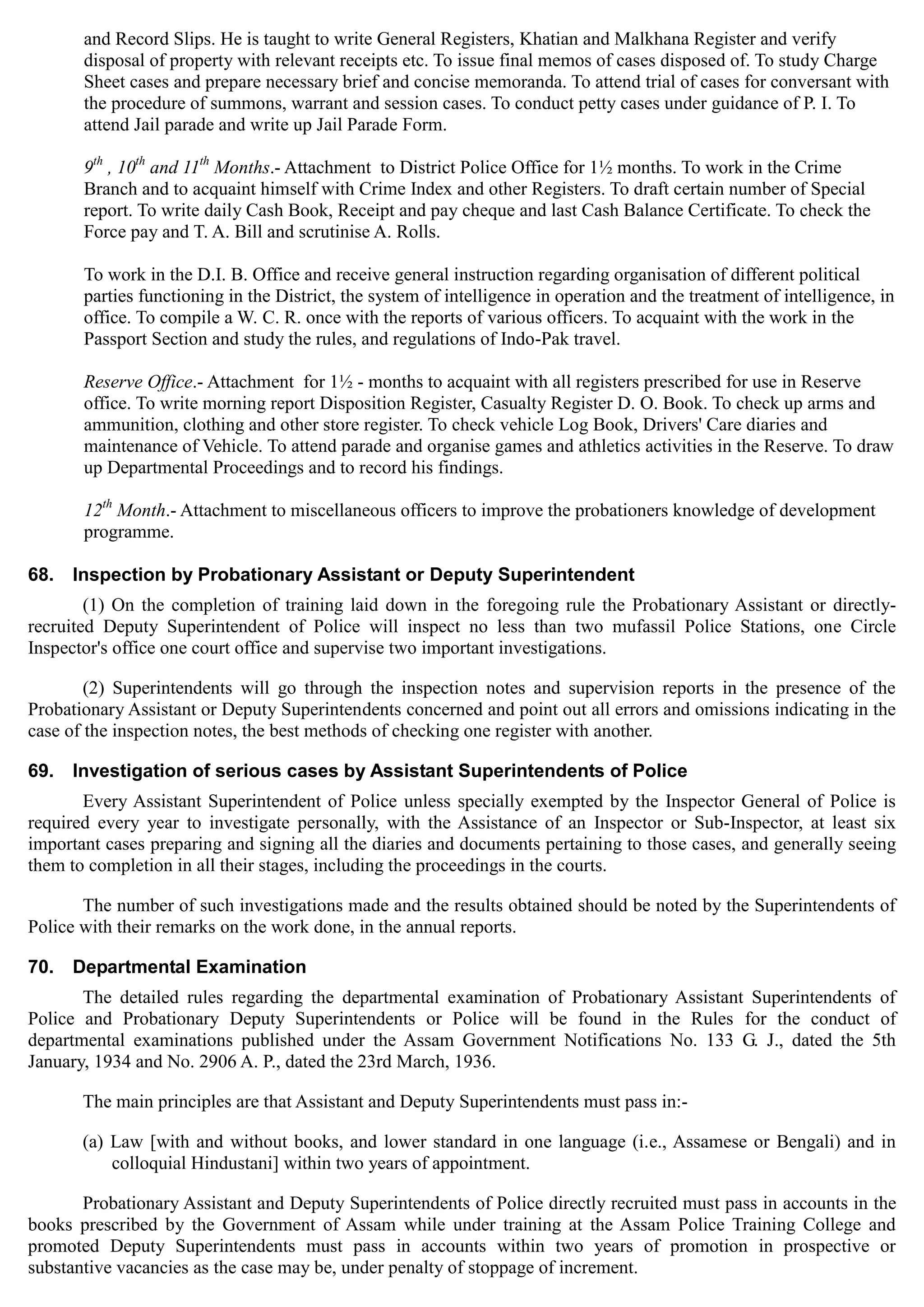 and Record Slips. He is taught to write General Registers, Khatian and Malkhana Register and verify
disposal of property with relevant receipts etc. To issue final memos of cases disposed of. To study Charge
Sheet cases and prepare necessary brief and concise memoranda. To attend trial of cases for conversant with
the procedure of summons, warrant and session cases. To conduct petty cases under guidance of P. I. To
attend Jail parade and write up Jail Parade Form.
th th th
9 , 10 and 11 Months.- Attachment to District Police Office for 1½ months. To work in the Crime
Branch and to acquaint himself with Crime Index and other Registers. To draft certain number of Special
report. To write daily Cash Book, Receipt and pay cheque and last Cash Balance Certificate. To check the
Force pay and T. A. Bill and scrutinise A. Rolls.
To work in the D.I. B. Office and receive general instruction regarding organisation of different political
parties functioning in the District, the system of intelligence in operation and the treatment of intelligence, in
office. To compile a W. C. R. once with the reports of various officers. To acquaint with the work in the
Passport Section and study the rules, and regulations of Indo-Pak travel.
Reserve Office.- Attachment for 1½ - months to acquaint with all registers prescribed for use in Reserve
office. To write morning report Disposition Register, Casualty Register D. O. Book. To check up arms and
ammunition, clothing and other store register. To check vehicle Log Book, Drivers' Care diaries and
maintenance of Vehicle. To attend parade and organise games and athletics activities in the Reserve. To draw
up Departmental Proceedings and to record his findings.
12th
Month.- Attachment to miscellaneous officers to improve the probationers knowledge of development
programme.
68. Inspection by Probationary Assistant or Deputy Superintendent
(1) On the completion of training laid down in the foregoing rule the Probationary Assistant or directly-
recruited Deputy Superintendent of Police will inspect no less than two mufassil Police Stations, one Circle
Inspector's office one court office and supervise two important investigations.
(2) Superintendents will go through the inspection notes and supervision reports in the presence of the
Probationary Assistant or Deputy Superintendents concerned and point out all errors and omissions indicating in the
case of the inspection notes, the best methods of checking one register with another.
69. Investigation of serious cases by Assistant Superintendents of Police
Every Assistant Superintendent of Police unless specially exempted by the Inspector General of Police is
required every year to investigate personally, with the Assistance of an Inspector or Sub-Inspector, at least six
important cases preparing and signing all the diaries and documents pertaining to those cases, and generally seeing
them to completion in all their stages, including the proceedings in the courts.
The number of such investigations made and the results obtained should be noted by the Superintendents of
Police with their remarks on the work done, in the annual reports.
70. Departmental Examination
The detailed rules regarding the departmental examination of Probationary Assistant Superintendents of
Police and Probationary Deputy Superintendents or Police will be found in the Rules for the conduct of
departmental examinations published under the Assam Government Notifications No. 133 G. J., dated the 5th
January, 1934 and No. 2906 A. P., dated the 23rd March, 1936.
The main principles are that Assistant and Deputy Superintendents must pass in:­
(a) Law [with and without books, and lower standard in one language (i.e., Assamese or Bengali) and in
colloquial Hindustani] within two years of appointment.
Probationary Assistant and Deputy Superintendents of Police directly recruited must pass in accounts in the
books prescribed by the Government of Assam while under training at the Assam Police Training College and
promoted Deputy Superintendents must pass in accounts within two years of promotion in prospective or
substantive vacancies as the case may be, under penalty of stoppage of increment.
 