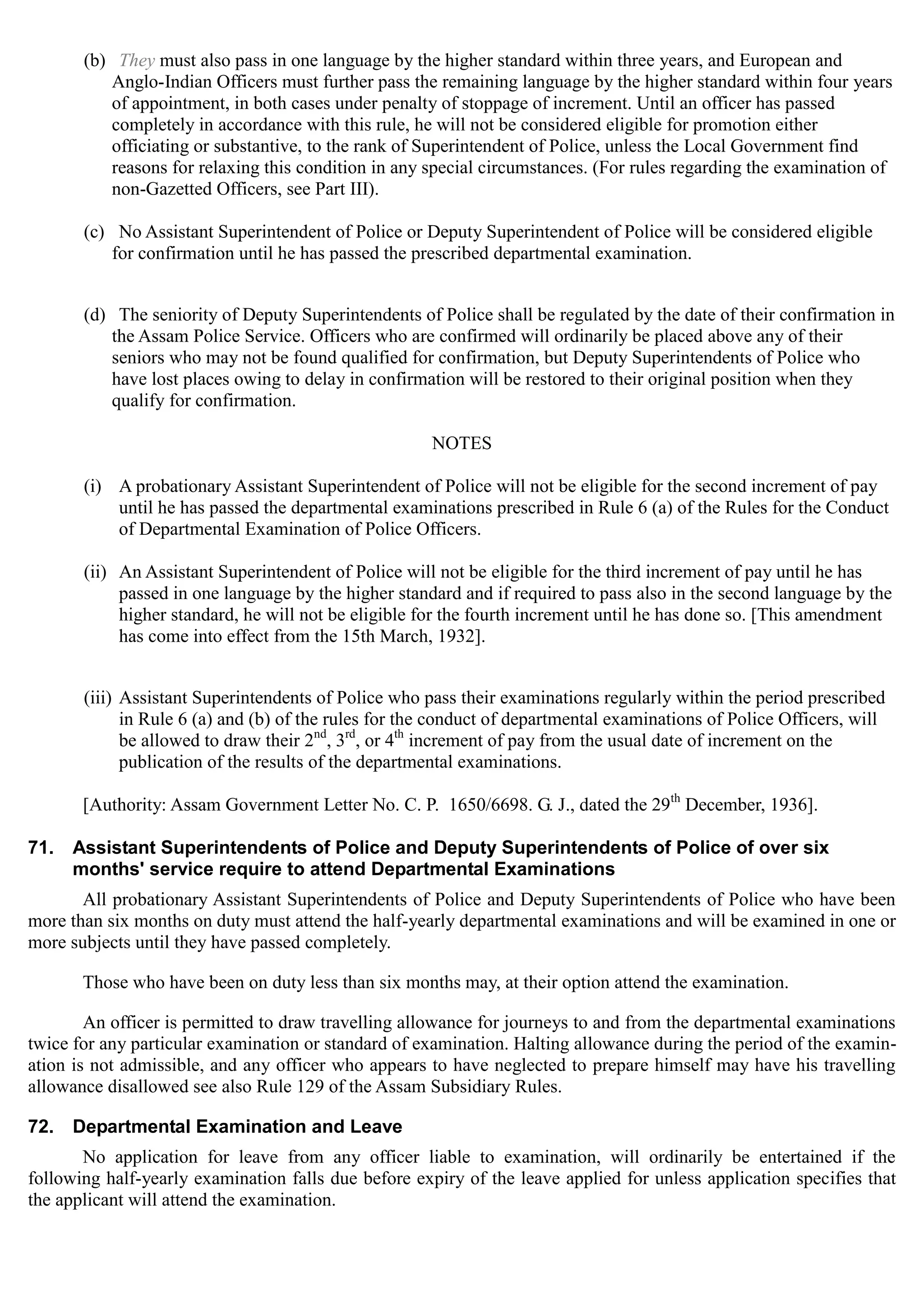 (b)	 They must also pass in one language by the higher standard within three years, and European and
Anglo-Indian Officers must further pass the remaining language by the higher standard within four years
of appointment, in both cases under penalty of stoppage of increment. Until an officer has passed
completely in accordance with this rule, he will not be considered eligible for promotion either
officiating or substantive, to the rank of Superintendent of Police, unless the Local Government find
reasons for relaxing this condition in any special circumstances. (For rules regarding the examination of
non-Gazetted Officers, see Part III).
(c)	 No Assistant Superintendent of Police or Deputy Superintendent of Police will be considered eligible
for confirmation until he has passed the prescribed departmental examination.
(d)	 The seniority of Deputy Superintendents of Police shall be regulated by the date of their confirmation in
the Assam Police Service. Officers who are confirmed will ordinarily be placed above any of their
seniors who may not be found qualified for confirmation, but Deputy Superintendents of Police who
have lost places owing to delay in confirmation will be restored to their original position when they
qualify for confirmation.
NOTES
(i)	 A probationary Assistant Superintendent of Police will not be eligible for the second increment of pay
until he has passed the departmental examinations prescribed in Rule 6 (a) of the Rules for the Conduct
of Departmental Examination of Police Officers.
(ii)	 An Assistant Superintendent of Police will not be eligible for the third increment of pay until he has
passed in one language by the higher standard and if required to pass also in the second language by the
higher standard, he will not be eligible for the fourth increment until he has done so. [This amendment
has come into effect from the 15th March, 1932].
(iii) Assistant Superintendents of Police who pass their examinations regularly within the period prescribed
in Rule 6 (a) and (b) of the rules for the conduct of departmental examinations of Police Officers, will
nd	 rd th
be allowed to draw their 2 , 3 , or 4 increment of pay from the usual date of increment on the
publication of the results of the departmental examinations.
[Authority: Assam Government Letter No. C. P. 1650/6698. G. J., dated the 29th
December, 1936].
71.	 Assistant Superintendents of Police and Deputy Superintendents of Police of over six
months' service require to attend Departmental Examinations
All probationary Assistant Superintendents of Police and Deputy Superintendents of Police who have been
more than six months on duty must attend the half-yearly departmental examinations and will be examined in one or
more subjects until they have passed completely.
Those who have been on duty less than six months may, at their option attend the examination.
An officer is permitted to draw travelling allowance for journeys to and from the departmental examinations
twice for any particular examination or standard of examination. Halting allowance during the period of the examin­
ation is not admissible, and any officer who appears to have neglected to prepare himself may have his travelling
allowance disallowed see also Rule 129 of the Assam Subsidiary Rules.
72.	 Departmental Examination and Leave
No application for leave from any officer liable to examination, will ordinarily be entertained if the
following half-yearly examination falls due before expiry of the leave applied for unless application specifies that
the applicant will attend the examination.
 