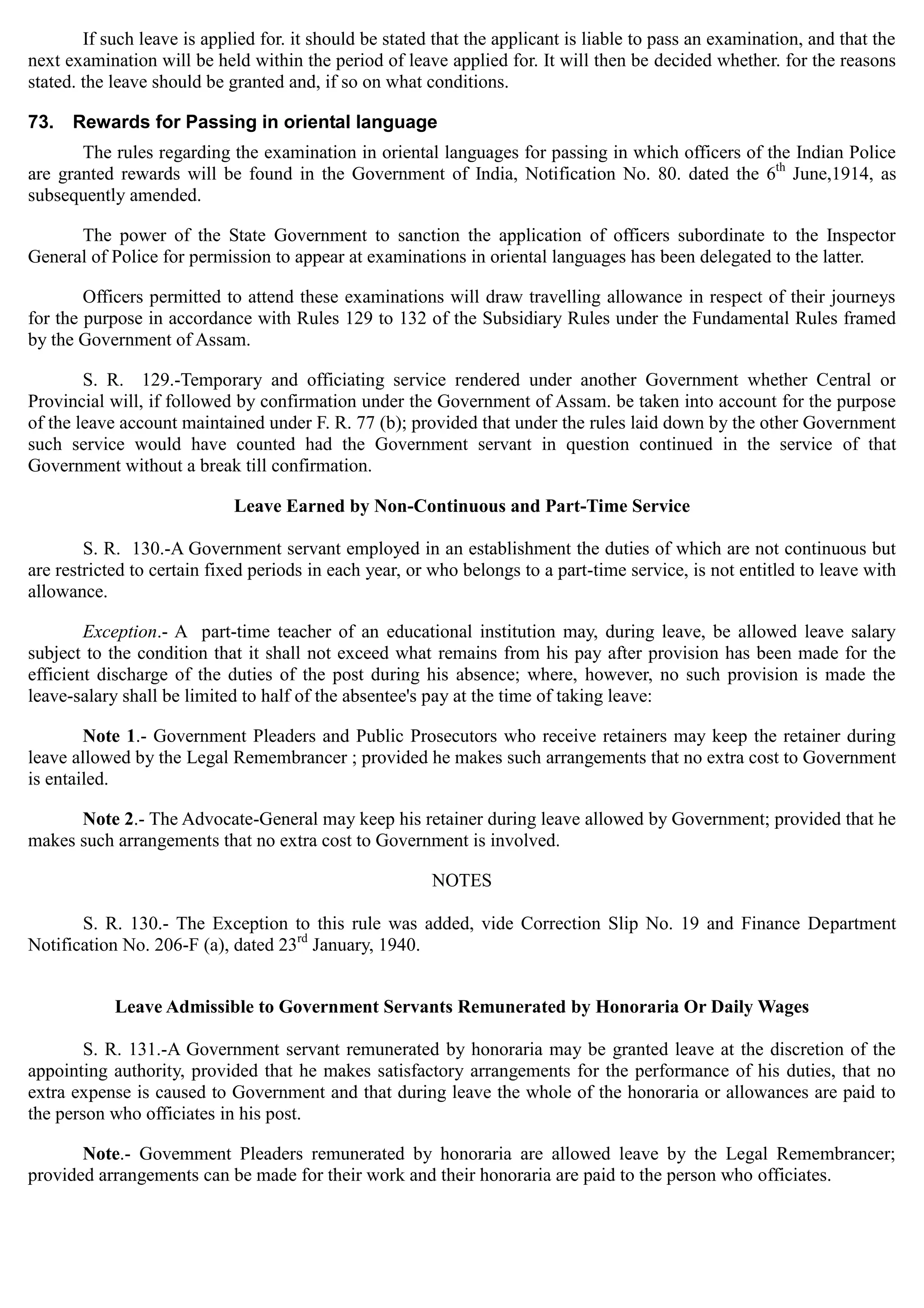 If such leave is applied for. it should be stated that the applicant is liable to pass an examination, and that the
next examination will be held within the period of leave applied for. It will then be decided whether. for the reasons
stated. the leave should be granted and, if so on what conditions.
73. Rewards for Passing in oriental language
The rules regarding the examination in oriental languages for passing in which officers of the Indian Police
are granted rewards will be found in the Government of India, Notification No. 80. dated the 6th
June,1914, as
subsequently amended.
The power of the State Government to sanction the application of officers subordinate to the Inspector
General of Police for permission to appear at examinations in oriental languages has been delegated to the latter.
Officers permitted to attend these examinations will draw travelling allowance in respect of their journeys
for the purpose in accordance with Rules 129 to 132 of the Subsidiary Rules under the Fundamental Rules framed
by the Government of Assam.
S. R. 129.-Temporary and officiating service rendered under another Government whether Central or
Provincial will, if followed by confirmation under the Government of Assam. be taken into account for the purpose
of the leave account maintained under F. R. 77 (b); provided that under the rules laid down by the other Government
such service would have counted had the Government servant in question continued in the service of that
Government without a break till confirmation.
Leave Earned by Non-Continuous and Part-Time Service
S. R. 130.-A Government servant employed in an establishment the duties of which are not continuous but
are restricted to certain fixed periods in each year, or who belongs to a part-time service, is not entitled to leave with
allowance.
Exception.- A part-time teacher of an educational institution may, during leave, be allowed leave salary
subject to the condition that it shall not exceed what remains from his pay after provision has been made for the
efficient discharge of the duties of the post during his absence; where, however, no such provision is made the
leave-salary shall be limited to half of the absentee's pay at the time of taking leave:
Note 1.- Government Pleaders and Public Prosecutors who receive retainers may keep the retainer during
leave allowed by the Legal Remembrancer ; provided he makes such arrangements that no extra cost to Government
is entailed.
Note 2.- The Advocate-General may keep his retainer during leave allowed by Government; provided that he
makes such arrangements that no extra cost to Government is involved.
NOTES
S. R. 130.- The Exception to this rule was added, vide Correction Slip No. 19 and Finance Department
Notification No. 206-F (a), dated 23rd
January, 1940.
Leave Admissible to Government Servants Remunerated by Honoraria Or Daily Wages
S. R. 131.-A Government servant remunerated by honoraria may be granted leave at the discretion of the
appointing authority, provided that he makes satisfactory arrangements for the performance of his duties, that no
extra expense is caused to Government and that during leave the whole of the honoraria or allowances are paid to
the person who officiates in his post.
Note.- Govemment Pleaders remunerated by honoraria are allowed leave by the Legal Remembrancer;
provided arrangements can be made for their work and their honoraria are paid to the person who officiates.
 