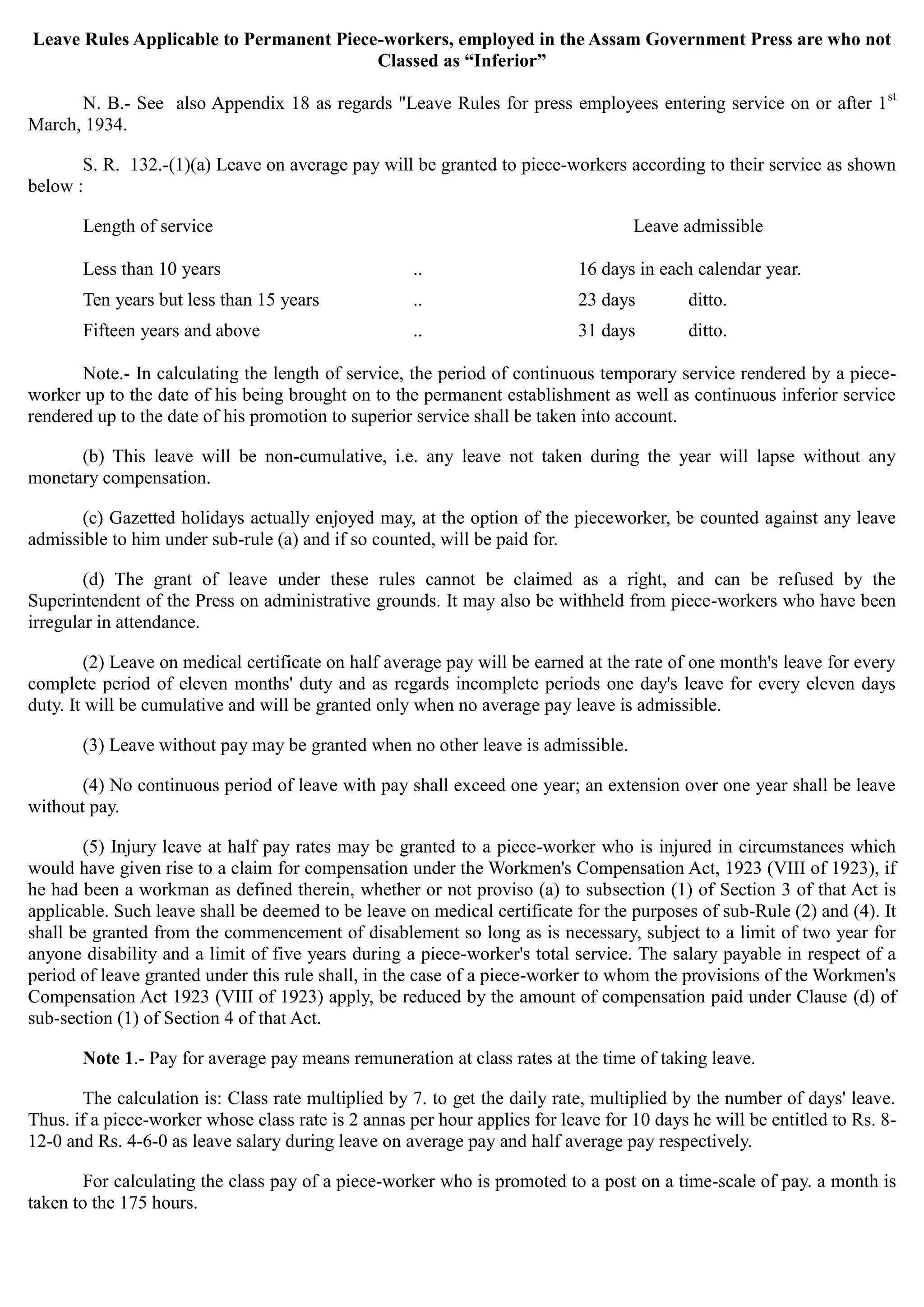 Leave Rules Applicable to Permanent Piece-workers, employed in the Assam Government Press are who not
Classed as “Inferior”
N. B.- See also Appendix 18 as regards "Leave Rules for press employees entering service on or after 1st
March, 1934.
S. R. 132.-(1)(a) Leave on average pay will be granted to piece-workers according to their service as shown
below :
Length of service Leave admissible
Less than 10 years .. 16 days in each calendar year.
Ten years but less than 15 years .. 23 days ditto.
Fifteen years and above .. 31 days ditto.
Note.- In calculating the length of service, the period of continuous temporary service rendered by a piece­
worker up to the date of his being brought on to the permanent establishment as well as continuous inferior service
rendered up to the date of his promotion to superior service shall be taken into account.
(b) This leave will be non-cumulative, i.e. any leave not taken during the year will lapse without any
monetary compensation.
(c) Gazetted holidays actually enjoyed may, at the option of the pieceworker, be counted against any leave
admissible to him under sub-rule (a) and if so counted, will be paid for.
(d) The grant of leave under these rules cannot be claimed as a right, and can be refused by the
Superintendent of the Press on administrative grounds. It may also be withheld from piece-workers who have been
irregular in attendance.
(2) Leave on medical certificate on half average pay will be earned at the rate of one month's leave for every
complete period of eleven months' duty and as regards incomplete periods one day's leave for every eleven days
duty. It will be cumulative and will be granted only when no average pay leave is admissible.
(3) Leave without pay may be granted when no other leave is admissible.
(4) No continuous period of leave with pay shall exceed one year; an extension over one year shall be leave
without pay.
(5) Injury leave at half pay rates may be granted to a piece-worker who is injured in circumstances which
would have given rise to a claim for compensation under the Workmen's Compensation Act, 1923 (VIII of 1923), if
he had been a workman as defined therein, whether or not proviso (a) to subsection (1) of Section 3 of that Act is
applicable. Such leave shall be deemed to be leave on medical certificate for the purposes of sub-Rule (2) and (4). It
shall be granted from the commencement of disablement so long as is necessary, subject to a limit of two year for
anyone disability and a limit of five years during a piece-worker's total service. The salary payable in respect of a
period of leave granted under this rule shall, in the case of a piece-worker to whom the provisions of the Workmen's
Compensation Act 1923 (VIII of 1923) apply, be reduced by the amount of compensation paid under Clause (d) of
sub-section (1) of Section 4 of that Act.
Note 1.- Pay for average pay means remuneration at class rates at the time of taking leave.
The calculation is: Class rate multiplied by 7. to get the daily rate, multiplied by the number of days' leave.
Thus. if a piece-worker whose class rate is 2 annas per hour applies for leave for 10 days he will be entitled to Rs. 8­
12-0 and Rs. 4-6-0 as leave salary during leave on average pay and half average pay respectively.
For calculating the class pay of a piece-worker who is promoted to a post on a time-scale of pay. a month is
taken to the 175 hours.
 